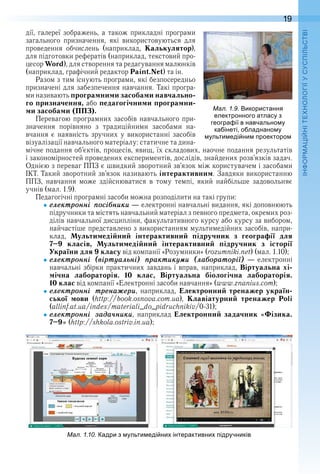 19
П
дії, галереї зображень, а також прикладні програми 
загального  призначення,  які  використовуються  для 
проведення  обчислень  (наприклад,  Калькулятор), 
для підготовки рефератів (наприклад, текстовий про-
цесор Word), для створення та редагування малюнків 
(наприклад, графічний редактор Paint.Net) та ін .
Разом з тим існують програми, які безпосередньо 
призначені для забезпечення навчання . Такі програ-
ми називають програмними засобами навчально-
го призначення, або педагогічними програмни-
ми засобами (ППЗ).
Перевагою програмних засобів навчального при-
значення  порівняно  з  традиційними  засобами  на-
вчання  є  наявність  зручних  у  використанні  засобів 
візуалізації навчального матеріалу: статичне та дина-
мічне подання об’єктів, процесів, явищ, їх складових, наочне подання результатів 
і закономірностей проведених експериментів, дослідів, знайдених розв’яз ків задач . 
Однією з переваг ППЗ є швидкий зворотний зв’язок між користувачем і засобами 
ІКТ . Такий зворотний зв’язок називають інтерактивним . Завдяки використанню 
ППЗ,  навчання  може  здійснюватися  в  тому  темпі,  який  найбільше  задовольняє 
учнів (мал . 1 .9) .
Педагогічні програмні засоби можна розподілити на такі групи:
åлåктронні ïосіáники — електронні навчальні видання, які доповнюють 
підручники та містять навчальний матеріал з певного предмета, окремих роз-
ділів навчальної дисципліни, факультативного курсу або курсу за вибором, 
найчастіше представлено з використанням мультимедійних засобів, напри-
клад,  Мультимедійний інтерактивний підручник з географії для
7–9 класів, Мультимедійний інтерактивний підручник з історії
України для 9 класу від компанії «Розумники» (rozumniki .net) (мал . 1 .10);
åлåктронні (віртóалüні) ïрактикóìи (лаáораторії) — електронні 
навчальні збірки практичних завдань і вправ, наприклад, Віртуальна хі-
мічна лабораторія. 10 клас, Віртуальна біологічна лабораторія.
10 клас від компанії «Електронні засоби навчання» (www .znanius .com);
åлåктронні трåнаæåри,  наприклад,  Електронний тренажер україн-
ської мови (http://book .osnova .com .ua),  Клавіатурний тренажер  Poli
(allinf .at .ua/index/materialі_do_pidruchnikiv/0-31);
åлåктронні зада÷ники,  наприклад  Електронний задачник «Фізика.
7–9» (http://shkola .ostriv .in .ua);
ал. . . адри з ульти еді ни інтерактивни ідручників
ал. . . икористання
електронного атласу з
геогра ії в навчально у
ка інеті о ладнано у
ульти еді ни роекторо
 