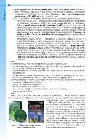 20оздл
åлåктронні засоáи контролþ нав÷алüниõ досÿãнåнü ó÷нів — ком п’ю-
терні  програми,  призначені  для  створення  тестових  завдань,  проведення 
 тестування  та  фіксації  результатів,  наприклад  Система електронного
тестування «ЗНАЙКА» (www .znanius .com);
мультимедійні засоби ілюстративного й довідникового призначення:
електронні атласи — електронні колекції зображень різних об’єктів (кар-
ти, креслення, малюнки та ін .) із засобами навігації та пошуку, наприклад 
Електронний національний атлас України (http://www .isgeo .com .ua);
електронні хрестоматії — електронні навчальні видання літературно-ху-
дожніх, історичних та інших друкованих творів, музичних творів, творів об-
разотворчого чи кіномистецтва або їх фрагментів, наприклад Фонохресто-
матія для 10–12 класів з англійської літератури (https://ychebnik .com .
ua) (мал . 1 .11);
електронні енциклопедії — електронні довідникові видання, що містять 
основні відомості з однієї чи кількох галузей знань і практичної діяльності, 
подані в коротких статтях, доповнені аудіо- та відеома теріалами, засобами 
пошуку  та  відбору  довідникових  матеріалів,  наприклад  Всеукраїнська
електронна енциклопедія (https://електронна-енциклопедія.укр/);
електронні словники — електронні словники державної або іноземних 
мов, що містять засоби пошуку слів та словосполучень і доповнені можли-
вістю прослуховувати фрагменти словника, наприклад Сучасний елек-
тронний словник української мови (www .m-translate .com .ua/slovnik/
electronic)
та ін .
Найчастіше педагогічний програмний засіб має такі складові:
меню програми,  яке  відображає  зміст  матеріалу  у  програмному  засобі  або 
надає доступ до його основних функцій;
гіпертекстова система навігації між блоками навчального або довідниково-
го матеріалу;
пошукова система для швидкого пошуку потрібного навчального матеріалу;
довідка з навчального матеріалу або щодо роботи з програмою .
Залежно від його типу до складу педагогічного програмного засобу можуть входити:
текстовий інформаційний блок;
колекція графічних зображень;
колекція аудіо- та відеоматеріалів;
блок виконання тренувальних вправ і практичних завдань;
контролюючий блок
та ін .
Деякі ППЗ розроблено за клієнт-серверною технологією . Передбачається, що на 
комп’ютері вчителя або в Інтернеті встановлюється серверна частина таких засобів, на 
комп’ю терах учнів — клієнтська частина .
Вибір для використання того чи іншого 
педагогічного  програмного  засобу  зале-
жить від навчального завдання, яке стоїть 
перед учнем . Наприклад, готуючи повідом-
лення на урок географії, ви зможете шукати 
потрібні матеріали в електрон ному посіб-
нику, хрестоматії, енциклопедії або елек-
тронному атласі . Якщо ж вам потрібно під-
готуватися до контрольної роботи з хімії, 
корисним буде звернутися до віртуальної 
хімічної лабораторії, задачника або засобу 
контролю навчальних досягнень .
 
ал. . . Приклади едагогічни
рогра ни засо ів
 