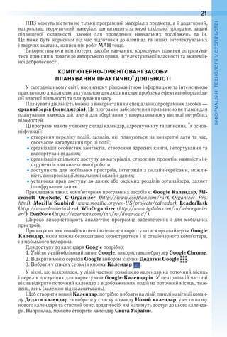 21
П
ППЗ можуть містити не тільки програмний матеріал з предмета, а й додатковий, 
наприклад, теоретичний матеріал, що виходить за межі шкільної програми, задачі 
підвищеної  складності,  засоби  для  проведення  навчальних  досліджень  та  ін . 
Це може бути корисним під час підготовки до олімпіад та інших інтелектуальних 
і творчих змагань, написання робіт МАН тощо .
Використовуючи комп’ютерні засоби навчання, користувач повинен дотримува-
тися принципів поваги до авторського права, інтелектуальної власності та академіч-
ної доброчесності .
КОМП’ЮТЕРНО-ОРІЄНТОВАНІ ЗАСОБИ
ПЛАНУВАННЯ ПРАКТИЧНОЇ ДІЯЛЬНОСТІ
У сьогоднішньому світі, насиченому різноманітною інформацією та інтенсивною 
практичною діяльністю, актуальною для людини стає проблема ефективної організа-
ції власної діяльності та планування часу .
Планувати діяльність можна з використанням спеціальних програмних засобів — 
органайзерів (менеджерів) . Це програмне забезпечення призначено не тільки для 
планування якихось дій, але й для зберігання у впорядкованому вигляді потрібних 
відомостей .
Ці програми мають у своєму складі календар, адресну книгу та записник . Їх основ-
ні функції:
створення переліку подій, заходів, які плануються на конкретні дати та час, 
своєчасне нагадування про ці події;
організація особистих контактів, створення адресної книги, імпортування та 
експортування даних;
організація спільного доступу до матеріалів, створення проектів, наявність ін-
струментів для колективної роботи;
доступність для мобільних пристроїв, інтеграція з онлайн-сервісами, можли-
вість синхронізації локальних і онлайн-даних;
установка  прав  доступу  до  даних  або  окремих  розділів  органайзера,  захист 
і шифрування даних .
Прикладами таких комп’ютерних програмних засобів є: Google Календар, Mi-
crosoft OneNote, C-Organizer  (http://www .csoftlab .com/ru/C-Organizer  Pro .
html),  Mozilla Sunbird  (www .mozilla .org/en-US/projects/calendar),  LeaderTask
(http://www .leadertask .ru), WinOrganizer (http://www .tgslabs .com/ru/winorganiz-
er/), EverNote (https://evernote .com/intl/ru/download/) .
Широко  використовують  аналогічне  програмне  забезпечення  і  для  мобільних 
пристроїв .
Пропонуємо вам ознайомитися і навчитися користуватися органайзером Google
Календар, яким можна безкоштовно користуватися і зі стаціонарного комп’ютера, 
і з мобільного телефона .
Для доступу до календаря Google потрібно:
1 . Увійти у свій обліковий запис Google, використавши браузер Google Chrome .
2 . Відкрити меню сервісів Google вибором кнопки Додатки Google   .
3 . Вибрати у списку сервісів кнопку Календар   .
У вікні, що відкрилося, у лівій частині розміщено календар на поточний місяць 
і перелік доступних для користувача Google-Календарів . У центральній частині 
вікна відкрито поточний календар з відображенням подій на поточний місяць, тиж-
день, день (залежно від налаштувань) .
Щоб створити новий Календар, потрібно вибрати на лівій панелі навігації коман-
ду Додати календар та вибрати у списку команду Новий календар, увести назву 
нового календаря та стислий опис, додати осіб, які матимуть доступ до цього календа-
ря . Наприклад, можемо створити календар Свята України .
 
