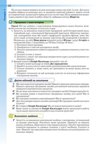 22оздл
Після цього можна додавати до днів календаря записи про події, їх опис . Для цього 
потрібно вибрати на календарі дату та заповнити необхідні відомості, додати гостей
до створеної події, налаштувати права доступу гостей тощо . Після завершення налаш-
тувань відомості про подію потрібно зберегти, вибравши кнопку Зберегти .
Увага! Під час роботи з комп’ютером дотримуйтеся вимог безпеки жит-
тєдіяльності та санітарно-гігієнічних норм.
1 . Запустіть на виконання педагогічний програмний засіб (інтерактивний муль-
тимедійний курс, електронний (віртуальний) практикум, бібліотеку наочнос-
тей, електронний атлас або інше) з профільного предмета (фізика, хімія, біо-
логія тощо), установлений на вашому комп’ютері або розміщений в Інтернеті . 
Наприклад, на сайті Нова школа відкрийте розділ 10 клас з курсу Історія за 
посиланням https://novashkola.ua/10-klas/istoriya-10-klas/:
1 . Розгляньте меню програми .
2 . Ознайомтеся зі змістом програмного засобу .
3 . З’ясуйте призначення елементів керування та умовних позначок у тексті по-
сібника .
4 . Складіть їх опис у зошиті .
5 . Запишіть у зошит три приклади використання курсу для роз в’язу вання на-
вчальних завдань .
2 . Використовуючи Google Календар, виконайте такі дії:
1 . Створіть новий календар за темою Дні народження .
2 . Надайте до нього доступ двом своїм однокласникам або однокласницям .
3 . Спільно заповніть у ньому свята, які припадають на місяці ваших днів на-
родження .
4 . Відправте посилання на цей календар учителю чи вчительці інформатики 
електронною поштою .
Дайте відповіді на запитання
1  .  Що таке педагогічні програмні засоби? Наведіть приклади навчальних програм .
2  .  Наведіть приклади програмних засобів для вивчення навчальних предметів 
природничо-математичних дисциплін .
3  .  На які види поділяються педагогічні програмні засоби? Охарактеризуйте їх .
4  .  Які складові наявні в педагогічних програмних засобах усіх видів? Яке їх 
призначення?
5  .  Які програми називають органайзерами? Яке їх призначення?
6  .  Для чого використовують онлайн-календарі? Які програмні засоби для цього 
існують?
7  .  Як створити Google Календар? Які дії можна виконувати в ньому?
8  .  Яким чином за допомогою Google Календаря можна організувати роботу 
групи ваших однолітків для роботи над спільним проектом?
Виконайте завдання
1  .  Запустіть на виконання електронний посібник з математики, установлений 
на  вашому  комп’ютері .  Розгляньте  меню  програми .  Перейдіть  до  першого 
розділу посібника . Перегляньте теми першого розділу . З’ясуйте призначення 
елементів керування та умовних позначок у тексті посібника . Складіть їх 
опис . Наведіть три приклади використання посібника для розв’язування на-
вчальних завдань .
 