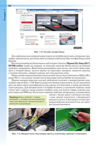 24оздл
ал. . . а са ті онла н анку
Для здійснення цих операцій користувачу не потрібно мати якесь спеціальне про-
грамне забезпечення, достатньо мати на своєму комп’ютері (або телефоні) будь-який 
браузер .
На сьогодні майже всі банки мають свій інтернет-банкінг (Приват24,Ощад24/7,
ПУМБ online тощо), що спрощує та полегшує клієнтам банків доступ до власних 
грошових заощаджень . Деякі банки розширюють коло послуг, які клієнт може отри-
мати в інтернет-банку: купити квитки на транспорт, концерти, оплатити покупку 
в інтернет-магазині, замовити довідку про стан рахунків тощо .
Перші спроби надання банками таких онлайн-послуг було здійснено у США у 80-х 
роках ХХ ст ., на сьогодні такими послугами користуються майже всі вкладники .
Широко використовується сьогодні здійснення платежів з використанням плас-
тикових карток (мал . 1 .13) . Картка видається банком користувача, на неї заносяться 
дані, що дають змогу ідентифікувати саму картку та її власника, а також дані банків-
ського рахунку . Для використання її потрібно вставити у платіжний термінал, який 
зчитує дані з картки, касир уводить потрібну суму для оплати товару, власник уво-
дить секретний ПІН-код . Після цього термінал здійснює авторизацію, установлюючи 
зв’язок з базою даних платіжної системи, 
і  сума  грошей  списується  з  банківського 
рахунку клієнта . У разі видачі готівки про-
цедура здійснюється аналогічно, як з вико-
ристанням банкомата .
Термінал (англ . terminal – кінець, 
кінцевий) — кінцева частина деякої сис-
теми, яка забезпечує зв’язок системи із 
зовнішнім середовищем .
ал. . . икористання ластикови карток у латі но у тер іналі та анко аті
 