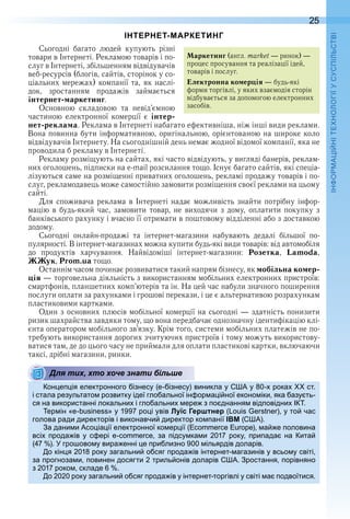 25
П
ІНТЕРНЕТ-МАРКЕТИНГ
Сьогодні  багато  людей  купують  різні 
товари в Інтернеті . Рекламою товарів і по-
слуг в Інтер неті, збільшенням відвідувачів 
веб-ресурсів (бло гів, сайтів, сторінок у со-
ціальних мережах) компанії та, як наслі-
док,  зростанням  продажів  займається 
інтернет-маркетинг .
Основною  складовою  та  невід’єм ною 
частиною  електронної  комерції  є  інтер-
нет-реклама . Реклама в Інтернеті набагато ефективніша, ніж інші види реклами . 
Вона повинна бути інформативною, оригінальною, орієнтованою на широке коло 
відвідувачів Інтернету . На сьогоднішній день немає жодної відомої компанії, яка не 
проводила б рекламу в Інтернеті .
Рекламу розміщують на сайтах, які часто відвідують, у вигляді банерів, реклам-
них оголошень, підписки на e-mail розсилання тощо . Існує багато сайтів, які спеціа-
лізуються саме на розміщенні приватних оголошень, рекламі продажу товарів і по-
слуг, рекламодавець може самостійно замовити розміщення своєї реклами на цьому 
сайті .
Для  споживача  реклама  в  Інтернеті  надає  можливість  знайти  потрібну  інфор-
мацію  в  будь-який  час,  замовити  товар,  не  виходячи  з  дому,  оплатити  покупку  з 
бан ківського рахунку і вчасно її отримати в поштовому відділенні або з доставкою 
додому .
Сьогодні  онлайн-продажі  та  інтернет-магазини  набувають  дедалі  більшої  по-
пулярності . В інтернет-магазинах можна купити будь-які види товарів: від автомобіля 
до  продуктів  харчування .  Найвідоміші  інтернет-магазини:  Розетка,  Lamoda, 
ЖЖук, Prom.ua тощо .
Останнім часом починає розвиватися такий напрям бізнесу, як мобільна комер-
ція — торговельна діяльність з використанням мобільних електронних пристроїв: 
смартфонів, планшетних комп’ютерів та ін . На цей час набули значного поширення 
послуги оплати за рахунками і грошові перекази, і це є альтернативою розрахункам 
пластиковими картками .
Один з основних плюсів мобільної комерції на сьогодні — здатність понизити 
ризик шахрайства завдяки тому, що вона передбачає однозначну ідентифікацію клі-
єнта оператором мобільного зв’язку . Крім того, системи мобільних платежів не по-
требують використання дорогих зчитуючих пристроїв і тому можуть використову-
ватися там, де до цього часу не приймали для оплати пластикові картки, включаючи 
таксі, дрібні магазини, ринки .
Для тих, хто хоче знати більше
он е ія електронного ізнесу (е ізнесу) виникла у у 0 рока ст
і стала результато розвитку ідеї гло альної ін ор а і ної еконо іки яка азу ть
ся на використанні локальни і гло альни ере з о днання від овідни
ер ін у 1 ро і увів Луїс Герштнер ( ) у то час
голова ради директорів і виконавчи директор ко анії IBM ( )
а дани и со іа ії електронної ко ер ії ( ) а е оловина
всі рода ів у с ері за ідсу ка и 01 року ри ада на ита
( ) гро ово у вира енні е ри лизно 00 ільярдів доларів
о кін я 01 року загальни о сяг рода ів інтернет агазинів у всьо у світі
за рогноза и овинен досягти триль онів доларів ростання орівняно
з 01 роко складе
о 0 0 року загальни о сяг рода ів у інтернет торгівлі у світі а одвоїтися
Маркетинг (англ . market — ринок) — 
процес просування та реалізації ідей, 
товарів і послуг .
Електронна комерція — будь-які 
форми торгівлі, у яких взаємодія сторін 
відбувається за допомогою електронних 
засобів .
Для тих, хто хоче знати більше
 