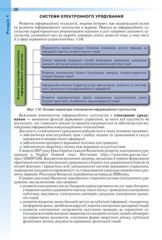 26оздл
СИСТЕМИ ЕЛЕКТРОННОГО УРЯДУВАННЯ
Розвиток інформаційних технологій, зокрема Інтернет, має визначальний вплив 
на розвиток інформаційного суспільства в державі . Перехід до інформаційного су-
спільства характеризується реорганізацією відносин в усіх напрямах діяльності су-
спільства, уключаючи такі, як здоров’я, комерція, освіта, дозвілля тощо, у тому числі 
й у сфері державного управління (мал . 1 .14) .
ал. . . сновні індикатори становлення ін ор а і ного сус ільства
Важливим  компонентом  інформаційного  суспільства  є  електронне уряду-
вання  — виконання функцій державного управління, за якого вся сукупність як 
 внутрішніх, так і зовнішніх зв’язків та процесів підтримується та забезпечується від-
повідними інформаційно-комунікаційними технологіями .
Діяльність з електронного урядування відбувається в таких основних напрямах:
забезпечення конституційних прав і свобод людини та громадянина в галузі 
одержання й використання інформації;
забезпечення прозорості державної політики для громадян;
забезпечення зворотного зв’язку між державою та суспільством .
У вересні 2017 року Уряд України схвалив Концепцію розвитку електронного уря-
дування  в  Україні  (повний  текст  Постанови  https://www .kmu .gov .ua/ua/
npas/250287124) . Документом визначено напрями, механізми й терміни формування 
ефективної системи електронного урядування в Україні для задоволення інтересів та 
потреб фізичних і юридичних осіб, удосконалення системи державного управління, 
підвищення конкурентоспроможності та стимулювання соціально-економічного роз-
витку держави . Реалізація Концепції передбачена на період до 2020 року .
У рамках реалізації Концепції передбачено створення системи елект ронного уря-
дування, яка включатиме такі напрями:
розвиток електронних послуг (надання адміністративних послуг через Інтернет, 
створення єдиного державного порталу таких послуг, проведення електрон  них 
публічних закупівель, електронних договорів і рахунків, електронних аукціо-
нів тощо);
розвиток відкритих даних (вільний доступ до публічної інформації, стандартиза-
ція форматів даних, запобігання корупції, ведення електронних декларацій тощо);
розвиток  електронних  інструментів  залучення  громадян  до  управління  су-
спільним життям (електронні звернення та електронні петиції, онлайн-обговорен-
 ня нормативних документів, електронні форми зворотного зв’язку, публікації 
фінансових звітних документів державних організацій тощо);
 