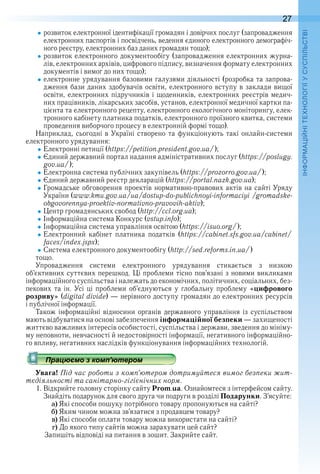 27
П
розвиток електронної ідентифікації громадян і довірчих послуг (запровадження 
електронних паспортів і посвідчень, ведення єдиного електрон ного демографіч-
ного реєстру, електронних баз даних громадян тощо);
розвиток електронного документообігу (запровадження електронних журна-
лів, електронних архівів, цифрового підпису, визначення формату електронних 
документів і вимог до них тощо);
електронне урядування базовими галузями діяльності (розробка та запрова-
дження бази даних здобувачів освіти, електронного вступу в заклади вищої 
освіти, електронних підручників і щоденників, електронних реєстрів медич-
них працівників, лікарських засобів, установ, електронної медичної картки па-
цієнта та електронного рецепту, електронного екологічного моніторингу, елек-
тронного кабінету платника податків, електронного проїзного квитка, системи 
проведення виборчого процесу в електронній формі тощо) .
Наприклад, сьогодні в Україні створено та функціонують такі онлайн-системи 
електронного урядування:
Електронні петиції (https://petition .president .gov .ua/);
Єдиний державний портал надання адміністративних послуг (https://poslugy .
gov .ua/);
Електронна система публічних закупівель (https://prozorro .gov .ua/);
Єдиний державний реєстр декларацій (https://portal .nazk .gov .ua);
Громадське обговорення проектів нормативно-правових актів на сайті Уряду 
України (www .kmu .gov .ua/ua/dostup-do-publichnoyi-infor ma ciyi /gromadske-
obgovorennya-proektiv-normativno-pravovih-aktiv);
Центр громадянських свобод (http://ccl .org .ua);
Інформаційна система Конкурс (vstup .info);
Інформаційна система управління освітою (https://isuo .org/);
Електронний  кабінет  платника  податків  (https://cabinet .sfs .gov .ua/cabinet/
faces/index .jspx);
Система електронного документообігу (http://sed .reforms .in .ua/) 
тощо .
Упровадження  системи  електронного  урядування  стикається  з  низкою 
об’єктивних суттєвих перешкод . Ці проблеми тісно пов’язані з новими викликами 
інформаційного суспільства і належать до економічних, політичних, соціальних, без-
пекових  та  ін .  Усі  ці  проблеми  об’єднуються  у  глобальну  проблему  «цифрового
розриву» (digital divide) — нерівного доступу громадян до електронних ресурсів 
і публічної інформації .
Також  інформаційні  відносини  органів  державного  управління  із  су спільством 
мають відбуватися на основі забезпечення інформаційної безпеки — захищеності 
життєво важливих інтересів особистості, суспільства і держави, зведення до мініму-
му неповноти, невчасності й недостовірності інформації, негативного інформаційно-
го впливу, негативних наслідків функціонування інформаційних технологій .
Працюємо з комп’ютером
Увага! Під час роботи з комп’ютером дотримуйтеся вимог безпеки жит-
тєдіяльності та санітарно-гігієнічних норм.
1 . Відкрийте головну сторінку сайту Prom .ua . Ознайомтеся з інтерфейсом сайту . 
Знайдіть подарунок для свого друга чи подруги в розділі Подарунки . З’ясуйте:
a) Які способи пошуку потрібного товару пропонуються на сайті?
b) Яким чином можна зв’язатися з продавцем товару?
c) Які способи оплати товару можна використати на сайті?
d) До якого типу сайтів можна зарахувати цей сайт?
  Запишіть відповіді на питання в зошит . Закрийте сайт .
Працюємо з комп’ютеромПрацюємо з комп’ютеромПрацюємо з комп’ютеромПрацюємо з комп’ютеромПрацюємо з комп’ютеромПрацюємо з комп’ютеромПрацюємо з комп’ютеромПрацюємо з комп’ютеромПрацюємо з комп’ютеромПрацюємо з комп’ютеромПрацюємо з комп’ютеромПрацюємо з комп’ютеромПрацюємо з комп’ютеромПрацюємо з комп’ютеромПрацюємо з комп’ютеромПрацюємо з комп’ютеромПрацюємо з комп’ютеромПрацюємо з комп’ютеромПрацюємо з комп’ютеромПрацюємо з комп’ютеромПрацюємо з комп’ютеромПрацюємо з комп’ютеромПрацюємо з комп’ютеромПрацюємо з комп’ютеромПрацюємо з комп’ютеромПрацюємо з комп’ютеромПрацюємо з комп’ютеромПрацюємо з комп’ютеромПрацюємо з комп’ютеромПрацюємо з комп’ютеромПрацюємо з комп’ютеромПрацюємо з комп’ютеромПрацюємо з комп’ютеромПрацюємо з комп’ютеромПрацюємо з комп’ютеромПрацюємо з комп’ютеромПрацюємо з комп’ютеромПрацюємо з комп’ютеромПрацюємо з комп’ютеромПрацюємо з комп’ютеромПрацюємо з комп’ютеромПрацюємо з комп’ютеромПрацюємо з комп’ютеромПрацюємо з комп’ютеромПрацюємо з комп’ютеромПрацюємо з комп’ютеромПрацюємо з комп’ютеромПрацюємо з комп’ютеромПрацюємо з комп’ютеромПрацюємо з комп’ютеромПрацюємо з комп’ютеромПрацюємо з комп’ютеромПрацюємо з комп’ютеромПрацюємо з комп’ютеромПрацюємо з комп’ютеромПрацюємо з комп’ютеромПрацюємо з комп’ютеромПрацюємо з комп’ютеромПрацюємо з комп’ютеромПрацюємо з комп’ютеромПрацюємо з комп’ютеромПрацюємо з комп’ютеромПрацюємо з комп’ютеромПрацюємо з комп’ютеромПрацюємо з комп’ютеромПрацюємо з комп’ютеромПрацюємо з комп’ютеромПрацюємо з комп’ютеромПрацюємо з комп’ютеромПрацюємо з комп’ютеромПрацюємо з комп’ютеромПрацюємо з комп’ютеромПрацюємо з комп’ютеромПрацюємо з комп’ютеромПрацюємо з комп’ютеромПрацюємо з комп’ютеромПрацюємо з комп’ютеромПрацюємо з комп’ютеромПрацюємо з комп’ютеромПрацюємо з комп’ютеромПрацюємо з комп’ютеромПрацюємо з комп’ютеромПрацюємо з комп’ютеромПрацюємо з комп’ютеромПрацюємо з комп’ютеромПрацюємо з комп’ютеромПрацюємо з комп’ютеромПрацюємо з комп’ютеромПрацюємо з комп’ютеромПрацюємо з комп’ютеромПрацюємо з комп’ютеромПрацюємо з комп’ютеромПрацюємо з комп’ютеромПрацюємо з комп’ютеромПрацюємо з комп’ютеромПрацюємо з комп’ютеромПрацюємо з комп’ютеромПрацюємо з комп’ютеромПрацюємо з комп’ютеромПрацюємо з комп’ютеромПрацюємо з комп’ютеромПрацюємо з комп’ютеромПрацюємо з комп’ютеромПрацюємо з комп’ютеромПрацюємо з комп’ютеромПрацюємо з комп’ютеромПрацюємо з комп’ютеромПрацюємо з комп’ютеромПрацюємо з комп’ютеромПрацюємо з комп’ютеромПрацюємо з комп’ютеромПрацюємо з комп’ютеромПрацюємо з комп’ютеромПрацюємо з комп’ютеромПрацюємо з комп’ютеромПрацюємо з комп’ютеромПрацюємо з комп’ютеромПрацюємо з комп’ютеромПрацюємо з комп’ютеромПрацюємо з комп’ютеромПрацюємо з комп’ютеромПрацюємо з комп’ютеромПрацюємо з комп’ютеромПрацюємо з комп’ютеромПрацюємо з комп’ютеромПрацюємо з комп’ютеромПрацюємо з комп’ютеромПрацюємо з комп’ютеромПрацюємо з комп’ютеромПрацюємо з комп’ютеромПрацюємо з комп’ютеромПрацюємо з комп’ютеромПрацюємо з комп’ютеромПрацюємо з комп’ютеромПрацюємо з комп’ютеромПрацюємо з комп’ютеромПрацюємо з комп’ютеромПрацюємо з комп’ютеромПрацюємо з комп’ютеромПрацюємо з комп’ютеромПрацюємо з комп’ютеромПрацюємо з комп’ютеромПрацюємо з комп’ютеромПрацюємо з комп’ютеромПрацюємо з комп’ютеромПрацюємо з комп’ютеромПрацюємо з комп’ютеромПрацюємо з комп’ютеромПрацюємо з комп’ютеромПрацюємо з комп’ютеромПрацюємо з комп’ютером
 