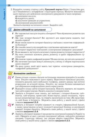28оздл
2 . Відкрийте головну сторінку сайту Урядовий портал (https://www.kmu.gov.
ua .) . Ознайомтеся з інтерфейсом і структурою порталу . Визначте можливості 
цього порталу для здійснення електронного урядування в таких напрямах:
a) електронні послуги;
b) відкритість даних;
c) залучення громадян до управління;
d) електронний документообіг .
  Запишіть відповіді на питання в зошит . Закрийте сайт .
Дайте відповіді на запитання
1  .  Які торговельні послуги існують в Інтернеті? Чим обумовлено розвиток цих 
сервісів?
2  .  Що  таке  інтернет-банкінг?  Які  зручності  для  користувача  надають  такі 
онлайн-сервіси?
3  .  Яким чином поняття «інтернет-банкінгу» пов’язано з поняттям «інформацій-
на безпека»?
4  .  Які способи захисту від шахрайства з платіжними картками ви знаєте?
5  .  Як інтернет-маркетинг пов’язаний з електронною комерцією і рекламою?
6  .  Як ви вважаєте, які існують негативні сторони розвитку інтернет-маркетингу?
7  .  Від  яких  чинників  залежить  рівень  розвитку  в  країні  інформаційного  су-
спільства?
8  .  Що означає термін «цифровий розрив»? На ваш погляд, від чого він залежить?
9  .  Які негативні наслідки можуть виникнути у зв’язку зі збором персональних 
даних людини?
10  .  На вашу думку, який зміст мають такі терміни: «електронна демократія», 
«цифровий громадянин»?
Виконайте завдання
1  .  Удома спільно з одним з батьків чи близькою людиною відвідайте їх онлайн-
банк . З’ясуйте можливості цього сервісу . Перегляньте банківські рахунки, 
поповніть рахунок свого мобільного телефона, замовте довідку про поточні 
розрахунки за останній місяць . З’ясуйте, які заходи безпеки вживаються 
для збереження конфіденційних даних користувачів .
2  .  Відвідайте кілька сайтів інтернет-магазинів . Поясніть переваги, які надають 
такі сайти користувачам . Назвіть недоліки їх використання .
3  .  Знайдіть  в  Інтернеті  опис  понять,  які  пов’язані  з  інтернет-бізнесом:  сайт-
візитка, сайт-вітрина, промо-сайт, бізнес-портал, дошки оголошень, торго-
вельні концентратори тощо, та створіть презента цію на тему «Як представи-
ти свій бізнес в Інтернеті» . Збережіть свою роботу у вашій папці у файлі 
з іменем завдання 1.5.3 .
4  .  Знайдіть в Інтернеті потрібні відомості та створіть інформаційний буклет, 
у якому представлено сучасні технології організації безпеки в електронній 
комерції інтернет-банкінгу . Збережіть свою роботу у вашій папці у файлі 
з іменем завдання 1.5.4 .
5  .  Знайдіть в Інтернеті відомості про розвиток електронної комерції в Україні та 
світі . Оформіть ці дані у вигляді електронної таблиці, побудуйте відповідні 
діаграми .  Структуру  таблиці,  тип  діаграм  оберіть  самостійно .  Збережіть 
свою роботу у вашій папці у файлі з іменем завдання 1.5.5 .
 