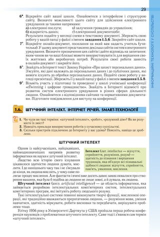 29
П
6  .  Відкрийте  сайт  вашої  школи .  Ознайомтеся  з  інтерфейсом  і  структурою 
сайту .  Визначте  можливості  цього  сайту  для  здійснення  електронного 
урядування за такими напрямами:
a) електронні послуги;  в) залучення громадян до управління;
b) відкритість даних;  г) електронний документообіг .
Результати подайте у вигляді схеми в текстовому документі . Збережіть свою 
роботу у вашій папці у файлі з іменем завдання 1.5.6 . Закрийте сайт школи .
7  .  Відкрийте онлайн-документ, посилання на який вам надасть учитель (учи-
телька) . У цьому документі представлено декілька сайтів систем електронного 
урядування .  Визначте призначення цих сайтів і дайте відповідь на запитання: 
яким чином ви чи ваші близькі можете використовувати їх для вирішення сво-
їх  життєвих  або  виробничих  потреб .  Результати  своєї  роботи  занесіть 
в онлайн-документ і закрийте його .
8  .  Знайдіть в Інтернеті текст Закону України «Про захист персональних даних» . 
З’ясуйте, які дані належать до персональних даних і до публічних даних, які 
вимоги існують до обробки персональних даних . Подайте свою роботу у ви-
гляді презентації . Збережіть її у вашій папці у файлі з іменем завдання 1.5.8 .
9  .  Візьміть участь у підготовці та проведенні у школі учнівської конференції 
«eTwinning  і  цифрове  громадянство» .  Знайдіть  в  Інтернеті  відомості  про 
 розвиток  систем  електронного  урядування  в  різних  сферах  діяльності 
людини . Ознайомтеся з відповідними сайтами та нормативними документа-
ми .  Підготовте повідомлення для виступу на конференції .
ШТУЧНИЙ ІНТЕЛЕКТ. ІНТЕРНЕТ РЕЧЕЙ. SMART-ТЕХНОЛОГІЇ
1. Чи чули ви такі терміни: «штучний інтелект», «робот», «розумний дім»? Як ви розу-
мієте їх зміст?
2. Наведіть приклади використання роботів у сучасному суспільстві .
3. Скільки пристроїв підключено до Інтернету у вас удома? Поясніть, навіщо це зроб-
лено .
ШТУЧНИЙ ІНТЕЛЕКТ
Одним із найсучасніших, найцікавіших, 
найнеоднозначніших  напрямів  розвитку 
інформатики як науки є штучний інтелект .
Людство  всю  історію  свого  існування 
цікавилося здатністю людини думати, мис-
лити . І до нинішнього часу так і не з’ясувало 
до кінця, як людина мислить, у чому саме по-
лягає процес мислення . Але фантасти і вчені вже досить давно замислювалися про ство-
рення машини, яка була б подібна до людини не лише зовні, а й думала, як людина .
Штучний інтелект (англ . artificial intelligence) — це область інформатики, яка 
займається  розробкою  інтелектуальних  комп’ютерних  систем,  інтелектуальних 
комп’ютерних програм, які імітують роботу людського розуму .
Такі інтелектуальні системи повинні виконувати творчі функції, мисленнєві опе-
рації, які традиційно вважаються прерогативою людини, — розуміння мови, уміння 
навчатися, здатність міркувати, робити висновки та передбачати, вирішувати проб-
леми тощо .
Улітку 1956 року в Університеті Дартмута у США пройшла перша робоча конфе-
ренція науковців з проблематики штучного інтелекту . Саме тоді і з’явився сам термін 
«штучний інтелект» .
1.6.
Інтелект (лат . intellectus — відчуття, 
сприйняття, розуміння, розум) — 
здатність до пізнання і вирішення 
труднощів, яка об’єднує всі пізнавальні 
здібності людини: відчуття, сприйняття, 
пам’ять, уявлення, мислення .
 