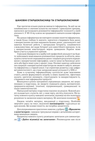 3
ШАНОВНІ СТАРШОКЛАСНИЦІ ТА СТАРШОКЛАСНИКИ!
Уже протягом кількох років ви вивчаєте інформатику . За цей час ви 
ознайомилися зі значною кількістю системних і прикладних програм, 
навчилися застосовувати різноманітні інформаційні технології у своїй 
діяльності . У 10–11-му класах ви продовжите вивчати основи інформа-
тики .
На уроках інформатики ви повторите основні поняття інформатики, 
а також більш глибоко їх вивчите, навчитеся створювати бази даних 
з використанням системи керування базами даних, удосконалите свої 
навички  безпечної  роботи  з  матеріалами  Інтернету,  ознайомитеся 
з можливостями, які надає Інтернет для самостійного навчання, та як 
з  використанням  комп’ю терних  мереж  громадянин  України  може 
брати участь в управлінні країною .
З високою ймовірністю в майбутній професійній діяльності ви буде-
те здійснювати моделювання різноманітних процесів та об’єктів, вико-
нувати статистичне опрацювання даних і подавати результати опрацю-
вання з використанням інфографіки, класти гроші на банківські депо-
зити або брати певні суми у кредит тощо . Основні навички здійснення 
цих операцій з використанням комп’ютера ви зможете набути, вивчаю-
чи інформатику у старшій школі . І це сприятиме розвитку у вас цифро-
вої компетентності, що стане запорукою вашої успішності у ХХІ ст .
Адже  в  сучасному  інформаційному  суспільстві  дуже  важливими 
стають уміння формулювати потребу в нових відомостях, ефективно 
шукати, критично оцінювати, структурувати та використовувати їх, 
створювати нові інформаційні продукти .
Виконуючи в різних програмних середовищах завдання, які запро-
поновано в підручнику, ви зможете підвищити рівень математичної, 
природничо-наукової,  технічної,  підприємницької,  громадянської  та 
інших компетентностей .
Навчальний матеріал підручника поділено на розділи . Кожний роз-
діл складається з пунктів, які, у свою чергу, містять підпункти . На по-
чатку кожного пункту наведено запитання, відповіді на них полегшать 
розуміння та засвоєння нового матеріалу . Ці запитання позначено   .
Уважно  читайте  матеріал,  викладений  у  підручнику .  Особливо 
звертайте увагу на текст, виділений напівжирним і курсивним на-
кресленням . Це основні поняття, які потрібно запам’ятати .
Для відпрацювання практичних навичок у рубриці   «Працюємо
з комп’ютером» наведено тренувальні вправи з детальними алгорит-
мами виконання завдань .
Наприкінці кожного пункту розміщено запитання для самоконтро-
лю   «Дайте відповіді на запитання» . Рекомендуємо вам після 
 
