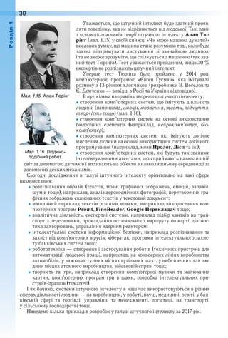 30оздл
Уважається, що штучний інтелект буде здатний прояв-
ляти поведінку, яка не відрізняється від людської . Так, один 
з основоположників теорії штучного інтелекту Алан Тю-
рінг (мал . 1 .15) у своїй книжці «Чи може машина думати?» 
висловив думку, що машина стане розумною тоді, коли буде 
здатна  підтримувати  листування  зі  звичайною  людиною 
і та не зможе зрозуміти, що спілкується з машиною (так зва-
ний тест Тюрінга) . Тест уважається пройденим, якщо 30 % 
експертів не розпізнають штучний інтелект .
Уперше  тест  Тюрінга  було  пройдено  у  2014  році 
комп’ютерною  програмою  «Євген  Гусман»,  яка  імітувала 
розмову з 13-річним хлопчиком (розробники В . Веселов та 
Є . Демченко — вихідці з Росії та України відповідно) .
Існує кілька напрямів створення штучного інтелекту:
створення комп’ютерних систем, що імітують діяльність 
людини (наприклад, емоції, мовлення, жести, відчуття,
творчість тощо) (мал . 1 .16);
створення  комп’ютерних  систем  на  основі  використання 
 біологічних  елементів  (наприклад,  нейрокомп’ютер,  біо-
комп’ютер);
створення  комп’ютерних  систем,  які  імітують  логічне 
мислення людини на основі використання систем логічного 
програмування (наприклад, мови Пролог, Лісп та ін .);
створення комп’ютерних систем, які будуть так званими 
інтелектуальними агентами, що сприймають навколишній 
світ за допомогою датчиків і впливають на об’єкти в навколишньому середовищі за 
допомогою деяких механізмів .
Сьогодні  дослідження  в  галузі  штучного  інтелекту  орієнтовано  на  такі  сфери 
використання:
розпізнавання  образів  (текстів,  мови,  графічних зображень, емоцій,  запахів, 
шумів тощо), наприклад, аналіз аерокосмічних фотографій, перетворення гра-
фічних зображень сканованих текстів у текстовий документ;
машинний переклад текстів різними мовами, наприклад використання ком-
п’ютерних програм Promt, FineReader, Google Перекладач тощо;
аналітична діяльність, експертні системи, наприклад підбір квитків на тран-
спорт з пересадками, прокладання оптимального маршруту по карті, діагнос-
тика захворювань, управління ядерним реактором;
інтелектуальні системи інформаційної безпеки, наприклад розпізнавання та 
захист від комп’ютерних вірусів, кібератак, програми інтелектуального захис-
ту банківських систем тощо;
робототехніка — створення і застосування роботів (технічних пристроїв для 
автоматизації людської праці), наприклад, на конвеєрних лініях виробництва 
автомобілів, у важкодоступних місцях вугільних шахт, у небезпечних для лю-
дини місцях атомного виробництва, військовій справі тощо;
творчість  та  ігри,  наприклад  створення  комп’ютерної  музики  та  малювання 
картин,  комп’ютерних  програм  гри  в  шахи,  розробка  інтелектуальних  при-
строїв-іграшок (томагочі) .
І як бачимо, системи штучного інтелекту в наш час використовуються в різних 
сферах діяльності людини — на виробництві, у побуті, науці, медицині, освіті, у бан-
ківській  сфері  та  торгівлі,  управлінні  та  менеджменті,  логістиці,  на  транспорті, 
у сільському господарстві тощо .
Наведемо кілька прикладів розробок у галузі штучного інтелекту за 2017 рік .
ал. . . дино
оді ни ро от
ал. . . лан рінг
 