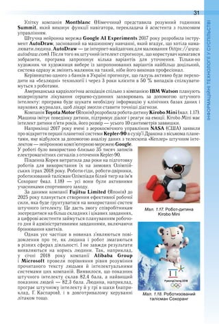 31
П
Улітку  компанія  Montblanc  (Німеччина)  представила  розумний  годинник 
Summit,  який  виконує  функції  навігатора,  перекладача  й  асистента  з  голосовим 
управлінням .
Штучна нейронна мережа Google AI Experiments 2017 року розробила інстру-
мент AutoDraw, заснований на машинному навчанні, який вгадує, що хотіла нама-
лювати людина . AutoDraw — це інтернет-майданчик для малювання (https://www .
autodraw .com) . Після того як штучний інтелект спрогнозує, що користувач намагався 
зобразити,  програма  запропонує  кілька  варіантів  для  уточнення .  Тільки-но 
художник чи художниця вибере із запропонованих варіантів найбільш доцільний, 
система одразу ж змінить малюнок на такий, ніби його виконав професіонал .
Керівництво одного з банків в Україні прогнозує, що галузь активно буде перехо-
дити на «безлюдні» технології і через 3 роки клієнти в 50 % випадків спілкувати-
муться з роботами .
Американська кардіологічна асоціація спільно з компанією IBM Watson планують 
модернізувати  лікування  серцево-судинних  захворювань  за  допомогою  штучного 
інтелекту: програма буде шукати необхідну інформацію у клінічних базах даних і 
наукових журналах, щоб лікарі змогли ставити точніші діагнози .
Компанія ToyotaMotor (Японія) розробила робота-дитину KiroboMini (мал . 1 .17) . 
Машина імітує поведінку дитини, підтримує діалог і реагує на емоції . Kirobo Mini має 
інтелект дитини п’яти років, його розмір — усього 10 сантиметрів заввишки .
Наприкінці 2017 року вчені з аерокосмічного управління NASA (США) заявили 
про відкриття першої планетної системи Kepler-90 в сузір’ї Дракона з вісьмома плане-
тами, яке відбулося за допомогою аналізу даних з телескопа «Кеплер» штучним інте-
лектом — нейронною комп’ютерною мережею Google . 
У роботі було використано близько 35 тисяч записів 
електромагнітних сигналів з оточення Kepler-90 .
Південна Корея витратила два роки на підготовку 
роботів  для  використання  їх  на  зимових  Олімпій-
ських іграх 2018 року . Роботи-гіди, роботи-двірники, 
роботизований талісман Олімпіади білий тигр на ім’я 
Сохоранг  (мал .  1 .18)  —  усі  вони  були  активними 
учасниками спортивного заходу .
За даними компанії Fujitsu Limited (Японія) до 
2025 року планується створення ефективної робочої 
сили, яка буде ґрунтуватися на використанні систем 
штучного інтелекту . Це дасть змогу співробітникам 
зосередитися на більш складних і цікавих завданнях, 
а цифрові асистенти займуться плануванням робочо-
го дня й адміністративними завданнями, включаючи 
бронювання квитків .
Однак усе частіше в новинах з’являються пові-
домлення  про  те,  як  людина  і  робот  змагаються 
в різних сферах діяльності . І не завжди результати 
виявляються  на  корись  людини .  Так,  наприклад, 
у  січні  2018  року  компанії  Alibaba Group 
і  Microsoft  провели  порівняння  рівня  розуміння 
прочитаного  тексту  людьми  й  інтелектуальними 
системами цих компаній . Виявилося, що показник 
штучного  інтелекту  склав  82,4  бала,  а  найвищий 
показник людей — 82,3 бала . Людина, наприклад, 
програє штучному інтелекту й у грі в шахи (напри-
клад,  Г . Каспаров),  і  в  довготривалому  керуванні 
літаком тощо .
ал. . . о от дитина
ал. . . о отизовани
таліс ан о оранг
 