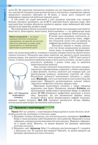34оздл
ління 5G . Це сприятиме зменшенню затримки під час передавання даних з датчи-
ків, одночасній підтримці дуже великої кількості підключень, подовженню терміну 
придатності  розумних  пристроїв  до  10  років,  а  також  дасть  підґрунтя  для 
неймовірних швидкостей мобільної передачі даних .
У  той  самий  час  украй  важливим  у  світі  розумних  пристроїв  стає  питання 
безпеки . Експерти запевняють, що до 80 % пристроїв будуть уразливі ззовні . Для 
пристроїв буде потрібна абсолютна надійність мережі, адже найменший збій може 
призвести до травм або загибелі людей .
На основі розвитку Smart-технологій останнім часом стали виникати нові поняття: 
Smart-міста, Smart-країни, Smart-освіта, Smart-економіка — і це найближчим часом 
призведе  до  створення  Smart-суспільства . 
В  основі  цього  розумного  суспільства  ле-
жить  розвиток  суспільства  знань,  цифро-
вих технологій, усього того, що приведе до 
цифрової ери розвитку нашої цивілізації .
Діяльність  людини  в  такому  суспіль-
стві стає більш направленою на викорис-
тання знань та інновацій . Найефективні-
шою стає колективна робота, співпраця з іншими, використання так званого колек-
тивного інтелекту . Психологи вже давно помітили, що здатність групи знаходити 
рішення краща, ніж здатність кожного члена поодинці (мал . 1 .23) . У групі досвід її 
членів, їх рівень розуміння проблеми можуть бути досить різними, і це дасть змогу 
розглянути  проблему  з  різних  точок  зору  та  прийняти 
найопти мальніше рішення .
Уже сьогодні технології колективного інтелекту викорис-
товуються в корпоративному управлінні, у бізнес-плануванні, 
у сфері фінансів, політиці, соціології для генерації ідей, для 
прогнозування  розвитку,  визначення  стратегій  дій  тощо . 
 Результатом  діяльності  колективного  інтелекту  є,  напри-
клад, Вікіпедія, статті для якої можуть підготувати будь-які 
користувачі .  Широкого  розповсюдження  сьогодні  набули 
і вір туальні професійні спільноти, форуми тощо .
Прикладом  колективного  інтелекту  є  також  поведінка 
 мурашника,  рою  бджіл .  Наприклад,  компанія  Estimize  для 
прогнозування прибутковості організацій збирає та обробляє 
думки  20   000  різнорідних  професійних  аналітиків  зі  всього 
світу .  Зрозуміло,  що  для  автоматичної  обробки  такого 
великого  обсягу  даних  використовують  цифрові  технології, 
мережеві  сервіси  Інтернету  Веб 2.0,  відповідні  математичні  методи  обробки, 
інтелектуальні комп’ютерні системи (штучний інтелект) .
Увага! Під час роботи з комп’ютером дотримуйтеся вимог безпеки жит-
тєдіяльності та санітарно-гігієнічних норм.
1 . Відкрийте  інтернет-майданчик  для  інтелектуального  малювання  AutoDraw 
(https://www.autodraw.com) . Ознайомтеся з його роботою . Намалюйте кілька 
зображень з використанням можливостей цього ресурсу . Збережіть зображен-
ня  у  вашій  папці .  Поясніть,  чи  можна  вважати  цю  програму  прикладом 
штучного інтелекту .
2 . Відкрийте  сайт  Акінатор  (http://ru.akinator.com/personnages/)  і  пограйте 
у віртуальну гру . Чи вдалося вам виграти? Поясніть, чи можна вважати цю 
програму прикладом штучного інтелекту .
Smart-технологія — це процес 
взаємодії об’єктів з оточуючим 
середовищем, що наділяє цю систему 
здатністю адаптації до нових умов, 
саморозвитку та самонавчання, 
ефективного досягнення цілей .
ал. . . е нологія
колективного
інтелекту
 