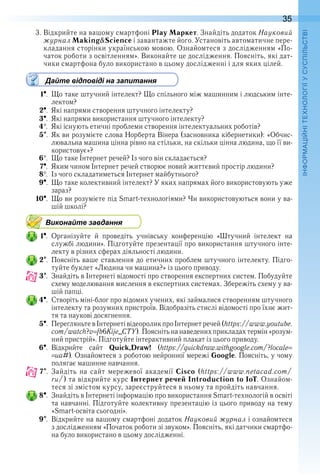 35
П
3 . Відкрийте на вашому смартфоні Play Маркет . Знайдіть додаток Науковий
журнал Making&Science і завантажте його . Установіть автоматичне пере-
кладання сторінки українською мовою . Ознайомтеся з дослідженням «По-
чаток роботи з освітленням» . Виконайте це дослідження . Поясніть, які дат-
чики смартфона було використано в цьому дослідженні і для яких цілей .
Дайте відповіді на запитання
1  .  Що таке штучний інтелект? Що спільного між машинним і людським інте-
лектом?
2  .  Які напрями створення штучного інтелекту?
3  .  Які напрями використання штучного інтелекту?
4  .  Які існують етичні проблеми створення інтелектуальних роботів?
5  .  Як ви розумієте слова Норберта Вінера (засновника кібернетики): «Обчис-
лювальна машина цінна рівно на стільки, на скільки цінна людина, що її ви-
користовує»?
6  .  Що таке Інтернет речей? Із чого він складається?
7  .  Яким чином Інтернет речей створює новий життєвий простір людини?
8  .  Із чого складатиметься Інтернет майбутнього?
9  .  Що таке колективний інтелект? У яких напрямах його використовують уже 
зараз?
10  .  Що ви розумієте під Smart-технологіями? Чи використовуються вони у ва-
шій школі?
Виконайте завдання
1  .  Організуйте  й  проведіть  учнівську  конференцію  «Штучний  інтелект  на 
службі людини» . Підготуйте презентації про використання штучного інте-
лекту в різних сферах діяльності людини .
2  .  Поясніть ваше ставлення до етичних проблем штучного інтелекту . Підго-
туйте буклет «Людина чи машина?» із цього приводу .
3  .  Знайдіть в Інтернеті відомості про створення експертних систем . Побудуйте 
схему моделювання мислення в експертних системах . Збережіть схему у ва-
шій папці .
4  .  Створіть міні-блог про відомих учених, які займалися створенням штучного 
інтелекту та розумних пристроїв . Відобразіть стислі відомості про їхнє жит-
тя та наукові досягнення .
5  .  Перегляньте в Інтернеті відеоролик про Інтернет речей (https://www .youtube .
com/watch?v fb6Kije_CTY) . Поясніть на наведених прикладах термін «розум-
ний пристрій» . Підготуйте інтерактивний плакат із цього приводу .
6  .  Відкрийте  сайт  Quick,Draw!  (https://quickdraw .withgoogle .com/?locale
ua#) . Ознайомтеся з роботою нейронної мережі Google . Поясніть, у чому 
полягає машинне навчання .
7  .  Зайдіть  на  сайт  мережевої  академії  Cisco  (https://www .netacad .com/
ru/) та відкрийте курс Інтернет речей Introduction to IoT . Ознайом-
теся зі змістом курсу, зареєструйтеся в ньому та пройдіть навчання .
8  .  Знайдіть в Інтернеті інформацію про використання Smart-техно логій в освіті 
та навчанні . Підготуйте колективну презентацію із цього приводу на тему 
«Smart-освіта сьогодні» .
9  .  Відкрийте на вашому смартфоні додаток Науковий журнал і ознайомтеся 
з дослідженням «Початок роботи зі звуком» . Поясніть, які датчики смартфо-
на було використано в цьому дослідженні .
 