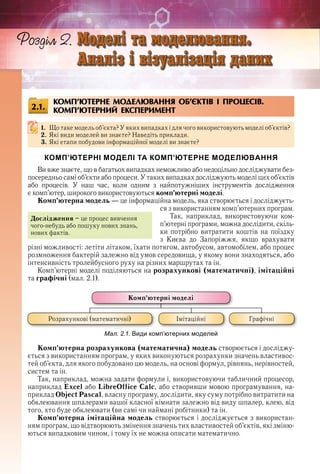 36оздл
КОМП’ЮТЕРНЕ МОДЕЛЮВАННЯ ОБ’ЄКТІВ І ПРОЦЕСІВ.
КОМП’ЮТЕРНИЙ ЕКСПЕРИМЕНТ
1. Що таке модель об’єкта? У яких випадках і для чого використовують моделі об’єктів?
2. Які види моделей ви знаєте? Наведіть приклади .
3. Які етапи побудови інформаційної моделі ви знаєте?
КОМП’ЮТЕРНІ МОДЕЛІ ТА КОМП’ЮТЕРНЕ МОДЕЛЮВАННЯ
Ви вже знаєте, що в багатьох випадках неможливо або недоцільно досліджувати без-
посередньо самі об’єкти або процеси . У таких випадках досліджують моделі цих об’єктів 
або  процесів .  У  наш  час,  коли  одним  з  найпотужніших  інструментів  дослідження 
є комп’ютер, широкого використовуються комп’ютерні моделі .
Комп’ютерна модель — це інформаційна модель, яка створюється і досліджуєть-
ся з використанням ком п’ю тер  них програм .
Так,  наприклад,  використовуючи  ком-
п’ю терні програми, можна дослідити, скіль-
ки потрібно витратити коштів на поїздку 
з  Києва  до  Запоріжжя,  якщо  врахувати 
різні можливості: летіти літаком, їхати потягом, автобусом, автомобілем, або процес 
розмноження бактерій залежно від умов середовища, у якому вони знаходяться, або 
інтенсивність тролейбусного руху на різних маршрутах та ін .
Комп’ютерні моделі поділяються на розрахункові (математичні), імітаційні 
та графічні (мал . 2 .1) .
Комп’ютерна розрахункова (математична) модель створюється і досліджу-
ється з використанням програм, у яких виконуються розрахунки значень властивос-
тей об’єкта, для якого побудовано цю модель, на основі формул, рівнянь, нерівностей, 
систем та ін .
Так, наприклад, можна задати формули і, використовуючи табличний процесор, 
наприклад Excel або LibreOffice Calс, або створивши мовою програмування, на-
приклад Object Pascal, власну програму, дослідити, яку суму потрібно витратити на 
обклеювання шпалерами вашої класної кімнати залежно від виду шпалер, клею, від 
того, хто буде обклеювати (ви самі чи наймані робітники) та ін .
Комп’ютерна імітаційна модель створюється і досліджується з використан-
ням програм, що відтворюють змінення значень тих властивостей об’єктів, які зміню-
ються випадковим чином, і тому їх не можна описати математично .
3636оздл
Ðîçäіë 2. Ìîäåëі òà ìîäåëþâàííÿ.Ìîäåëі òà ìîäåëþâàííÿ.Ìîäåëі òà ìîäåëþâàííÿ.Ìîäåëі òà ìîäåëþâàííÿ.Ìîäåëі òà ìîäåëþâàííÿ.Ìîäåëі òà ìîäåëþâàííÿ.Ìîäåëі òà ìîäåëþâàííÿ.Ìîäåëі òà ìîäåëþâàííÿ.Ìîäåëі òà ìîäåëþâàííÿ.Ìîäåëі òà ìîäåëþâàííÿ.Ìîäåëі òà ìîäåëþâàííÿ.Ìîäåëі òà ìîäåëþâàííÿ.Ìîäåëі òà ìîäåëþâàííÿ.Ìîäåëі òà ìîäåëþâàííÿ.Ìîäåëі òà ìîäåëþâàííÿ.Ìîäåëі òà ìîäåëþâàííÿ.Ìîäåëі òà ìîäåëþâàííÿ.Ìîäåëі òà ìîäåëþâàííÿ.Ìîäåëі òà ìîäåëþâàííÿ.Ìîäåëі òà ìîäåëþâàííÿ.Ìîäåëі òà ìîäåëþâàííÿ.Ìîäåëі òà ìîäåëþâàííÿ.Ìîäåëі òà ìîäåëþâàííÿ.Ìîäåëі òà ìîäåëþâàííÿ.Ìîäåëі òà ìîäåëþâàííÿ.Ìîäåëі òà ìîäåëþâàííÿ.Ìîäåëі òà ìîäåëþâàííÿ.Ìîäåëі òà ìîäåëþâàííÿ.Ìîäåëі òà ìîäåëþâàííÿ.Ìîäåëі òà ìîäåëþâàííÿ.Ìîäåëі òà ìîäåëþâàííÿ.Ìîäåëі òà ìîäåëþâàííÿ.Ìîäåëі òà ìîäåëþâàííÿ.Ìîäåëі òà ìîäåëþâàííÿ.Ìîäåëі òà ìîäåëþâàííÿ.Ìîäåëі òà ìîäåëþâàííÿ.Ìîäåëі òà ìîäåëþâàííÿ.Ìîäåëі òà ìîäåëþâàííÿ.Ìîäåëі òà ìîäåëþâàííÿ.Ìîäåëі òà ìîäåëþâàííÿ.Ìîäåëі òà ìîäåëþâàííÿ.Ìîäåëі òà ìîäåëþâàííÿ.Ìîäåëі òà ìîäåëþâàííÿ.Ìîäåëі òà ìîäåëþâàííÿ.Ìîäåëі òà ìîäåëþâàííÿ.Ìîäåëі òà ìîäåëþâàííÿ.Ìîäåëі òà ìîäåëþâàííÿ.Ìîäåëі òà ìîäåëþâàííÿ.Ìîäåëі òà ìîäåëþâàííÿ.Ìîäåëі òà ìîäåëþâàííÿ.Ìîäåëі òà ìîäåëþâàííÿ.Ìîäåëі òà ìîäåëþâàííÿ.Ìîäåëі òà ìîäåëþâàííÿ.Ìîäåëі òà ìîäåëþâàííÿ.Ìîäåëі òà ìîäåëþâàííÿ.Ìîäåëі òà ìîäåëþâàííÿ.Ìîäåëі òà ìîäåëþâàííÿ.Ìîäåëі òà ìîäåëþâàííÿ.Ìîäåëі òà ìîäåëþâàííÿ.Ìîäåëі òà ìîäåëþâàííÿ.Ìîäåëі òà ìîäåëþâàííÿ.Ìîäåëі òà ìîäåëþâàííÿ.Ìîäåëі òà ìîäåëþâàííÿ.Ìîäåëі òà ìîäåëþâàííÿ.Ìîäåëі òà ìîäåëþâàííÿ.Ìîäåëі òà ìîäåëþâàííÿ.Ìîäåëі òà ìîäåëþâàííÿ.Ìîäåëі òà ìîäåëþâàííÿ.Ìîäåëі òà ìîäåëþâàííÿ.Ìîäåëі òà ìîäåëþâàííÿ.Ìîäåëі òà ìîäåëþâàííÿ.Ìîäåëі òà ìîäåëþâàííÿ.Ìîäåëі òà ìîäåëþâàííÿ.Ìîäåëі òà ìîäåëþâàííÿ.Ìîäåëі òà ìîäåëþâàííÿ.Ìîäåëі òà ìîäåëþâàííÿ.Ìîäåëі òà ìîäåëþâàííÿ.Ìîäåëі òà ìîäåëþâàííÿ.Ìîäåëі òà ìîäåëþâàííÿ.Ìîäåëі òà ìîäåëþâàííÿ.Ìîäåëі òà ìîäåëþâàííÿ.Ìîäåëі òà ìîäåëþâàííÿ.Ìîäåëі òà ìîäåëþâàííÿ.Ìîäåëі òà ìîäåëþâàííÿ.Ìîäåëі òà ìîäåëþâàííÿ.Ìîäåëі òà ìîäåëþâàííÿ.Ìîäåëі òà ìîäåëþâàííÿ.Ìîäåëі òà ìîäåëþâàííÿ.Ìîäåëі òà ìîäåëþâàííÿ.Ìîäåëі òà ìîäåëþâàííÿ.Ìîäåëі òà ìîäåëþâàííÿ.Ìîäåëі òà ìîäåëþâàííÿ.Ìîäåëі òà ìîäåëþâàííÿ.Ìîäåëі òà ìîäåëþâàííÿ.Ìîäåëі òà ìîäåëþâàííÿ.Ìîäåëі òà ìîäåëþâàííÿ.Ìîäåëі òà ìîäåëþâàííÿ.Ìîäåëі òà ìîäåëþâàííÿ.Ìîäåëі òà ìîäåëþâàííÿ.Ìîäåëі òà ìîäåëþâàííÿ.Ìîäåëі òà ìîäåëþâàííÿ.Ìîäåëі òà ìîäåëþâàííÿ.Ìîäåëі òà ìîäåëþâàííÿ.Ìîäåëі òà ìîäåëþâàííÿ.Ìîäåëі òà ìîäåëþâàííÿ.Ìîäåëі òà ìîäåëþâàííÿ.Ìîäåëі òà ìîäåëþâàííÿ.Ìîäåëі òà ìîäåëþâàííÿ.Ìîäåëі òà ìîäåëþâàííÿ.Ìîäåëі òà ìîäåëþâàííÿ.Ìîäåëі òà ìîäåëþâàííÿ.Ìîäåëі òà ìîäåëþâàííÿ.Ìîäåëі òà ìîäåëþâàííÿ.Ìîäåëі òà ìîäåëþâàííÿ.Ìîäåëі òà ìîäåëþâàííÿ.Ìîäåëі òà ìîäåëþâàííÿ.Ìîäåëі òà ìîäåëþâàííÿ.Ìîäåëі òà ìîäåëþâàííÿ.Ìîäåëі òà ìîäåëþâàííÿ.Ìîäåëі òà ìîäåëþâàííÿ.Ìîäåëі òà ìîäåëþâàííÿ.Ìîäåëі òà ìîäåëþâàííÿ.Ìîäåëі òà ìîäåëþâàííÿ.Ìîäåëі òà ìîäåëþâàííÿ.Ìîäåëі òà ìîäåëþâàííÿ.Ìîäåëі òà ìîäåëþâàííÿ.Ìîäåëі òà ìîäåëþâàííÿ.Ìîäåëі òà ìîäåëþâàííÿ.Ìîäåëі òà ìîäåëþâàííÿ.Ìîäåëі òà ìîäåëþâàííÿ.Ìîäåëі òà ìîäåëþâàííÿ.Ìîäåëі òà ìîäåëþâàííÿ.Ìîäåëі òà ìîäåëþâàííÿ.Ìîäåëі òà ìîäåëþâàííÿ.Ìîäåëі òà ìîäåëþâàííÿ.Ìîäåëі òà ìîäåëþâàííÿ.Ìîäåëі òà ìîäåëþâàííÿ.Ìîäåëі òà ìîäåëþâàííÿ.Ìîäåëі òà ìîäåëþâàííÿ.Ìîäåëі òà ìîäåëþâàííÿ.Ìîäåëі òà ìîäåëþâàííÿ.Ìîäåëі òà ìîäåëþâàííÿ.Ìîäåëі òà ìîäåëþâàííÿ.Ìîäåëі òà ìîäåëþâàííÿ.Ìîäåëі òà ìîäåëþâàííÿ.Ìîäåëі òà ìîäåëþâàííÿ.Ìîäåëі òà ìîäåëþâàííÿ.Ìîäåëі òà ìîäåëþâàííÿ.Ìîäåëі òà ìîäåëþâàííÿ.Ìîäåëі òà ìîäåëþâàííÿ.Ìîäåëі òà ìîäåëþâàííÿ.Ìîäåëі òà ìîäåëþâàííÿ.Ìîäåëі òà ìîäåëþâàííÿ.Ìîäåëі òà ìîäåëþâàííÿ.Ìîäåëі òà ìîäåëþâàííÿ.Ìîäåëі òà ìîäåëþâàííÿ.Ìîäåëі òà ìîäåëþâàííÿ.Ìîäåëі òà ìîäåëþâàííÿ.Ìîäåëі òà ìîäåëþâàííÿ.Ìîäåëі òà ìîäåëþâàííÿ.Ìîäåëі òà ìîäåëþâàííÿ.Ìîäåëі òà ìîäåëþâàííÿ.Ìîäåëі òà ìîäåëþâàííÿ.Ìîäåëі òà ìîäåëþâàííÿ.Ìîäåëі òà ìîäåëþâàííÿ.Ìîäåëі òà ìîäåëþâàííÿ.Ìîäåëі òà ìîäåëþâàííÿ.Ìîäåëі òà ìîäåëþâàííÿ.Ìîäåëі òà ìîäåëþâàííÿ.Ìîäåëі òà ìîäåëþâàííÿ.Ìîäåëі òà ìîäåëþâàííÿ.Ìîäåëі òà ìîäåëþâàííÿ.Ìîäåëі òà ìîäåëþâàííÿ.Ìîäåëі òà ìîäåëþâàííÿ.Ìîäåëі òà ìîäåëþâàííÿ.Ìîäåëі òà ìîäåëþâàííÿ.Ìîäåëі òà ìîäåëþâàííÿ.Ìîäåëі òà ìîäåëþâàííÿ.Ìîäåëі òà ìîäåëþâàííÿ.Ìîäåëі òà ìîäåëþâàííÿ.Ìîäåëі òà ìîäåëþâàííÿ.Ìîäåëі òà ìîäåëþâàííÿ.Ìîäåëі òà ìîäåëþâàííÿ.Ìîäåëі òà ìîäåëþâàííÿ.Ìîäåëі òà ìîäåëþâàííÿ.Ìîäåëі òà ìîäåëþâàííÿ.Ìîäåëі òà ìîäåëþâàííÿ.Ìîäåëі òà ìîäåëþâàííÿ.Ìîäåëі òà ìîäåëþâàííÿ.Ìîäåëі òà ìîäåëþâàííÿ.Ìîäåëі òà ìîäåëþâàííÿ.Ìîäåëі òà ìîäåëþâàííÿ.Ìîäåëі òà ìîäåëþâàííÿ.Ìîäåëі òà ìîäåëþâàííÿ.Ìîäåëі òà ìîäåëþâàííÿ.Ìîäåëі òà ìîäåëþâàííÿ.Ìîäåëі òà ìîäåëþâàííÿ.Ìîäåëі òà ìîäåëþâàííÿ.Ìîäåëі òà ìîäåëþâàííÿ.Ìîäåëі òà ìîäåëþâàííÿ.Ìîäåëі òà ìîäåëþâàííÿ.Ìîäåëі òà ìîäåëþâàííÿ.Ìîäåëі òà ìîäåëþâàííÿ.Ìîäåëі òà ìîäåëþâàííÿ.Ìîäåëі òà ìîäåëþâàííÿ.Ìîäåëі òà ìîäåëþâàííÿ.Ìîäåëі òà ìîäåëþâàííÿ.Ìîäåëі òà ìîäåëþâàííÿ.Ìîäåëі òà ìîäåëþâàííÿ.Ìîäåëі òà ìîäåëþâàííÿ.Ìîäåëі òà ìîäåëþâàííÿ.Ìîäåëі òà ìîäåëþâàííÿ.Ìîäåëі òà ìîäåëþâàííÿ.Ìîäåëі òà ìîäåëþâàííÿ.Ìîäåëі òà ìîäåëþâàííÿ.Ìîäåëі òà ìîäåëþâàííÿ.Ìîäåëі òà ìîäåëþâàííÿ.Ìîäåëі òà ìîäåëþâàííÿ.Ìîäåëі òà ìîäåëþâàííÿ.Ìîäåëі òà ìîäåëþâàííÿ.Ìîäåëі òà ìîäåëþâàííÿ.Ìîäåëі òà ìîäåëþâàííÿ.Ìîäåëі òà ìîäåëþâàííÿ.Ìîäåëі òà ìîäåëþâàííÿ.Ìîäåëі òà ìîäåëþâàííÿ.Ìîäåëі òà ìîäåëþâàííÿ.Ìîäåëі òà ìîäåëþâàííÿ.Ìîäåëі òà ìîäåëþâàííÿ.Ìîäåëі òà ìîäåëþâàííÿ.Ìîäåëі òà ìîäåëþâàííÿ.Ìîäåëі òà ìîäåëþâàííÿ.Ìîäåëі òà ìîäåëþâàííÿ.Ìîäåëі òà ìîäåëþâàííÿ.Ìîäåëі òà ìîäåëþâàííÿ.Ìîäåëі òà ìîäåëþâàííÿ.Ìîäåëі òà ìîäåëþâàííÿ.Ìîäåëі òà ìîäåëþâàííÿ.Ìîäåëі òà ìîäåëþâàííÿ.Ìîäåëі òà ìîäåëþâàííÿ.Ìîäåëі òà ìîäåëþâàííÿ.Ìîäåëі òà ìîäåëþâàííÿ.Ìîäåëі òà ìîäåëþâàííÿ.Ìîäåëі òà ìîäåëþâàííÿ.Ìîäåëі òà ìîäåëþâàííÿ.Ìîäåëі òà ìîäåëþâàííÿ.Ìîäåëі òà ìîäåëþâàííÿ.Ìîäåëі òà ìîäåëþâàííÿ.Ìîäåëі òà ìîäåëþâàííÿ.Ìîäåëі òà ìîäåëþâàííÿ.Ìîäåëі òà ìîäåëþâàííÿ.Ìîäåëі òà ìîäåëþâàííÿ.Ìîäåëі òà ìîäåëþâàííÿ.Ìîäåëі òà ìîäåëþâàííÿ.Ìîäåëі òà ìîäåëþâàííÿ.Ìîäåëі òà ìîäåëþâàííÿ.Ìîäåëі òà ìîäåëþâàííÿ.Ìîäåëі òà ìîäåëþâàííÿ.Ìîäåëі òà ìîäåëþâàííÿ.Ìîäåëі òà ìîäåëþâàííÿ.Ìîäåëі òà ìîäåëþâàííÿ.Ìîäåëі òà ìîäåëþâàííÿ.Ìîäåëі òà ìîäåëþâàííÿ.Ìîäåëі òà ìîäåëþâàííÿ.Ìîäåëі òà ìîäåëþâàííÿ.Ìîäåëі òà ìîäåëþâàííÿ.Ìîäåëі òà ìîäåëþâàííÿ.Ìîäåëі òà ìîäåëþâàííÿ.Ìîäåëі òà ìîäåëþâàííÿ.Ìîäåëі òà ìîäåëþâàííÿ.Ìîäåëі òà ìîäåëþâàííÿ.Ìîäåëі òà ìîäåëþâàííÿ.Ìîäåëі òà ìîäåëþâàííÿ.Ìîäåëі òà ìîäåëþâàííÿ.Ìîäåëі òà ìîäåëþâàííÿ.Ìîäåëі òà ìîäåëþâàííÿ.Ìîäåëі òà ìîäåëþâàííÿ.Ìîäåëі òà ìîäåëþâàííÿ.Ìîäåëі òà ìîäåëþâàííÿ.Ìîäåëі òà ìîäåëþâàííÿ.Ìîäåëі òà ìîäåëþâàííÿ.Ìîäåëі òà ìîäåëþâàííÿ.Ìîäåëі òà ìîäåëþâàííÿ.Ìîäåëі òà ìîäåëþâàííÿ.Ìîäåëі òà ìîäåëþâàííÿ.Ìîäåëі òà ìîäåëþâàííÿ.
Àíàëіç і âіçóàëіçàöіÿ äàíèõÀíàëіç і âіçóàëіçàöіÿ äàíèõÀíàëіç і âіçóàëіçàöіÿ äàíèõÀíàëіç і âіçóàëіçàöіÿ äàíèõÀíàëіç і âіçóàëіçàöіÿ äàíèõÀíàëіç і âіçóàëіçàöіÿ äàíèõÀíàëіç і âіçóàëіçàöіÿ äàíèõÀíàëіç і âіçóàëіçàöіÿ äàíèõÀíàëіç і âіçóàëіçàöіÿ äàíèõÀíàëіç і âіçóàëіçàöіÿ äàíèõÀíàëіç і âіçóàëіçàöіÿ äàíèõÀíàëіç і âіçóàëіçàöіÿ äàíèõÀíàëіç і âіçóàëіçàöіÿ äàíèõÀíàëіç і âіçóàëіçàöіÿ äàíèõÀíàëіç і âіçóàëіçàöіÿ äàíèõÀíàëіç і âіçóàëіçàöіÿ äàíèõÀíàëіç і âіçóàëіçàöіÿ äàíèõÀíàëіç і âіçóàëіçàöіÿ äàíèõÀíàëіç і âіçóàëіçàöіÿ äàíèõÀíàëіç і âіçóàëіçàöіÿ äàíèõÀíàëіç і âіçóàëіçàöіÿ äàíèõÀíàëіç і âіçóàëіçàöіÿ äàíèõÀíàëіç і âіçóàëіçàöіÿ äàíèõÀíàëіç і âіçóàëіçàöіÿ äàíèõÀíàëіç і âіçóàëіçàöіÿ äàíèõÀíàëіç і âіçóàëіçàöіÿ äàíèõÀíàëіç і âіçóàëіçàöіÿ äàíèõÀíàëіç і âіçóàëіçàöіÿ äàíèõÀíàëіç і âіçóàëіçàöіÿ äàíèõÀíàëіç і âіçóàëіçàöіÿ äàíèõÀíàëіç і âіçóàëіçàöіÿ äàíèõÀíàëіç і âіçóàëіçàöіÿ äàíèõÀíàëіç і âіçóàëіçàöіÿ äàíèõÀíàëіç і âіçóàëіçàöіÿ äàíèõÀíàëіç і âіçóàëіçàöіÿ äàíèõÀíàëіç і âіçóàëіçàöіÿ äàíèõÀíàëіç і âіçóàëіçàöіÿ äàíèõÀíàëіç і âіçóàëіçàöіÿ äàíèõÀíàëіç і âіçóàëіçàöіÿ äàíèõÀíàëіç і âіçóàëіçàöіÿ äàíèõÀíàëіç і âіçóàëіçàöіÿ äàíèõÀíàëіç і âіçóàëіçàöіÿ äàíèõÀíàëіç і âіçóàëіçàöіÿ äàíèõÀíàëіç і âіçóàëіçàöіÿ äàíèõÀíàëіç і âіçóàëіçàöіÿ äàíèõÀíàëіç і âіçóàëіçàöіÿ äàíèõÀíàëіç і âіçóàëіçàöіÿ äàíèõÀíàëіç і âіçóàëіçàöіÿ äàíèõÀíàëіç і âіçóàëіçàöіÿ äàíèõÀíàëіç і âіçóàëіçàöіÿ äàíèõÀíàëіç і âіçóàëіçàöіÿ äàíèõÀíàëіç і âіçóàëіçàöіÿ äàíèõÀíàëіç і âіçóàëіçàöіÿ äàíèõÀíàëіç і âіçóàëіçàöіÿ äàíèõÀíàëіç і âіçóàëіçàöіÿ äàíèõÀíàëіç і âіçóàëіçàöіÿ äàíèõÀíàëіç і âіçóàëіçàöіÿ äàíèõÀíàëіç і âіçóàëіçàöіÿ äàíèõÀíàëіç і âіçóàëіçàöіÿ äàíèõÀíàëіç і âіçóàëіçàöіÿ äàíèõÀíàëіç і âіçóàëіçàöіÿ äàíèõÀíàëіç і âіçóàëіçàöіÿ äàíèõÀíàëіç і âіçóàëіçàöіÿ äàíèõÀíàëіç і âіçóàëіçàöіÿ äàíèõÀíàëіç і âіçóàëіçàöіÿ äàíèõÀíàëіç і âіçóàëіçàöіÿ äàíèõÀíàëіç і âіçóàëіçàöіÿ äàíèõÀíàëіç і âіçóàëіçàöіÿ äàíèõÀíàëіç і âіçóàëіçàöіÿ äàíèõÀíàëіç і âіçóàëіçàöіÿ äàíèõÀíàëіç і âіçóàëіçàöіÿ äàíèõÀíàëіç і âіçóàëіçàöіÿ äàíèõÀíàëіç і âіçóàëіçàöіÿ äàíèõÀíàëіç і âіçóàëіçàöіÿ äàíèõÀíàëіç і âіçóàëіçàöіÿ äàíèõÀíàëіç і âіçóàëіçàöіÿ äàíèõÀíàëіç і âіçóàëіçàöіÿ äàíèõÀíàëіç і âіçóàëіçàöіÿ äàíèõÀíàëіç і âіçóàëіçàöіÿ äàíèõÀíàëіç і âіçóàëіçàöіÿ äàíèõÀíàëіç і âіçóàëіçàöіÿ äàíèõÀíàëіç і âіçóàëіçàöіÿ äàíèõÀíàëіç і âіçóàëіçàöіÿ äàíèõÀíàëіç і âіçóàëіçàöіÿ äàíèõÀíàëіç і âіçóàëіçàöіÿ äàíèõÀíàëіç і âіçóàëіçàöіÿ äàíèõÀíàëіç і âіçóàëіçàöіÿ äàíèõÀíàëіç і âіçóàëіçàöіÿ äàíèõÀíàëіç і âіçóàëіçàöіÿ äàíèõÀíàëіç і âіçóàëіçàöіÿ äàíèõÀíàëіç і âіçóàëіçàöіÿ äàíèõÀíàëіç і âіçóàëіçàöіÿ äàíèõÀíàëіç і âіçóàëіçàöіÿ äàíèõÀíàëіç і âіçóàëіçàöіÿ äàíèõÀíàëіç і âіçóàëіçàöіÿ äàíèõÀíàëіç і âіçóàëіçàöіÿ äàíèõÀíàëіç і âіçóàëіçàöіÿ äàíèõÀíàëіç і âіçóàëіçàöіÿ äàíèõÀíàëіç і âіçóàëіçàöіÿ äàíèõÀíàëіç і âіçóàëіçàöіÿ äàíèõÀíàëіç і âіçóàëіçàöіÿ äàíèõÀíàëіç і âіçóàëіçàöіÿ äàíèõÀíàëіç і âіçóàëіçàöіÿ äàíèõÀíàëіç і âіçóàëіçàöіÿ äàíèõÀíàëіç і âіçóàëіçàöіÿ äàíèõÀíàëіç і âіçóàëіçàöіÿ äàíèõÀíàëіç і âіçóàëіçàöіÿ äàíèõÀíàëіç і âіçóàëіçàöіÿ äàíèõÀíàëіç і âіçóàëіçàöіÿ äàíèõÀíàëіç і âіçóàëіçàöіÿ äàíèõÀíàëіç і âіçóàëіçàöіÿ äàíèõÀíàëіç і âіçóàëіçàöіÿ äàíèõÀíàëіç і âіçóàëіçàöіÿ äàíèõÀíàëіç і âіçóàëіçàöіÿ äàíèõÀíàëіç і âіçóàëіçàöіÿ äàíèõÀíàëіç і âіçóàëіçàöіÿ äàíèõÀíàëіç і âіçóàëіçàöіÿ äàíèõÀíàëіç і âіçóàëіçàöіÿ äàíèõÀíàëіç і âіçóàëіçàöіÿ äàíèõÀíàëіç і âіçóàëіçàöіÿ äàíèõÀíàëіç і âіçóàëіçàöіÿ äàíèõÀíàëіç і âіçóàëіçàöіÿ äàíèõÀíàëіç і âіçóàëіçàöіÿ äàíèõÀíàëіç і âіçóàëіçàöіÿ äàíèõÀíàëіç і âіçóàëіçàöіÿ äàíèõÀíàëіç і âіçóàëіçàöіÿ äàíèõÀíàëіç і âіçóàëіçàöіÿ äàíèõÀíàëіç і âіçóàëіçàöіÿ äàíèõÀíàëіç і âіçóàëіçàöіÿ äàíèõÀíàëіç і âіçóàëіçàöіÿ äàíèõÀíàëіç і âіçóàëіçàöіÿ äàíèõÀíàëіç і âіçóàëіçàöіÿ äàíèõÀíàëіç і âіçóàëіçàöіÿ äàíèõÀíàëіç і âіçóàëіçàöіÿ äàíèõÀíàëіç і âіçóàëіçàöіÿ äàíèõÀíàëіç і âіçóàëіçàöіÿ äàíèõÀíàëіç і âіçóàëіçàöіÿ äàíèõÀíàëіç і âіçóàëіçàöіÿ äàíèõÀíàëіç і âіçóàëіçàöіÿ äàíèõÀíàëіç і âіçóàëіçàöіÿ äàíèõÀíàëіç і âіçóàëіçàöіÿ äàíèõÀíàëіç і âіçóàëіçàöіÿ äàíèõÀíàëіç і âіçóàëіçàöіÿ äàíèõÀíàëіç і âіçóàëіçàöіÿ äàíèõÀíàëіç і âіçóàëіçàöіÿ äàíèõÀíàëіç і âіçóàëіçàöіÿ äàíèõÀíàëіç і âіçóàëіçàöіÿ äàíèõÀíàëіç і âіçóàëіçàöіÿ äàíèõÀíàëіç і âіçóàëіçàöіÿ äàíèõÀíàëіç і âіçóàëіçàöіÿ äàíèõÀíàëіç і âіçóàëіçàöіÿ äàíèõÀíàëіç і âіçóàëіçàöіÿ äàíèõÀíàëіç і âіçóàëіçàöіÿ äàíèõÀíàëіç і âіçóàëіçàöіÿ äàíèõÀíàëіç і âіçóàëіçàöіÿ äàíèõÀíàëіç і âіçóàëіçàöіÿ äàíèõÀíàëіç і âіçóàëіçàöіÿ äàíèõÀíàëіç і âіçóàëіçàöіÿ äàíèõÀíàëіç і âіçóàëіçàöіÿ äàíèõÀíàëіç і âіçóàëіçàöіÿ äàíèõÀíàëіç і âіçóàëіçàöіÿ äàíèõÀíàëіç і âіçóàëіçàöіÿ äàíèõÀíàëіç і âіçóàëіçàöіÿ äàíèõÀíàëіç і âіçóàëіçàöіÿ äàíèõÀíàëіç і âіçóàëіçàöіÿ äàíèõÀíàëіç і âіçóàëіçàöіÿ äàíèõÀíàëіç і âіçóàëіçàöіÿ äàíèõÀíàëіç і âіçóàëіçàöіÿ äàíèõÀíàëіç і âіçóàëіçàöіÿ äàíèõÀíàëіç і âіçóàëіçàöіÿ äàíèõÀíàëіç і âіçóàëіçàöіÿ äàíèõÀíàëіç і âіçóàëіçàöіÿ äàíèõÀíàëіç і âіçóàëіçàöіÿ äàíèõÀíàëіç і âіçóàëіçàöіÿ äàíèõÀíàëіç і âіçóàëіçàöіÿ äàíèõÀíàëіç і âіçóàëіçàöіÿ äàíèõÀíàëіç і âіçóàëіçàöіÿ äàíèõÀíàëіç і âіçóàëіçàöіÿ äàíèõÀíàëіç і âіçóàëіçàöіÿ äàíèõÀíàëіç і âіçóàëіçàöіÿ äàíèõÀíàëіç і âіçóàëіçàöіÿ äàíèõÀíàëіç і âіçóàëіçàöіÿ äàíèõÀíàëіç і âіçóàëіçàöіÿ äàíèõÀíàëіç і âіçóàëіçàöіÿ äàíèõÀíàëіç і âіçóàëіçàöіÿ äàíèõÀíàëіç і âіçóàëіçàöіÿ äàíèõÀíàëіç і âіçóàëіçàöіÿ äàíèõÀíàëіç і âіçóàëіçàöіÿ äàíèõÀíàëіç і âіçóàëіçàöіÿ äàíèõÀíàëіç і âіçóàëіçàöіÿ äàíèõÀíàëіç і âіçóàëіçàöіÿ äàíèõÀíàëіç і âіçóàëіçàöіÿ äàíèõÀíàëіç і âіçóàëіçàöіÿ äàíèõÀíàëіç і âіçóàëіçàöіÿ äàíèõÀíàëіç і âіçóàëіçàöіÿ äàíèõÀíàëіç і âіçóàëіçàöіÿ äàíèõÀíàëіç і âіçóàëіçàöіÿ äàíèõÀíàëіç і âіçóàëіçàöіÿ äàíèõÀíàëіç і âіçóàëіçàöіÿ äàíèõÀíàëіç і âіçóàëіçàöіÿ äàíèõÀíàëіç і âіçóàëіçàöіÿ äàíèõÀíàëіç і âіçóàëіçàöіÿ äàíèõÀíàëіç і âіçóàëіçàöіÿ äàíèõÀíàëіç і âіçóàëіçàöіÿ äàíèõÀíàëіç і âіçóàëіçàöіÿ äàíèõÀíàëіç і âіçóàëіçàöіÿ äàíèõÀíàëіç і âіçóàëіçàöіÿ äàíèõÀíàëіç і âіçóàëіçàöіÿ äàíèõÀíàëіç і âіçóàëіçàöіÿ äàíèõÀíàëіç і âіçóàëіçàöіÿ äàíèõÀíàëіç і âіçóàëіçàöіÿ äàíèõÀíàëіç і âіçóàëіçàöіÿ äàíèõÀíàëіç і âіçóàëіçàöіÿ äàíèõÀíàëіç і âіçóàëіçàöіÿ äàíèõÀíàëіç і âіçóàëіçàöіÿ äàíèõÀíàëіç і âіçóàëіçàöіÿ äàíèõÀíàëіç і âіçóàëіçàöіÿ äàíèõÀíàëіç і âіçóàëіçàöіÿ äàíèõÀíàëіç і âіçóàëіçàöіÿ äàíèõÀíàëіç і âіçóàëіçàöіÿ äàíèõÀíàëіç і âіçóàëіçàöіÿ äàíèõÀíàëіç і âіçóàëіçàöіÿ äàíèõÀíàëіç і âіçóàëіçàöіÿ äàíèõÀíàëіç і âіçóàëіçàöіÿ äàíèõÀíàëіç і âіçóàëіçàöіÿ äàíèõÀíàëіç і âіçóàëіçàöіÿ äàíèõÀíàëіç і âіçóàëіçàöіÿ äàíèõÀíàëіç і âіçóàëіçàöіÿ äàíèõÀíàëіç і âіçóàëіçàöіÿ äàíèõÀíàëіç і âіçóàëіçàöіÿ äàíèõÀíàëіç і âіçóàëіçàöіÿ äàíèõÀíàëіç і âіçóàëіçàöіÿ äàíèõÀíàëіç і âіçóàëіçàöіÿ äàíèõÀíàëіç і âіçóàëіçàöіÿ äàíèõÀíàëіç і âіçóàëіçàöіÿ äàíèõÀíàëіç і âіçóàëіçàöіÿ äàíèõÀíàëіç і âіçóàëіçàöіÿ äàíèõÀíàëіç і âіçóàëіçàöіÿ äàíèõÀíàëіç і âіçóàëіçàöіÿ äàíèõÀíàëіç і âіçóàëіçàöіÿ äàíèõÀíàëіç і âіçóàëіçàöіÿ äàíèõÀíàëіç і âіçóàëіçàöіÿ äàíèõÀíàëіç і âіçóàëіçàöіÿ äàíèõÀíàëіç і âіçóàëіçàöіÿ äàíèõÀíàëіç і âіçóàëіçàöіÿ äàíèõÀíàëіç і âіçóàëіçàöіÿ äàíèõÀíàëіç і âіçóàëіçàöіÿ äàíèõÀíàëіç і âіçóàëіçàöіÿ äàíèõÀíàëіç і âіçóàëіçàöіÿ äàíèõÀíàëіç і âіçóàëіçàöіÿ äàíèõÀíàëіç і âіçóàëіçàöіÿ äàíèõÀíàëіç і âіçóàëіçàöіÿ äàíèõÀíàëіç і âіçóàëіçàöіÿ äàíèõÀíàëіç і âіçóàëіçàöіÿ äàíèõÀíàëіç і âіçóàëіçàöіÿ äàíèõÀíàëіç і âіçóàëіçàöіÿ äàíèõÀíàëіç і âіçóàëіçàöіÿ äàíèõÀíàëіç і âіçóàëіçàöіÿ äàíèõÀíàëіç і âіçóàëіçàöіÿ äàíèõÀíàëіç і âіçóàëіçàöіÿ äàíèõÀíàëіç і âіçóàëіçàöіÿ äàíèõÀíàëіç і âіçóàëіçàöіÿ äàíèõÀíàëіç і âіçóàëіçàöіÿ äàíèõÀíàëіç і âіçóàëіçàöіÿ äàíèõÀíàëіç і âіçóàëіçàöіÿ äàíèõÀíàëіç і âіçóàëіçàöіÿ äàíèõÀíàëіç і âіçóàëіçàöіÿ äàíèõÀíàëіç і âіçóàëіçàöіÿ äàíèõÀíàëіç і âіçóàëіçàöіÿ äàíèõÀíàëіç і âіçóàëіçàöіÿ äàíèõÀíàëіç і âіçóàëіçàöіÿ äàíèõÀíàëіç і âіçóàëіçàöіÿ äàíèõÀíàëіç і âіçóàëіçàöіÿ äàíèõÀíàëіç і âіçóàëіçàöіÿ äàíèõÀíàëіç і âіçóàëіçàöіÿ äàíèõÀíàëіç і âіçóàëіçàöіÿ äàíèõÀíàëіç і âіçóàëіçàöіÿ äàíèõÀíàëіç і âіçóàëіçàöіÿ äàíèõÀíàëіç і âіçóàëіçàöіÿ äàíèõÀíàëіç і âіçóàëіçàöіÿ äàíèõÀíàëіç і âіçóàëіçàöіÿ äàíèõÀíàëіç і âіçóàëіçàöіÿ äàíèõÀíàëіç і âіçóàëіçàöіÿ äàíèõÀíàëіç і âіçóàëіçàöіÿ äàíèõÀíàëіç і âіçóàëіçàöіÿ äàíèõÀíàëіç і âіçóàëіçàöіÿ äàíèõÀíàëіç і âіçóàëіçàöіÿ äàíèõÀíàëіç і âіçóàëіçàöіÿ äàíèõÀíàëіç і âіçóàëіçàöіÿ äàíèõÀíàëіç і âіçóàëіçàöіÿ äàíèõÀíàëіç і âіçóàëіçàöіÿ äàíèõÀíàëіç і âіçóàëіçàöіÿ äàíèõÀíàëіç і âіçóàëіçàöіÿ äàíèõÀíàëіç і âіçóàëіçàöіÿ äàíèõÀíàëіç і âіçóàëіçàöіÿ äàíèõÀíàëіç і âіçóàëіçàöіÿ äàíèõÀíàëіç і âіçóàëіçàöіÿ äàíèõÀíàëіç і âіçóàëіçàöіÿ äàíèõÀíàëіç і âіçóàëіçàöіÿ äàíèõÀíàëіç і âіçóàëіçàöіÿ äàíèõÀíàëіç і âіçóàëіçàöіÿ äàíèõÀíàëіç і âіçóàëіçàöіÿ äàíèõÀíàëіç і âіçóàëіçàöіÿ äàíèõÀíàëіç і âіçóàëіçàöіÿ äàíèõÀíàëіç і âіçóàëіçàöіÿ äàíèõÀíàëіç і âіçóàëіçàöіÿ äàíèõÀíàëіç і âіçóàëіçàöіÿ äàíèõÀíàëіç і âіçóàëіçàöіÿ äàíèõÀíàëіç і âіçóàëіçàöіÿ äàíèõÀíàëіç і âіçóàëіçàöіÿ äàíèõÀíàëіç і âіçóàëіçàöіÿ äàíèõÀíàëіç і âіçóàëіçàöіÿ äàíèõ
2.1.
Дослідження – це процес вивчення 
чого-небудь або пошуку нових знань, 
нових фактів .
Комп’ютерні моделі
Розрахункові (математичні) Імітаційні Графічні
ал. . . иди ко терни оделе
 