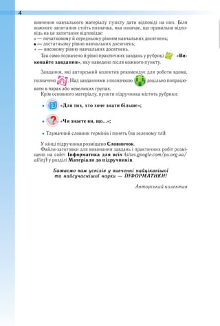 4
вивчення  навчального  матеріалу  пункту  дати  відповіді  на  них .  Біля 
кожного запитання стоїть позначка, яка означає, що правильна відпо-
відь на це запитання відповідає:
 — початковому й середньому рівням навчальних досягнень;
 — достатньому рівню навчальних досягнень;
* — високому рівню навчальних досягнень .
Так само позначено й рівні практичних завдань у рубриці   «Ви-
конайте завдання», яку наведено після кожного пункту .
Завдання, які авторський колектив рекомендує для роботи вдома, 
позначено   . Над завданнями з позначкою   доцільно попрацю-
вати в парах або невеликих групах .
Крім основного матеріалу, пункти підручника містять руб рики:
 «Для тих, хто хоче знати більше»;
 «Чи знаєте ви, що…»;
Тлумачний словник термінів і понять (на зеленому тлі) .
У кінці підручника розміщено Словничок .
Файли-заготовки для виконання завдань і практичних робіт розмі-
щено  на  сайті  Інформатика  для всіх  (sites .google .com/pu .org .ua/
allinf) у розділі Матеріали до підручників .
Áаæаєìо ваì óсïіõів ó вив÷åнні наéцікавішої
та наéсó÷аснішої наóки — ІÍÔÎРÌÀÒÈÊÈ!
Авторський колектив
 