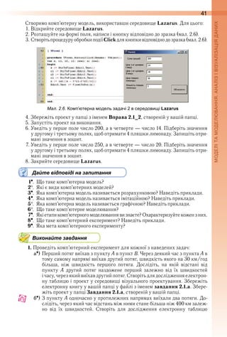 41
Створимо комп’ютерну модель, використавши середовище Lazarus . Для цього:
1 . Відкрийте середовище Lazarus .
2 . Розташуйте на формі поля, написи і кнопку відповідно до зразка (мал . 2 .6) .
3 . Створіть процедуру обробки події Click для кнопки відповідно до зразка (мал . 2 .6) .
ал. . . о терна одель задачі в середови і Lazarus
4 . Збережіть проект у папці з іменем Вправа 2.1_2, створеній у вашій папці .
5 . Запустіть проект на виконання .
6 . Уведіть у перше поле число 200, а в четверте — число 14 . Підберіть значення 
у другому і третьому полях, щоб отримати 4 пляшки лимонаду . Запишіть отри-
мані значення в зошит .
7 . Уведіть у перше поле число 250, а в четверте — число 20 . Підберіть значення 
у другому і третьому полях, щоб отримати 4 пляшки лимонаду . Запишіть отри-
мані значення в зошит .
8 . Закрийте середовище Lazarus .
Дайте відповіді на запитання
1  .  Що таке комп’ютерна модель?
2  .  Які є види комп’ютерних моделей?
3  .  Яка комп’ютерна модель називається розрахунковою? Наведіть приклади .
4  .  Яка комп’ютерна модель називається імітаційною? Наведіть приклади .
5  .  Яка комп’ютерна модель називається графічною? Наведіть приклади .
6  .  Що таке комп’ютерне моделювання?
7  .  Які етапи комп’ютерного моделювання ви знаєте? Охарактеризуйте кожен з них .
8  .  Що таке комп’ютерний експеримент? Наведіть приклади .
9  .  Яка мета комп’ютерного експерименту?
Виконайте завдання
1. Проведіть комп’ютерний експеримент для кожної з наведених задач:
a ) Перший потяг виїхав з пункту A в пункт B . Через деякий час з пункта A в 
тому самому напрямі виїхав другий потяг, швидкість якого на 30 км/год 
більша,  ніж  швидкість  першого  потяга .  Дослідіть,  на  якій  відстані  від 
пункту  А  другий  потяг  наздожене  перший  залежно  від  їх  швидкостей 
і часу, через який виїхав другий потяг . Створіть для дослідження електрон-
ну таблицю і проект у середовищі візуального проектування . Збережіть 
електронну книгу у вашій папці у файлі з іменем завдання 2.1.а . Збере-
жіть проект у папці Завдання 2.1.а, створеній у вашій папці .
b ) З пункту А одночасно у протилежних напрямах виїхали два потяги . До-
слідіть, через який час відстань між ними стане більша ніж 400 км залеж-
но  від  їх  швидкостей .  Створіть  для  дослідження  електронну  таблицю 
 