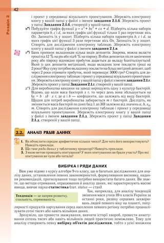 42оздл
і проект у середовищі візуального проектування . Збережіть електронну 
книгу у вашій папці у файлі з іменем завдання 2.1.б . Збережіть проект 
у папці Завдання 2.1.б, створеній у вашій папці .
c ) Побудуйте графік функції y   x3 
+ bx2
 + cx + d . Підберіть кілька наборів 
параметрів b, c і d, за яких графік цієї функції тільки 1 раз перетинає вісь 
Ox . Запишіть їх у зошит . Підберіть кілька наборів параметрів b, c і d, за 
яких графік цієї функції 3 рази перетинає вісь Ox . Запишіть їх у зошит . 
Створіть  для  дослідження  електронну  таблицю .  Збережіть  електрон ну 
книгу у вашій папці у файлі з іменем завдання 2.1.в .
d ) Банк пропонує вкладникам кілька видів депозитів . Зокрема, можна вкласти 
гроші під 12 % на рік або під 6 % на півроку . В обох депозитах після закінчення 
року або півроку відповідно прибуток додається до вкладу (капіталізується) . 
Який  із  цих  депозитів  вигідніший,  якщо  вкладник  хоче  покласти  гроші  на 
2 роки? Яку суму потрібно вкладнику покласти на більш вигідний депозит, щоб 
через 2 роки отримати прибуток, який перевищує 3000 грн? Створіть для до-
слідження електронну таблицю і проект у середовищі візуального проектуван-
ня . Збережіть електронну книгу у вашій папці у файлі з іменем завдання2.1.г . 
Збережіть проект у папці Завдання 2.1.г, створеній у вашій папці .
д*) Для виробництва вакцини на заводі вирощують одну з культур бактерій . 
Відомо, що коли маса бактерій x г, то через день вона збільшується на 
(a – b · x) · x г, де a і b — коефіцієнти, що залежать від виду бактерій . 
 Щодня для потреб виробництва забирається m г бактерій . Дослідіть, як 
змінюється маса бактерій по днях (від 1 до 30) залежно від значень a, b, x0, 
m . Створіть для дослідження електронну таблицю і проект у середовищі 
візуального  проектування .  Збережіть  електронну  книгу  у  вашій  папці 
у файлі з іменем завдання 2.1.д . Збережіть проект у папці Завдання
2.1.д, створеній у вашій папці .
АНАЛІЗ РЯДІВ ДАНИХ
1. Як обчислити середнє арифметичне кількох чисел? Для чого його використовують? 
Наведіть приклади .
2. Що таке ряди даних у табличному процесорі? Наведіть приклади .
3. З якою метою проводять опитування? У яких опитуваннях ви брали участь? Про які 
опитування ви чули або читали?
ВИБІРКА І РЯДИ ДАНИХ
Вам уже відомо з курсу алгебри 9-го класу, що в багатьох дослідженнях для ана-
лізу даних, установлення певних закономірностей, формулювання висновку, надан-
ня рекомендацій, прогнозування тощо потрібно використати багато даних . Ви знає-
те, що методи отримання, опрацювання й аналізу даних, які характеризують масові 
явища, вивчає наука статистика (лат . status — стан) .
Так, наприклад, для аналізу тенденцій 
змінення маси учнів 10-х класів України за 
останні  роки,  ризику  серцевих  захворю-
вань людей певного віку на планеті, попу-
лярності продуктів харчування серед населення певного регіону потрібно проаналі-
зувати сотні тисяч або навіть мільйони даних .
Зрозуміло, що провести зважування, вивчити історії хвороб, провести анкету-
вання сотень тисяч або навіть мільйонів людей практично неможливо . Тому для 
аналізу створюють певну вибірку об’єктів дослідження, тобто з усієї множини 
2.2.
Тенденція — це напрям розвитку, 
схильність, спрямованість .
 