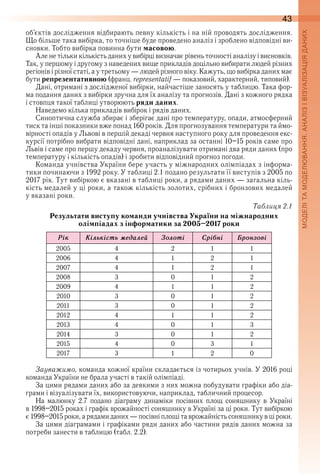 43
об’єктів дослідження відбирають певну кількість і на ній проводять дослідження . 
Що більше така вибірка, то точніше буде проведено аналіз і зроблено відповідні ви-
сновки . Тобто вибірка повин на бути масовою .
Але не тільки кількість даних у вибірці визначає рівень точності аналізу і висновків . 
Так, у першому і другому з наведених вище прикладів доцільно вибирати людей різних 
регіонів і різної статі, а у третьому — людей різного віку . Кажуть, що вибірка даних має 
бути репрезентативною (франц . representatif — показовий, характерний, типовий) .
Дані, отримані з дослідженої вибірки, найчастіше заносять у таблицю . Така фор-
ма подання даних з вибірки зручна для їх аналізу та прогнозів . Дані з кожного рядка 
і стовпця такої таблиці утворюють ряди даних .
Наведемо кілька прикладів вибірок і рядів даних .
Синоптична служба збирає і зберігає дані про температуру, опади, атмосферний 
тиск та інші показники вже понад 160 років . Для прогнозування температури та ймо-
вірності опадів у Львові в першій декаді червня наступного року для проведення екс-
курсії потрібно вибрати відповідні дані, наприклад за останні 10–15 років саме про 
Львів і саме про першу декаду червня, проаналізувати отримані два ряди даних (про 
температуру і кількість опадів) і зробити відповідний прогноз погоди .
Команда учнівства України бере участь у міжнародних олімпіадах з інформа-
тики починаючи з 1992 року . У таблиці 2 .1 подано результати її виступів з 2005 по 
2017 рік . Тут вибіркою є вказані в таблиці роки, а рядами даних — загальна кіль-
кість медалей у ці роки, а також кількість золотих, срібних і бронзових медалей 
у вказані роки .
Таблиця 2.1
Результати виступу команди учнівства України на міжнародних
олімпіадах з інформатики за 2005–2017 роки
Рік Êілüкістü ìåдалåé Çолоті Ñріáні Áронзові
2005 4 2 1 1
2006 4 1 2 1
2007 4 1 2 1
2008 3 0 1 2
2009 4 1 1 2
2010 3 0 1 2
2011 3 0 1 2
2012 4 1 1 2
2013 4 0 1 3
2014 3 0 1 2
2015 4 0 3 1
2017 3 1 2 0
Зауважимо, команда кожної країни складається із чотирьох учнів . У 2016 році 
команда України не брала участі в такій олімпіаді .
За цими рядами даних або за деякими з них можна побудувати графіки або діа-
грами і візуалізувати їх, використовуючи, наприклад, табличний процесор .
На  малюнку  2 .7  подано  діаграму  динаміки  посівних  площ  соняшнику  в  Україні 
в 1998–2015 роках і графік врожайності соняшнику в Україні за ці роки . Тут вибіркою 
є 1998–2015 роки, а рядами даних — посівні площі та врожайність соняшнику в ці роки .
За цими діаграмами і графіками ряди даних або частини рядів даних можна за 
потреби занести в таблицю (табл . 2 .2) .
 