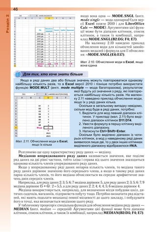 46оздл
якщо вона одна — MODE.SNGL (англ . 
mode single — мода одинарна) (для вер-
сії  Excel  нижче  2010  і  для  LibreOffice
Calc — MODE) . Аргументами цієї функ-
ції може бути діапазон клітинок, список 
клітинок,  а  також  їх  комбінації,  напри-
клад MODE.SNGL(B2:D5; F4; E7) .
На  малюнку  2 .10  наведено  приклад 
обчислення моди для кількостей завойо-
ваних медалей і формула для її обчислен-
ня:  MODE.SNGL(Е6:Е17) .
ал. . . числення оди в Excel як о
вона дина
Для тих, хто хоче знати більше
к о в ряді дани два а о іль е значень о уть овтор ватися однакову
на іль у кількість разів то в Excel версії 010 і ізні е отрі но використати
унк і MODE MULT (англ mode multiple ода агаторазова) результато
якої удуть усі значення з ряду які овтор
ться на іль у кількість разів а ал н
ку 11 наведено риклад о числення оди
як о ї у ряді дани кілька
скільки в загально у ви адку невідо о
скільки од уде в ряді дани отрі но
1 иділити для од евни діа азон клі
тинок рикладі ( ал 11) уло виді
лено діа азон клітинок D11:D14
вести ор улу в ер у клітинку виді
леного діа азону
атиснути Ctrl+Shift+Enter
скільки уло виділено діа азон із чоти
рьо клітинок а од у наведено у ряді дани
виявилося ли е дві то у дво ін и клітинка
виділеного діа азону відо разилося N/A
Розглянемо ще одну характеристику ряду даних — медіану .
Медіаною впорядкованого ряду даних  називається  значення,  яке  поділяє 
ряд даних на дві рівні частини, тобто зліва і справа від цього значення знаходиться 
однакова кількість членів упорядкованого ряду даних .
Якщо у впорядкованому ряді даних непарна кількість членів, то медіана такого 
ряду даних дорівнює значенню його середнього члена, а якщо в такому ряді даних 
парна кількість членів, то його медіана обчислюється як середнє арифметичне зна-
чень двох середніх членів .
Наприклад, для ряду даних 2; 3; 5; 6; 7 медіана дорівнює 5, для ряду даних 2; 3; 5; 6: 7; 9 
медіана дорівнює (5 + 6) : 2   5,5, а для ряду даних 2; 2; 4; 4; 4; 5; 6 медіана дорівнює 4 .
Медіана використовується, наприклад, для визначення місця побудови шкіл, ди-
тячих садочків, магазинів, підприємств побуту тощо . Потрібно визначити ряд відста-
ней, які мають подолати мешканці певної місцевості до цього закладу, і побудувати 
його в точці, яка визначається медіаною цього ряду .
У табличному процесорі є спеціальна функція для обчислення медіани ряду даних — 
MEDIAN (англ . median — середній) . Аргументами цієї функції може бути діапазон 
клітинок, список клітинок, а також їх комбінації, наприклад MEDIAN(B2:D5; F4; E7) .
Для тих, хто хоче знати більше
ал. . . числення оди в Excel
як о ї кілька
 