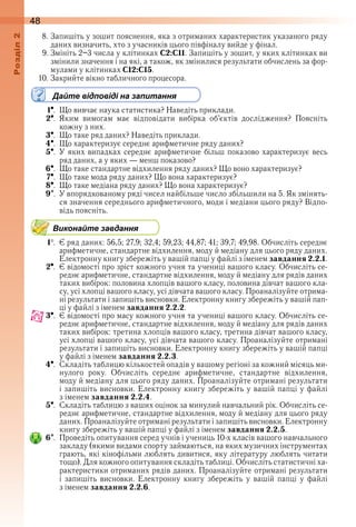 48оздл
8 . Запишіть у зошит пояснення, яка з отриманих характеристик указаного ряду 
даних визначить, хто з учасників цього півфіналу вийде у фінал .
9 . Змініть 2–3 числа у клітинках C2:C11 . Запишіть у зошит, у яких клітинках ви 
змінили значення і на які, а також, як змінилися результати обчислень за фор-
мулами у клітинках C12:C15 .
10 . Закрийте вікно табличного процесора .
Дайте відповіді на запитання
1  .  Що вивчає наука статистика? Наведіть приклади .
2  .  Яким  вимогам  має  відповідати  вибірка  об’єктів  дослідження?  Поясніть 
кожну з них .
3  .  Що таке ряд даних? Наведіть приклади .
4  .  Що характеризує середнє арифметичне ряду даних?
5  .  У яких випадках середнє арифметичне більш показово характеризує весь 
ряд даних, а у яких — менш показово?
6  .  Що таке стандартне відхилення ряду даних? Що воно характеризує?
7  .  Що таке мода ряду даних? Що вона характеризує?
8  .  Що таке медіана ряду даних? Що вона характеризує?
9  .  У впорядкованому ряді чисел найбільше число збільшили на 5 . Як змінять-
ся значення середнього арифметичного, моди і медіани цього ряду? Відпо-
відь поясніть .
Виконайте завдання
1  .  Є ряд даних: 56,5; 27,9; 32,4; 59,23; 44,87; 41; 39,7; 49,98 . Обчисліть середнє 
арифметичне, стандартне відхилення, моду й медіану для цього ряду даних . 
Електронну книгу збережіть у вашій папці у файлі з іменем завдання 2.2.1 .
2  .  Є відомості про зріст кожного учня та учениці вашого класу . Обчисліть се-
реднє арифметичне, стандартне відхилення, моду й медіану для рядів даних 
таких вибірок: половина хлопців вашого класу, половина дівчат вашого кла-
су, усі хлопці вашого класу, усі дівчата вашого класу . Проаналізуйте отрима-
ні результати і запишіть висновки . Електронну книгу збережіть у вашій пап-
ці у файлі з іменем завдання 2.2.2 .
3  .  Є відомості про масу кожного учня та учениці вашого класу . Обчисліть се-
реднє арифметичне, стандартне відхилення, моду й медіану для рядів даних 
таких вибірок: третина хлопців вашого класу, третина дівчат вашого класу, 
усі хлопці вашого класу, усі дівчата вашого класу . Проаналізуйте отримані 
результати і запишіть висновки . Електронну книгу збережіть у вашій папці 
у файлі з іменем завдання 2.2.3 .
4  .  Складіть таблицю кількостей опадів у вашому регіоні за кожний місяць ми-
нулого  року .  Обчисліть  середнє  арифметичне,  стандартне  відхилення, 
моду й медіану для цього ряду даних . Проаналізуйте отримані результати 
і запишіть висновки . Електронну книгу збережіть у вашій папці у файлі 
з іменем завдання 2.2.4 .
5  .  Складіть таблицю з ваших оцінок за минулий навчальний рік . Обчисліть се-
реднє арифметичне, стандартне відхилення, моду й медіану для цього ряду 
даних . Проаналізуйте отримані результати і запишіть висновки . Електронну 
книгу збережіть у вашій папці у файлі з іменем завдання 2.2.5 .
6  .  Проведіть опитування серед учнів і учениць 10-х класів вашого навчального 
закладу (якими видами спорту займаються, на яких музичних інструментах 
грають, які кінофільми люблять дивитися, яку літературу люблять читати 
тощо) . Для кожного опитування складіть таблиці . Обчисліть статистичні ха-
рактеристики отриманих рядів даних . Проаналізуйте отримані результати 
і  запишіть  висновки .  Електронну  книгу  збережіть  у  вашій  папці  у  файлі 
з іменем завдання 2.2.6 .
 