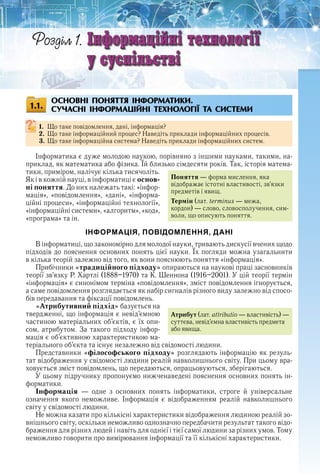 5
ОСНОВНІ ПОНЯТТЯ ІНФОРМАТИКИ.
СУЧАСНІ ІНФОРМАЦІЙНІ ТЕХНОЛОГІЇ ТА СИСТЕМИ
1. Що таке повідомлення, дані, інформація?
2. Що таке інформаційний процес? Наведіть приклади інформаційних процесів .
3. Що таке інформаційна система? Наведіть приклади інформаційних систем .
Інформатика є дуже молодою наукою, порівняно з іншими науками, такими, на-
приклад, як математика або фізика . Їй близько сімдесяти років . Так, історія матема-
тики, приміром, налічує кілька тисячоліть . 
Як і в кожній науці, в інформатиці є основ-
ні поняття . До них належать такі: «інфор-
мація»,  «по відомлення»,  «дані»,  «інформа-
ційні процеси», «інформаційні технології», 
«інформаційні системи», «алгоритм», «код», 
«програма» та ін .
ІНФОРМАЦІЯ, ПОВІДОМЛЕННЯ, ДАНІ
В інформатиці, що закономірно для молодої науки, тривають дискусії вчених щодо 
підходів до пояснення основних понять цієї науки . Їх  погляди можна узагальнити 
в кілька теорій залежно від того, як вони пояснюють поняття «інформація» .
Прибічники «традиційного підходу» опираються на наукові праці заснов ників 
теорії зв’язку Р . Хартлі (1888–1970) та К . Шеннона (1916–2001) . У цій теорії термін 
«інформація» є синонімом терміна «повідомлення», зміст повідомлення ігнорується, 
а саме повідомлення розглядається як набір сигналів різного виду залежно від спосо-
бів передавання та фіксації повідомлень .
«Атрибутивний підхід» базується на 
твердженні, що інформація є невід’ємною 
частиною матеріальних об’єктів, є їх опи-
сом, атрибутом . За такого підходу інфор-
мація є об’єк тивною характеристикою ма-
теріального об’єкта та існує незалежно від свідомості людини .
Представники «філософського підходу» розглядають інформацію як резуль-
тат відображення у свідомості людини реалій навколишнього світу . При цьому вра-
ховується зміст повідомлень, що передаються, опрацьовуються, зберігаються .
У цьому підручнику пропонуємо нижченаведені пояснення основних понять ін-
форматики .
Інформація  —  одне  з  основних  понять  інформатики,  строге  й  універсальне 
означення  якого  неможливе .  Інформація  є  відображенням  реалій  навколишнього 
світу у свідомості людини .
Не можна казати про кількісні характеристики відображення людиною реалій зо-
внішнього світу, оскільки неможливо однозначно передбачити результат такого відо-
браження для різних людей і навіть для однієї і тієї самої людини за різних умов . Тому 
неможливо говорити про вимірювання інформації та її кількісні характеристики .
5
Ðîçäіë 1. Іíôîðìàöіéíі òåõíîëîãіїІíôîðìàöіéíі òåõíîëîãіїІíôîðìàöіéíі òåõíîëîãіїІíôîðìàöіéíі òåõíîëîãіїІíôîðìàöіéíі òåõíîëîãіїІíôîðìàöіéíі òåõíîëîãіїІíôîðìàöіéíі òåõíîëîãіїІíôîðìàöіéíі òåõíîëîãіїІíôîðìàöіéíі òåõíîëîãіїІíôîðìàöіéíі òåõíîëîãіїІíôîðìàöіéíі òåõíîëîãіїІíôîðìàöіéíі òåõíîëîãіїІíôîðìàöіéíі òåõíîëîãіїІíôîðìàöіéíі òåõíîëîãіїІíôîðìàöіéíі òåõíîëîãіїІíôîðìàöіéíі òåõíîëîãіїІíôîðìàöіéíі òåõíîëîãіїІíôîðìàöіéíі òåõíîëîãіїІíôîðìàöіéíі òåõíîëîãіїІíôîðìàöіéíі òåõíîëîãіїІíôîðìàöіéíі òåõíîëîãіїІíôîðìàöіéíі òåõíîëîãіїІíôîðìàöіéíі òåõíîëîãіїІíôîðìàöіéíі òåõíîëîãіїІíôîðìàöіéíі òåõíîëîãіїІíôîðìàöіéíі òåõíîëîãіїІíôîðìàöіéíі òåõíîëîãіїІíôîðìàöіéíі òåõíîëîãіїІíôîðìàöіéíі òåõíîëîãіїІíôîðìàöіéíі òåõíîëîãіїІíôîðìàöіéíі òåõíîëîãіїІíôîðìàöіéíі òåõíîëîãіїІíôîðìàöіéíі òåõíîëîãіїІíôîðìàöіéíі òåõíîëîãіїІíôîðìàöіéíі òåõíîëîãіїІíôîðìàöіéíі òåõíîëîãіїІíôîðìàöіéíі òåõíîëîãіїІíôîðìàöіéíі òåõíîëîãіїІíôîðìàöіéíі òåõíîëîãіїІíôîðìàöіéíі òåõíîëîãіїІíôîðìàöіéíі òåõíîëîãіїІíôîðìàöіéíі òåõíîëîãіїІíôîðìàöіéíі òåõíîëîãіїІíôîðìàöіéíі òåõíîëîãіїІíôîðìàöіéíі òåõíîëîãіїІíôîðìàöіéíі òåõíîëîãіїІíôîðìàöіéíі òåõíîëîãіїІíôîðìàöіéíі òåõíîëîãіїІíôîðìàöіéíі òåõíîëîãіїІíôîðìàöіéíі òåõíîëîãіїІíôîðìàöіéíі òåõíîëîãіїІíôîðìàöіéíі òåõíîëîãіїІíôîðìàöіéíі òåõíîëîãіїІíôîðìàöіéíі òåõíîëîãіїІíôîðìàöіéíі òåõíîëîãіїІíôîðìàöіéíі òåõíîëîãіїІíôîðìàöіéíі òåõíîëîãіїІíôîðìàöіéíі òåõíîëîãіїІíôîðìàöіéíі òåõíîëîãіїІíôîðìàöіéíі òåõíîëîãіїІíôîðìàöіéíі òåõíîëîãіїІíôîðìàöіéíі òåõíîëîãіїІíôîðìàöіéíі òåõíîëîãіїІíôîðìàöіéíі òåõíîëîãіїІíôîðìàöіéíі òåõíîëîãіїІíôîðìàöіéíі òåõíîëîãіїІíôîðìàöіéíі òåõíîëîãіїІíôîðìàöіéíі òåõíîëîãіїІíôîðìàöіéíі òåõíîëîãіїІíôîðìàöіéíі òåõíîëîãіїІíôîðìàöіéíі òåõíîëîãіїІíôîðìàöіéíі òåõíîëîãіїІíôîðìàöіéíі òåõíîëîãіїІíôîðìàöіéíі òåõíîëîãіїІíôîðìàöіéíі òåõíîëîãіїІíôîðìàöіéíі òåõíîëîãіїІíôîðìàöіéíі òåõíîëîãіїІíôîðìàöіéíі òåõíîëîãіїІíôîðìàöіéíі òåõíîëîãіїІíôîðìàöіéíі òåõíîëîãіїІíôîðìàöіéíі òåõíîëîãіїІíôîðìàöіéíі òåõíîëîãіїІíôîðìàöіéíі òåõíîëîãіїІíôîðìàöіéíі òåõíîëîãіїІíôîðìàöіéíі òåõíîëîãіїІíôîðìàöіéíі òåõíîëîãіїІíôîðìàöіéíі òåõíîëîãіїІíôîðìàöіéíі òåõíîëîãіїІíôîðìàöіéíі òåõíîëîãіїІíôîðìàöіéíі òåõíîëîãіїІíôîðìàöіéíі òåõíîëîãіїІíôîðìàöіéíі òåõíîëîãіїІíôîðìàöіéíі òåõíîëîãіїІíôîðìàöіéíі òåõíîëîãіїІíôîðìàöіéíі òåõíîëîãіїІíôîðìàöіéíі òåõíîëîãіїІíôîðìàöіéíі òåõíîëîãіїІíôîðìàöіéíі òåõíîëîãіїІíôîðìàöіéíі òåõíîëîãіїІíôîðìàöіéíі òåõíîëîãіїІíôîðìàöіéíі òåõíîëîãіїІíôîðìàöіéíі òåõíîëîãіїІíôîðìàöіéíі òåõíîëîãіїІíôîðìàöіéíі òåõíîëîãіїІíôîðìàöіéíі òåõíîëîãіїІíôîðìàöіéíі òåõíîëîãіїІíôîðìàöіéíі òåõíîëîãіїІíôîðìàöіéíі òåõíîëîãіїІíôîðìàöіéíі òåõíîëîãіїІíôîðìàöіéíі òåõíîëîãіїІíôîðìàöіéíі òåõíîëîãіїІíôîðìàöіéíі òåõíîëîãіїІíôîðìàöіéíі òåõíîëîãіїІíôîðìàöіéíі òåõíîëîãіїІíôîðìàöіéíі òåõíîëîãіїІíôîðìàöіéíі òåõíîëîãіїІíôîðìàöіéíі òåõíîëîãіїІíôîðìàöіéíі òåõíîëîãіїІíôîðìàöіéíі òåõíîëîãіїІíôîðìàöіéíі òåõíîëîãіїІíôîðìàöіéíі òåõíîëîãіїІíôîðìàöіéíі òåõíîëîãіїІíôîðìàöіéíі òåõíîëîãіїІíôîðìàöіéíі òåõíîëîãіїІíôîðìàöіéíі òåõíîëîãіїІíôîðìàöіéíі òåõíîëîãіїІíôîðìàöіéíі òåõíîëîãіїІíôîðìàöіéíі òåõíîëîãіїІíôîðìàöіéíі òåõíîëîãіїІíôîðìàöіéíі òåõíîëîãіїІíôîðìàöіéíі òåõíîëîãіїІíôîðìàöіéíі òåõíîëîãіїІíôîðìàöіéíі òåõíîëîãіїІíôîðìàöіéíі òåõíîëîãіїІíôîðìàöіéíі òåõíîëîãіїІíôîðìàöіéíі òåõíîëîãіїІíôîðìàöіéíі òåõíîëîãіїІíôîðìàöіéíі òåõíîëîãіїІíôîðìàöіéíі òåõíîëîãіїІíôîðìàöіéíі òåõíîëîãіїІíôîðìàöіéíі òåõíîëîãіїІíôîðìàöіéíі òåõíîëîãіїІíôîðìàöіéíі òåõíîëîãіїІíôîðìàöіéíі òåõíîëîãіїІíôîðìàöіéíі òåõíîëîãіїІíôîðìàöіéíі òåõíîëîãіїІíôîðìàöіéíі òåõíîëîãіїІíôîðìàöіéíі òåõíîëîãіїІíôîðìàöіéíі òåõíîëîãіїІíôîðìàöіéíі òåõíîëîãіїІíôîðìàöіéíі òåõíîëîãіїІíôîðìàöіéíі òåõíîëîãіїІíôîðìàöіéíі òåõíîëîãіїІíôîðìàöіéíі òåõíîëîãіїІíôîðìàöіéíі òåõíîëîãіїІíôîðìàöіéíі òåõíîëîãіїІíôîðìàöіéíі òåõíîëîãіїІíôîðìàöіéíі òåõíîëîãіїІíôîðìàöіéíі òåõíîëîãіїІíôîðìàöіéíі òåõíîëîãіїІíôîðìàöіéíі òåõíîëîãіїІíôîðìàöіéíі òåõíîëîãіїІíôîðìàöіéíі òåõíîëîãіїІíôîðìàöіéíі òåõíîëîãіїІíôîðìàöіéíі òåõíîëîãіїІíôîðìàöіéíі òåõíîëîãіїІíôîðìàöіéíі òåõíîëîãіїІíôîðìàöіéíі òåõíîëîãіїІíôîðìàöіéíі òåõíîëîãіїІíôîðìàöіéíі òåõíîëîãіїІíôîðìàöіéíі òåõíîëîãіїІíôîðìàöіéíі òåõíîëîãіїІíôîðìàöіéíі òåõíîëîãіїІíôîðìàöіéíі òåõíîëîãіїІíôîðìàöіéíі òåõíîëîãіїІíôîðìàöіéíі òåõíîëîãіїІíôîðìàöіéíі òåõíîëîãіїІíôîðìàöіéíі òåõíîëîãіїІíôîðìàöіéíі òåõíîëîãіїІíôîðìàöіéíі òåõíîëîãіїІíôîðìàöіéíі òåõíîëîãіїІíôîðìàöіéíі òåõíîëîãіїІíôîðìàöіéíі òåõíîëîãіїІíôîðìàöіéíі òåõíîëîãіїІíôîðìàöіéíі òåõíîëîãіїІíôîðìàöіéíі òåõíîëîãіїІíôîðìàöіéíі òåõíîëîãіїІíôîðìàöіéíі òåõíîëîãіїІíôîðìàöіéíі òåõíîëîãіїІíôîðìàöіéíі òåõíîëîãіїІíôîðìàöіéíі òåõíîëîãіїІíôîðìàöіéíі òåõíîëîãіїІíôîðìàöіéíі òåõíîëîãіїІíôîðìàöіéíі òåõíîëîãіїІíôîðìàöіéíі òåõíîëîãіїІíôîðìàöіéíі òåõíîëîãіїІíôîðìàöіéíі òåõíîëîãіїІíôîðìàöіéíі òåõíîëîãіїІíôîðìàöіéíі òåõíîëîãіїІíôîðìàöіéíі òåõíîëîãіїІíôîðìàöіéíі òåõíîëîãіїІíôîðìàöіéíі òåõíîëîãіїІíôîðìàöіéíі òåõíîëîãіїІíôîðìàöіéíі òåõíîëîãіїІíôîðìàöіéíі òåõíîëîãіїІíôîðìàöіéíі òåõíîëîãіїІíôîðìàöіéíі òåõíîëîãіїІíôîðìàöіéíі òåõíîëîãіїІíôîðìàöіéíі òåõíîëîãіїІíôîðìàöіéíі òåõíîëîãіїІíôîðìàöіéíі òåõíîëîãіїІíôîðìàöіéíі òåõíîëîãіїІíôîðìàöіéíі òåõíîëîãіїІíôîðìàöіéíі òåõíîëîãіїІíôîðìàöіéíі òåõíîëîãіїІíôîðìàöіéíі òåõíîëîãіїІíôîðìàöіéíі òåõíîëîãіїІíôîðìàöіéíі òåõíîëîãіїІíôîðìàöіéíі òåõíîëîãіїІíôîðìàöіéíі òåõíîëîãіїІíôîðìàöіéíі òåõíîëîãіїІíôîðìàöіéíі òåõíîëîãіїІíôîðìàöіéíі òåõíîëîãіїІíôîðìàöіéíі òåõíîëîãіїІíôîðìàöіéíі òåõíîëîãіїІíôîðìàöіéíі òåõíîëîãіїІíôîðìàöіéíі òåõíîëîãіїІíôîðìàöіéíі òåõíîëîãіїІíôîðìàöіéíі òåõíîëîãіїІíôîðìàöіéíі òåõíîëîãіїІíôîðìàöіéíі òåõíîëîãіїІíôîðìàöіéíі òåõíîëîãіїІíôîðìàöіéíі òåõíîëîãіїІíôîðìàöіéíі òåõíîëîãіїІíôîðìàöіéíі òåõíîëîãіїІíôîðìàöіéíі òåõíîëîãіїІíôîðìàöіéíі òåõíîëîãіїІíôîðìàöіéíі òåõíîëîãіїІíôîðìàöіéíі òåõíîëîãіїІíôîðìàöіéíі òåõíîëîãіїІíôîðìàöіéíі òåõíîëîãіїІíôîðìàöіéíі òåõíîëîãіїІíôîðìàöіéíі òåõíîëîãіїІíôîðìàöіéíі òåõíîëîãіїІíôîðìàöіéíі òåõíîëîãіїІíôîðìàöіéíі òåõíîëîãіїІíôîðìàöіéíі òåõíîëîãіїІíôîðìàöіéíі òåõíîëîãіїІíôîðìàöіéíі òåõíîëîãіїІíôîðìàöіéíі òåõíîëîãіїІíôîðìàöіéíі òåõíîëîãіїІíôîðìàöіéíі òåõíîëîãіїІíôîðìàöіéíі òåõíîëîãіїІíôîðìàöіéíі òåõíîëîãіїІíôîðìàöіéíі òåõíîëîãіїІíôîðìàöіéíі òåõíîëîãіїІíôîðìàöіéíі òåõíîëîãіїІíôîðìàöіéíі òåõíîëîãіїІíôîðìàöіéíі òåõíîëîãіїІíôîðìàöіéíі òåõíîëîãіїІíôîðìàöіéíі òåõíîëîãіїІíôîðìàöіéíі òåõíîëîãіїІíôîðìàöіéíі òåõíîëîãіїІíôîðìàöіéíі òåõíîëîãіїІíôîðìàöіéíі òåõíîëîãіїІíôîðìàöіéíі òåõíîëîãіїІíôîðìàöіéíі òåõíîëîãіїІíôîðìàöіéíі òåõíîëîãіїІíôîðìàöіéíі òåõíîëîãіїІíôîðìàöіéíі òåõíîëîãіїІíôîðìàöіéíі òåõíîëîãіїІíôîðìàöіéíі òåõíîëîãіїІíôîðìàöіéíі òåõíîëîãіїІíôîðìàöіéíі òåõíîëîãіїІíôîðìàöіéíі òåõíîëîãіїІíôîðìàöіéíі òåõíîëîãіїІíôîðìàöіéíі òåõíîëîãіїІíôîðìàöіéíі òåõíîëîãіїІíôîðìàöіéíі òåõíîëîãіїІíôîðìàöіéíі òåõíîëîãіїІíôîðìàöіéíі òåõíîëîãіїІíôîðìàöіéíі òåõíîëîãіїІíôîðìàöіéíі òåõíîëîãіїІíôîðìàöіéíі òåõíîëîãіїІíôîðìàöіéíі òåõíîëîãіїІíôîðìàöіéíі òåõíîëîãіїІíôîðìàöіéíі òåõíîëîãіїІíôîðìàöіéíі òåõíîëîãіїІíôîðìàöіéíі òåõíîëîãіїІíôîðìàöіéíі òåõíîëîãіїІíôîðìàöіéíі òåõíîëîãіїІíôîðìàöіéíі òåõíîëîãіїІíôîðìàöіéíі òåõíîëîãіїІíôîðìàöіéíі òåõíîëîãіїІíôîðìàöіéíі òåõíîëîãіїІíôîðìàöіéíі òåõíîëîãіїІíôîðìàöіéíі òåõíîëîãіїІíôîðìàöіéíі òåõíîëîãіїІíôîðìàöіéíі òåõíîëîãіїІíôîðìàöіéíі òåõíîëîãіїІíôîðìàöіéíі òåõíîëîãіїІíôîðìàöіéíі òåõíîëîãіїІíôîðìàöіéíі òåõíîëîãіїІíôîðìàöіéíі òåõíîëîãіїІíôîðìàöіéíі òåõíîëîãіїІíôîðìàöіéíі òåõíîëîãіїІíôîðìàöіéíі òåõíîëîãіїІíôîðìàöіéíі òåõíîëîãіїІíôîðìàöіéíі òåõíîëîãіїІíôîðìàöіéíі òåõíîëîãіїІíôîðìàöіéíі òåõíîëîãіїІíôîðìàöіéíі òåõíîëîãіїІíôîðìàöіéíі òåõíîëîãіїІíôîðìàöіéíі òåõíîëîãіїІíôîðìàöіéíі òåõíîëîãіїІíôîðìàöіéíі òåõíîëîãіїІíôîðìàöіéíі òåõíîëîãіїІíôîðìàöіéíі òåõíîëîãіїІíôîðìàöіéíі òåõíîëîãіїІíôîðìàöіéíі òåõíîëîãіїІíôîðìàöіéíі òåõíîëîãіїІíôîðìàöіéíі òåõíîëîãіїІíôîðìàöіéíі òåõíîëîãіїІíôîðìàöіéíі òåõíîëîãіїІíôîðìàöіéíі òåõíîëîãіїІíôîðìàöіéíі òåõíîëîãіїІíôîðìàöіéíі òåõíîëîãіїІíôîðìàöіéíі òåõíîëîãіїІíôîðìàöіéíі òåõíîëîãіїІíôîðìàöіéíі òåõíîëîãіїІíôîðìàöіéíі òåõíîëîãіїІíôîðìàöіéíі òåõíîëîãіїІíôîðìàöіéíі òåõíîëîãіїІíôîðìàöіéíі òåõíîëîãіїІíôîðìàöіéíі òåõíîëîãіїІíôîðìàöіéíі òåõíîëîãіїІíôîðìàöіéíі òåõíîëîãіїІíôîðìàöіéíі òåõíîëîãіїІíôîðìàöіéíі òåõíîëîãіїІíôîðìàöіéíі òåõíîëîãіїІíôîðìàöіéíі òåõíîëîãіїІíôîðìàöіéíі òåõíîëîãіїІíôîðìàöіéíі òåõíîëîãіїІíôîðìàöіéíі òåõíîëîãіїІíôîðìàöіéíі òåõíîëîãіїІíôîðìàöіéíі òåõíîëîãіїІíôîðìàöіéíі òåõíîëîãіїІíôîðìàöіéíі òåõíîëîãіїІíôîðìàöіéíі òåõíîëîãіїІíôîðìàöіéíі òåõíîëîãіїІíôîðìàöіéíі òåõíîëîãіїІíôîðìàöіéíі òåõíîëîãіїІíôîðìàöіéíі òåõíîëîãіїІíôîðìàöіéíі òåõíîëîãіїІíôîðìàöіéíі òåõíîëîãіїІíôîðìàöіéíі òåõíîëîãіїІíôîðìàöіéíі òåõíîëîãіїІíôîðìàöіéíі òåõíîëîãіїІíôîðìàöіéíі òåõíîëîãіїІíôîðìàöіéíі òåõíîëîãіїІíôîðìàöіéíі òåõíîëîãіїІíôîðìàöіéíі òåõíîëîãіїІíôîðìàöіéíі òåõíîëîãії
ó ñóñïіëüñòâіó ñóñïіëüñòâіó ñóñïіëüñòâіó ñóñïіëüñòâіó ñóñïіëüñòâіó ñóñïіëüñòâіó ñóñïіëüñòâіó ñóñïіëüñòâіó ñóñïіëüñòâіó ñóñïіëüñòâіó ñóñïіëüñòâіó ñóñïіëüñòâіó ñóñïіëüñòâіó ñóñïіëüñòâіó ñóñïіëüñòâіó ñóñïіëüñòâіó ñóñïіëüñòâіó ñóñïіëüñòâіó ñóñïіëüñòâіó ñóñïіëüñòâіó ñóñïіëüñòâіó ñóñïіëüñòâіó ñóñïіëüñòâіó ñóñïіëüñòâіó ñóñïіëüñòâіó ñóñïіëüñòâіó ñóñïіëüñòâіó ñóñïіëüñòâіó ñóñïіëüñòâіó ñóñïіëüñòâіó ñóñïіëüñòâіó ñóñïіëüñòâіó ñóñïіëüñòâіó ñóñïіëüñòâіó ñóñïіëüñòâіó ñóñïіëüñòâіó ñóñïіëüñòâіó ñóñïіëüñòâіó ñóñïіëüñòâіó ñóñïіëüñòâіó ñóñïіëüñòâіó ñóñïіëüñòâіó ñóñïіëüñòâіó ñóñïіëüñòâіó ñóñïіëüñòâіó ñóñïіëüñòâіó ñóñïіëüñòâіó ñóñïіëüñòâіó ñóñïіëüñòâіó ñóñïіëüñòâіó ñóñïіëüñòâіó ñóñïіëüñòâіó ñóñïіëüñòâіó ñóñïіëüñòâіó ñóñïіëüñòâіó ñóñïіëüñòâіó ñóñïіëüñòâіó ñóñïіëüñòâіó ñóñïіëüñòâіó ñóñïіëüñòâіó ñóñïіëüñòâіó ñóñïіëüñòâіó ñóñïіëüñòâіó ñóñïіëüñòâіó ñóñïіëüñòâіó ñóñïіëüñòâіó ñóñïіëüñòâіó ñóñïіëüñòâіó ñóñïіëüñòâіó ñóñïіëüñòâіó ñóñïіëüñòâіó ñóñïіëüñòâіó ñóñïіëüñòâіó ñóñïіëüñòâіó ñóñïіëüñòâіó ñóñïіëüñòâіó ñóñïіëüñòâіó ñóñïіëüñòâіó ñóñïіëüñòâіó ñóñïіëüñòâіó ñóñïіëüñòâіó ñóñïіëüñòâіó ñóñïіëüñòâіó ñóñïіëüñòâіó ñóñïіëüñòâіó ñóñïіëüñòâіó ñóñïіëüñòâіó ñóñïіëüñòâіó ñóñïіëüñòâіó ñóñïіëüñòâіó ñóñïіëüñòâіó ñóñïіëüñòâіó ñóñïіëüñòâіó ñóñïіëüñòâіó ñóñïіëüñòâіó ñóñïіëüñòâіó ñóñïіëüñòâіó ñóñïіëüñòâіó ñóñïіëüñòâіó ñóñïіëüñòâіó ñóñïіëüñòâіó ñóñïіëüñòâіó ñóñïіëüñòâіó ñóñïіëüñòâіó ñóñïіëüñòâіó ñóñïіëüñòâіó ñóñïіëüñòâіó ñóñïіëüñòâіó ñóñïіëüñòâіó ñóñïіëüñòâіó ñóñïіëüñòâіó ñóñïіëüñòâіó ñóñïіëüñòâіó ñóñïіëüñòâіó ñóñïіëüñòâіó ñóñïіëüñòâіó ñóñïіëüñòâіó ñóñïіëüñòâіó ñóñïіëüñòâіó ñóñïіëüñòâіó ñóñïіëüñòâіó ñóñïіëüñòâіó ñóñïіëüñòâіó ñóñïіëüñòâіó ñóñïіëüñòâіó ñóñïіëüñòâіó ñóñïіëüñòâіó ñóñïіëüñòâіó ñóñïіëüñòâіó ñóñïіëüñòâіó ñóñïіëüñòâіó ñóñïіëüñòâіó ñóñïіëüñòâіó ñóñïіëüñòâіó ñóñïіëüñòâіó ñóñïіëüñòâіó ñóñïіëüñòâіó ñóñïіëüñòâіó ñóñïіëüñòâіó ñóñïіëüñòâіó ñóñïіëüñòâіó ñóñïіëüñòâіó ñóñïіëüñòâіó ñóñïіëüñòâіó ñóñïіëüñòâіó ñóñïіëüñòâіó ñóñïіëüñòâіó ñóñïіëüñòâіó ñóñïіëüñòâіó ñóñïіëüñòâіó ñóñïіëüñòâіó ñóñïіëüñòâіó ñóñïіëüñòâіó ñóñïіëüñòâіó ñóñïіëüñòâіó ñóñïіëüñòâіó ñóñïіëüñòâіó ñóñïіëüñòâіó ñóñïіëüñòâіó ñóñïіëüñòâіó ñóñïіëüñòâіó ñóñïіëüñòâіó ñóñïіëüñòâіó ñóñïіëüñòâіó ñóñïіëüñòâіó ñóñïіëüñòâіó ñóñïіëüñòâіó ñóñïіëüñòâіó ñóñïіëüñòâіó ñóñïіëüñòâіó ñóñïіëüñòâіó ñóñïіëüñòâіó ñóñïіëüñòâіó ñóñïіëüñòâі
1.1.
Поняття — форма мислення, яка 
відображає істотні властивості, зв’язки 
предметів і явищ .
Термін (лат . terminus — межа, 
кордон) — слово, словосполучення, сим-
воли, що описують поняття .
Атрибут (лат . attributio — властивість) — 
суттєва, невід’ємна властивість предмета 
або явища .
 