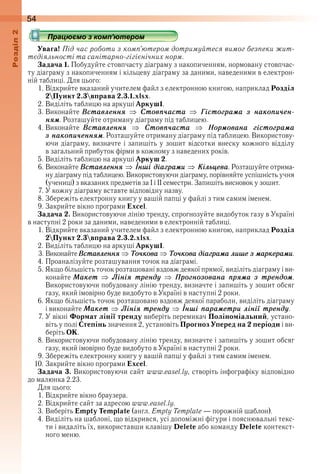 54оздл
Працюємо з комп’ютером
Увага! Під час роботи з комп’ютером дотримуйтеся вимог безпеки жит-
тєдіяльності та санітарно-гігієнічних норм.
Задача 1. Побудуйте стовпчасту діаграму з накопиченням, нормовану стовпчас-
ту діаграму з накопиченням і кільцеву діаграму за даними, наведеними в електрон-
ній таблиці . Для цього:
1 . Відкрийте вказаний учителем файл з електронною книгою, наприклад Розділ
2Пункт 2.3вправа 2.3.1.xlsx .
2 . Виділіть таблицю на аркуші Аркуш1 .
3 . Виконайте Âставлåннÿ Ñтовï÷аста Ãістоãраìа з накоïи÷åн-
нÿì . Розташуйте отриману діаграму під таблицею .
4 . Виконайте  Âставлåннÿ Ñтовï÷аста Íорìована ãістоãраìа
з накоïи÷åннÿì . Розташуйте отриману діаграму під таблицею . Використову-
ючи діаграму, визначте і запишіть у зошит відсотки внеску кожного відділу 
в загальний прибуток фірми в кожному з наведених років .
5 . Виділіть таблицю на аркуші Аркуш 2 .
6 . Виконайте Âставлåннÿ Інші діаãраìи Êілüцåва . Розташуйте отрима-
ну діаграму під таблицею . Використовуючи діаграму, порівняйте успішність учня 
(учениці) з вказаних предметів за І і ІІ семестри . Запишіть висновок у зошит .
7 . У кожну діаграму вставте відповідну назву .
8 . Збережіть електронну книгу у вашій папці у файлі з тим самим іменем .
9 . Закрийте вікно програми Excel .
Задача 2. Використовуючи лінію тренду, спрогнозуйте видобуток газу в Україні 
в наступні 2 роки за даними, наведеними в електронній таблиці .
1 . Відкрийте вказаний учителем файл з електронною книгою, наприклад Розділ
2Пункт 2.3вправа 2.3.2.xlsx .
2 . Виділіть таблицю на аркуші Аркуш1 .
3 . Виконайте Âставлåннÿ Òо÷кова Òо÷кова діаãраìа лишå з ìаркåраìи .
4 . Проаналізуйте розташування точок на діаграмі .
5 . Якщо більшість точок розташовані вздовж деякої прямої, виділіть діаграму і ви-
конайте Ìакåт Ëініÿ трåндó Ïроãнозована ïрÿìа з трåндоì . 
Використовуючи побудовану лінію тренду, визначте і запишіть у зошит обсяг 
газу, який імовірно буде видобуто в Україні в наступні 2 роки .
6 . Якщо більшість точок розташовано вздовж деякої параболи, виділіть діаграму 
і виконайте Ìакåт Ëініÿ трåндó Інші ïараìåтри лінії трåндó .
7 . У вікні Формат лінії тренду виберіть перемикач Поліноміальний, устано-
віть у полі Степінь значення 2, установіть Прогноз Уперед на 2 періоди і ви-
беріть ОК .
8 . Використовуючи побудовану лінію тренду, визначте і запишіть у зошит обсяг 
газу, який імовірно буде видобуто в Україні в наступні 2 роки .
9 . Збережіть електронну книгу у вашій папці у файлі з тим самим іменем .
10 . Закрийте вікно програми Excel .
Задача 3. Використовуючи сайт www .easel .ly, створіть інфографіку відповідно 
до малюнка 2 .23 .
Для цього:
1 . Відкрийте вікно браузера .
2 . Відкрийте сайт за адресою www.easel.ly .
3 . Виберіть Empty Template (англ . Empty Template — порожній шаблон) .
4 . Виділіть на шаблоні, що відкрився, усі допоміжні фігури і пояснювальні текс-
ти і видаліть їх, використавши клавішу Delete або команду Delete контекст-
ного меню .
Працюємо з комп’ютеромПрацюємо з комп’ютеромПрацюємо з комп’ютеромПрацюємо з комп’ютеромПрацюємо з комп’ютеромПрацюємо з комп’ютеромПрацюємо з комп’ютеромПрацюємо з комп’ютеромПрацюємо з комп’ютеромПрацюємо з комп’ютеромПрацюємо з комп’ютеромПрацюємо з комп’ютеромПрацюємо з комп’ютеромПрацюємо з комп’ютеромПрацюємо з комп’ютеромПрацюємо з комп’ютеромПрацюємо з комп’ютеромПрацюємо з комп’ютеромПрацюємо з комп’ютеромПрацюємо з комп’ютеромПрацюємо з комп’ютеромПрацюємо з комп’ютеромПрацюємо з комп’ютеромПрацюємо з комп’ютеромПрацюємо з комп’ютеромПрацюємо з комп’ютеромПрацюємо з комп’ютеромПрацюємо з комп’ютеромПрацюємо з комп’ютеромПрацюємо з комп’ютеромПрацюємо з комп’ютеромПрацюємо з комп’ютеромПрацюємо з комп’ютеромПрацюємо з комп’ютеромПрацюємо з комп’ютеромПрацюємо з комп’ютеромПрацюємо з комп’ютеромПрацюємо з комп’ютеромПрацюємо з комп’ютеромПрацюємо з комп’ютеромПрацюємо з комп’ютеромПрацюємо з комп’ютеромПрацюємо з комп’ютеромПрацюємо з комп’ютеромПрацюємо з комп’ютеромПрацюємо з комп’ютеромПрацюємо з комп’ютеромПрацюємо з комп’ютеромПрацюємо з комп’ютеромПрацюємо з комп’ютеромПрацюємо з комп’ютеромПрацюємо з комп’ютеромПрацюємо з комп’ютеромПрацюємо з комп’ютеромПрацюємо з комп’ютеромПрацюємо з комп’ютеромПрацюємо з комп’ютеромПрацюємо з комп’ютеромПрацюємо з комп’ютеромПрацюємо з комп’ютеромПрацюємо з комп’ютеромПрацюємо з комп’ютеромПрацюємо з комп’ютеромПрацюємо з комп’ютеромПрацюємо з комп’ютеромПрацюємо з комп’ютеромПрацюємо з комп’ютеромПрацюємо з комп’ютеромПрацюємо з комп’ютеромПрацюємо з комп’ютеромПрацюємо з комп’ютеромПрацюємо з комп’ютеромПрацюємо з комп’ютеромПрацюємо з комп’ютеромПрацюємо з комп’ютеромПрацюємо з комп’ютеромПрацюємо з комп’ютеромПрацюємо з комп’ютеромПрацюємо з комп’ютеромПрацюємо з комп’ютеромПрацюємо з комп’ютеромПрацюємо з комп’ютеромПрацюємо з комп’ютеромПрацюємо з комп’ютеромПрацюємо з комп’ютеромПрацюємо з комп’ютеромПрацюємо з комп’ютеромПрацюємо з комп’ютеромПрацюємо з комп’ютеромПрацюємо з комп’ютеромПрацюємо з комп’ютеромПрацюємо з комп’ютеромПрацюємо з комп’ютеромПрацюємо з комп’ютеромПрацюємо з комп’ютеромПрацюємо з комп’ютеромПрацюємо з комп’ютеромПрацюємо з комп’ютеромПрацюємо з комп’ютеромПрацюємо з комп’ютеромПрацюємо з комп’ютеромПрацюємо з комп’ютеромПрацюємо з комп’ютеромПрацюємо з комп’ютеромПрацюємо з комп’ютеромПрацюємо з комп’ютеромПрацюємо з комп’ютеромПрацюємо з комп’ютеромПрацюємо з комп’ютеромПрацюємо з комп’ютеромПрацюємо з комп’ютеромПрацюємо з комп’ютеромПрацюємо з комп’ютеромПрацюємо з комп’ютеромПрацюємо з комп’ютеромПрацюємо з комп’ютеромПрацюємо з комп’ютеромПрацюємо з комп’ютеромПрацюємо з комп’ютеромПрацюємо з комп’ютеромПрацюємо з комп’ютеромПрацюємо з комп’ютеромПрацюємо з комп’ютеромПрацюємо з комп’ютеромПрацюємо з комп’ютеромПрацюємо з комп’ютеромПрацюємо з комп’ютеромПрацюємо з комп’ютеромПрацюємо з комп’ютеромПрацюємо з комп’ютеромПрацюємо з комп’ютеромПрацюємо з комп’ютеромПрацюємо з комп’ютеромПрацюємо з комп’ютеромПрацюємо з комп’ютеромПрацюємо з комп’ютеромПрацюємо з комп’ютеромПрацюємо з комп’ютеромПрацюємо з комп’ютеромПрацюємо з комп’ютеромПрацюємо з комп’ютеромПрацюємо з комп’ютеромПрацюємо з комп’ютеромПрацюємо з комп’ютеромПрацюємо з комп’ютеромПрацюємо з комп’ютеромПрацюємо з комп’ютеромПрацюємо з комп’ютеромПрацюємо з комп’ютеромПрацюємо з комп’ютеромПрацюємо з комп’ютером
 