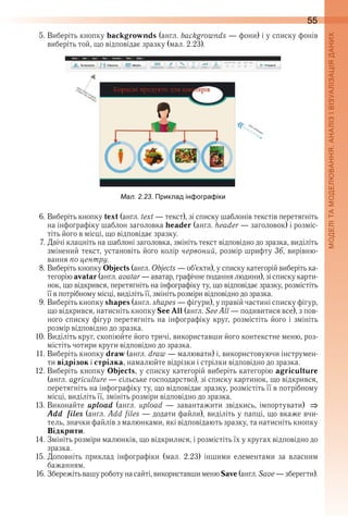 55
5 . Виберіть кнопку backgrownds (англ . backgrownds — фони) і у списку фонів 
виберіть той, що відповідає зразку (мал . 2 .23) .
ал. . . Приклад ін огра іки
6 . Виберіть кнопку text (англ . text — текст), зі списку шаблонів текстів перетягніть 
на інфографіку шаблон заголовка header (англ . header — заголовок) і розміс-
тіть його в місці, що відповідає зразку .
7 . Двічі клацніть на шаблоні заголовка, змініть текст відповідно до зразка, виділіть 
змінений текст, установіть його колір червоний, розмір шрифту 36, вирівню-
вання по центру .
8 . Виберіть кнопку Objects (англ . Objects — об’єкти), у списку категорій виберіть ка-
тегорію avatar (англ . avatar — аватар, графічне подання людини), зі списку карти-
нок, що відкрився, перетягніть на інфографіку ту, що відповідає зразку, розмістіть 
її в потрібному місці, виділіть її, змініть розміри відповідно до зразка .
9 . Виберіть кнопку shapes (англ . shapes — фігури), у правій частині списку фігур, 
що відкрився, натисніть кнопку See All (англ . See All — подивитися все), з пов-
ного списку фігур перетягніть на інфографіку круг, розмістіть його і змініть 
розмір відповідно до зразка .
10 . Виділіть круг, скопіюйте його тричі, використавши його контекстне меню, роз-
містіть чотири круги відповідно до зразка .
11 . Виберіть кнопку draw (англ . draw — малювати) і, використовуючи інструмен-
ти відрізок і стрілка, намалюйте відрізки і стрілки відповідно до зразка .
12 . Виберіть кнопку Objects, у списку категорій виберіть категорію agriculture 
(англ . agriculture — сільське господарство), зі списку картинок, що відкрився, 
перетягніть на інфографіку ту, що відповідає зразку, розмістіть її в потрібному 
місці, виділіть її, змініть розміри відповідно до зразка .
13 . Виконайте  upload  (англ .  upload  —  завантажити  звідкись,  імпортувати)
Add files (англ . Add files — додати файли), виділіть у папці, що вкаже вчи-
тель, значки файлів з малюнками, які відповідають зразку, та натисніть кнопку 
Відкрити .
14 . Змініть розміри малюнків, що відкрилися, і розмістіть їх у кругах відповідно до 
зразка .
15 . Доповніть  приклад  інфографіки  (мал .  2 .23)  іншими  елементами  за  власним 
бажанням .
16 . Збережіть вашу роботу на сайті, використавши меню Save (англ . Save — зберегти) .
 