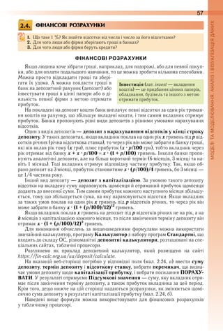 57
ФІНАНСОВІ РОЗРАХУНКИ
1. Що таке 1 %? Як знайти відсотки від числа і число за його відсотками?
2. Для чого люди або фірми зберігають гроші в банках?
3. Для чого люди або фірми беруть кредити?
ФІНАНСОВІ РОЗРАХУНКИ
Якщо людина хоче зібрати гроші, наприклад, для подорожі, або для певної покуп-
ки, або для оплати подальшого навчання, то це можна зробити кількома способами . 
Можна просто відкладати гроші та збері-
гати їх удома . А можна покласти гроші в 
банк на депозитний рахунок (депозит) або 
інвестувати гроші в цінні папери або в ді-
яльність  певної  фірми  з  метою  отримати 
прибуток .
На покладені на депозит кошти банк виплачує певні відсотки за один рік триман-
ня коштів на рахунку, що збільшує вкладені кошти, і тим самим вкладник отримує 
прибуток . Банки пропонують різні види депозитів з різними умовами нарахування 
відсотків .
Один з видів депозитів — депозит з нарахуванням відсотків у кінці строку
депозиту . У таких депозитах, якщо вкладник поклав на один рік x гривень під p від-
сотків річних (річна відсоткова ставка), то через рік він може забрати в банку гроші, 
які він вклав рік тому (x грн), плюс прибуток (x · p/100 грн), тобто вкладник через 
рік отримає від банку x + x · p/100 x · (1 + p/100) гривень . Інколи банки пропо-
нують аналогічні депозити, але на більш короткий термін (6 місяців, 3 місяці та на-
віть 1 місяць) . Тоді вкладник отримує відповідну частину прибутку . Так, якщо об-
рано депозит на 3 місяці, прибуток становитиме x · (p/100)/4 гривень, бо 3 місяці — 
це 1/4 частина року .
Інший вид депозиту — депозит з капіталізацією . За умовою такого депозиту 
відсотки на вкладену суму нараховують щомісяця й отриманий прибуток щомісяця 
додають до внесеної суми . Тим самим прибуток кожного наступного місяця збільшу-
ється, тому що збільшується сума, на яку нараховуються відсотки . Якщо вкладник 
за таких умов поклав на один рік x гривень під р відсотків річних, то через рік він 
може забрати в банку x · (1 + (p/100)/12)12
 гривень .
Якщо вкладник поклав õ гривень на депозит під р відсотків річних не на рік, а на 
k місяців з капіталізацією кожного місяця, то після закінчення терміну депозиту він 
отримає x · (1 + (p/100)/12)k
 гривень .
Для виконання обчислень за вищенаведеними формулами можна використати 
звичайний калькулятор, програму Калькулятор з набору програм Стандартні, що 
входить до складу ОС, різноманітні депозитні калькулятори, розташовані на спе-
ціальних сайтах, табличні процесори .
Розглянемо  як  приклад  депозитний  калькулятор,  який  розміщено  на  сайті 
https://fin-calc .org .ua/ua/deposit/calculate .
На вказаній веб-сторінці потрібно у відповідні поля (мал . 2 .24, а) ввести суму
депозиту, термін депозиту і відсоткову ставку, вибрати перемикач, що визна-
чає умови депозиту щодо капіталізації прибутку, і вибрати посилання ПОРАХУ-
ВАТИ . У результаті отримуємо Підсумкові значення — суму, яку вкладник отри-
має після закінчення терміну депозиту, а також прибуток вкладника за цей період . 
Крім того, дещо нижче на цій сторінці надаються розрахунки, як змінюється щомі-
сячно сума депозиту в результаті капіталізації прибутку (мал . 2 .24, б) .
Наведені  вище  формули  можна  використовувати  для  фінансових  розрахунків 
у табличному процесорі .
2.4.
Інвестиція (лат . invest — вкладення 
коштів) — це придбання цінних паперів, 
обладнання, будівель та іншого з метою 
отримати прибуток .
 