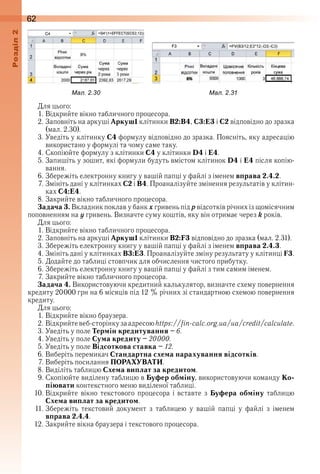 62оздл
Для цього:
1 . Відкрийте вікно табличного процесора .
2 . Заповніть на аркуші Аркуш1 клітинки В2:В4, С3:Е3 і С2 відповідно до зразка 
(мал . 2 .30) .
3 . Уведіть у клітинку С4 формулу відповідно до зразка . Поясніть, яку адресацію 
використано у формулі та чому саме таку .
4 . Скопіюйте формулу з клітинки С4 у клітинки D4 і E4 .
5 . Запишіть у зошит, які формули будуть вмістом клітинок D4 і E4 після копію-
вання .
6 . Збережіть електронну книгу у вашій папці у файлі з іменем вправа 2.4.2 .
7 . Змініть дані у клітинках С2 і В4 . Проаналізуйте змінення результатів у клітин-
ках С4:Е4 .
8 . Закрийте вікно табличного процесора .
Задача 3. Вкладник поклав у банк x гривень під р відсотків річних із щомісячним 
поповненням на ó гривень . Визначте суму коштів, яку він отримає через k років .
Для цього:
1 . Відкрийте вікно табличного процесора .
2 . Заповніть на аркуші Аркуш1 клітинки В2:F3 відповідно до зразка (мал . 2 .31) .
3 . Збережіть електронну книгу у вашій папці у файлі з іменем вправа 2.4.3 .
4 . Змініть дані у клітинках В3:E3 . Проаналізуйте зміну результату у клітинці F3 .
5 . Додайте до таблиці стовпчик для обчислення чистого прибутку .
6 . Збережіть електронну книгу у вашій папці у файлі з тим самим іменем .
7 . Закрийте вікно табличного процесора .
Задача 4. Використовуючи кредитний калькулятор, визначте схему повернення 
кредиту 20 000 грн на 6 місяців під 12 % річних зі стандартною схемою повернення 
кредиту .
Для цього:
1 . Відкрийте вікно браузера .
2 . Відкрийте веб-сторінку за адресою https://fin-calc.org.ua/ua/credit/calculate .
3 . Уведіть у поле Термін кредитування – 6 .
4 . Уведіть у поле Сума кредиту – 20000 .
5 . Уведіть у поле Відсоткова ставка – 12 .
6 . Виберіть перемикач Стандартна схема нарахування відсотків .
7 . Виберіть посилання ПОРАХУВАТИ .
8 . Виділіть таблицю Схема виплат за кредитом .
9 . Скопіюйте виділену таблицю в Буфер обміну, використовуючи команду Ко-
піювати контекстного меню виділеної таблиці .
10 . Відкрийте  вікно  текстового  процесора  і  вставте  з  Буфера обміну  таблицю 
Схема виплат за кредитом .
11 . Збережіть  текстовий  документ  з  таблицею  у  вашій  папці  у  файлі  з  іменем 
вправа 2.4.4 .
12 . Закрийте вікна браузера і текстового процесора .
ал. . ал. .
 
