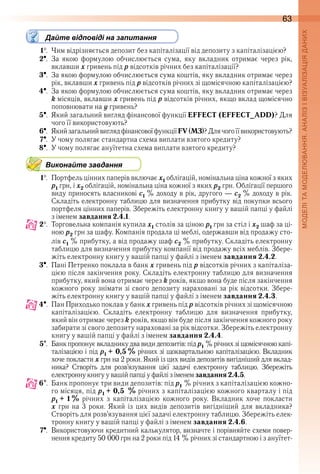 63
Дайте відповіді на запитання
1  .  Чим відрізняється депозит без капіталізації від депозиту з капіталізацією?
2  .  За  якою  формулою  обчислюється  сума,  яку  вкладник  отримає  через  рік, 
вклавши x гривень під p відсотків річних без капіталізації?
3  .  За якою формулою обчислюється сума коштів, яку вкладник отримає через 
рік, вклавши x гривень під p відсотків річних зі щомісячною капіталізацією?
4  .  За якою формулою обчислюється сума коштів, яку вкладник отримає через 
k місяців, вклавши x гривень під p відсотків річних, якщо вклад щомісячно 
поповнювати на ó гривень?
5  .  Який загальний вигляд фінансової функції EFFECT (EFFECT_ADD)? Для 
чого її використовують?
6  .  Який загальний вигляд фінансової функції FV (МЗ)? Для чого її використовують?
7  .  У чому полягає стандартна схема виплати взятого кредиту?
8  .  У чому полягає ануїтетна схема виплати взятого кредиту?
Виконайте завдання
1  .  Портфель цінних паперів включає x1 облігацій, номінальна ціна кожної з яких 
p1 грн, і x2 облігацій, номінальна ціна кожної з яких p2 грн . Облігації першого 
виду приносять власникові c1 % доходу в рік, другого — c2 % доходу в рік . 
Складіть електронну таблицю для визначення прибутку від покупки всього 
портфеля цінних паперів . Збережіть електронну книгу у вашій папці у файлі 
з іменем завдання 2.4.1 .
2  .  Торговельна компанія купила x1 столів за ціною p1 грн за стіл і x2 шаф за ці-
ною p2 грн за шафу . Компанія продала ці меблі, одержавши від продажу сто-
лів c1 % прибутку, а від продажу шаф c2 % прибутку . Складіть електронну 
таблицю для визначення прибутку компанії від продажу всіх меблів . Збере-
жіть електронну книгу у вашій папці у файлі з іменем завдання 2.4.2 .
3  .  Пані Петренко поклала в банк x гривень під p відсотків річних з капіталіза-
цією після закінчення року . Складіть електронну таблицю для визначення 
прибутку, який вона отримає через k років, якщо вона буде після закінчення 
кожного року знімати зі свого депозиту нараховані за рік відсотки . Збере-
жіть електронну книгу у вашій папці у файлі з іменем завдання 2.4.3 .
4  .  Пан Приходько поклав у банк x гривень під p відсотків річних зі щомісячною 
капіталізацією .  Складіть  електронну  таблицю  для  визначення  прибутку, 
який він отримає через k років, якщо він буде після закінчення кожного року 
забирати зі свого депозиту нараховані за рік відсотки . Збережіть електронну 
книгу у вашій папці у файлі з іменем завдання 2.4.4 .
5  .  Банк пропонує вкладнику два види депозитів: під p1 % річних зі щомісячною капі-
талізацією і під p1 + 0,5 % річних зі щоквартальною капіталізацією . Вкладник 
хоче покласти x грн на 2 роки . Який із цих видів депозитів вигідніший для вклад-
ника?  Створіть  для  розв’язування  цієї  задачі  електронну  таблицю .  Збережіть 
електрон ну книгу у вашій папці у файлі з іменем завдання2.4.5 .
6  .  Банк пропонує три види депозитів: під p1 % річних з капіталізацією кожно-
го місяця, під p1 + 0,5 % річних з капіталізацією кожного кварталу і під 
p1 + 1 % річних  з  капіталізацією  кожного  року .  Вкладник  хоче  покласти 
õ  грн  на  3  роки .  Який  із  цих  видів  депозитів  вигідніший  для  вкладника? 
Створіть для розв’язування цієї задачі електронну таблицю . Збережіть елек-
тронну книгу у вашій папці у файлі з іменем завдання 2.4.6 .
7  .  Використовуючи кредитний калькулятор, визначте і порівняйте схеми повер-
нення кредиту 50  000 грн на 2 роки під 14 % річних зі стандартною і з ануїтет-
 