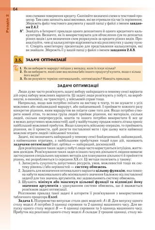 64оздл
ною схемами повернення кредиту . Скопіюйте визначені схеми в текстовий про-
цесор . Там само запишіть ваші висновки, які ви отримали під час їх порівняння . 
Збережіть файл текстового документа у вашій папці у файлі з іменем завдан-
ня 2.4.7 .
8  .  Знайдіть в Інтернеті приклади одного депозитного й одного кредитного каль-
куляторів . Визначте, як їх використовувати для обчислення сум по депозитах 
різних видів і для визначення схем розрахунків за кредити різних видів . Про-
аналізуйте, чим ці калькулятори відрізняються від розглянутих у цьому пунк-
ті . Створіть комп’ютерну презентацію для представлення калькуляторів, які 
ви знай шли . Збережіть її у вашій папці у файлі з іменем завдання 2.4.8 .
ЗАДАЧІ ОПТИМІЗАЦІЇ
1. Як ви вибираєте маршрут поїздки у випадку, коли їх існує кілька?
2. Як ви вибираєте, який саме вид молока (або іншого продукту) купити, якщо є кілька 
його видів?
3. Як ви розумієте терміни «оптимальний», «оптимізація»? Наведіть приклади .
ЗАДАЧІ ОПТИМІЗАЦІЇ
Люди дуже часто розв’язують задачі вибору найкращого в певному сенсі варіанта 
дій серед набору можливих варіантів . Ці задачі люди розв’язують у побуті, на вироб-
ництві, в економіці, на транспорті, у військовій справі тощо .
Наприклад, якщо вам потрібно поїхати на виставу в театр, то ви шукаєте з усіх 
можливих або найшвидший маршрут, або найдешевший . І приймаєте кожного разу 
конкретне рішення, яким маршрутом ви поїдете саме того дня . Якщо потрібно ство-
рити новий літак, то велика група людей приймає рішення, які матеріали, скільки 
людей,  скільки  енергоресурсів,  коштів  та  іншого  потрібно  використати  (і  все  це 
в межах допустимих можливостей), щоб у майбутньому продаж нового літака приніс 
найбільший можливий прибуток . Якщо планують військову операцію, то приймають 
рішення, як її провести, щоб досягти поставленої мети і при цьому мати найменші 
можливі втрати людей і військової техніки .
Задачі, які визначають найкращий у певному сенсі (найдешевший, найшвидший, 
з  найменшими  втратами,  з  найбільшими  прибутками  тощо)  план  дій,  називають 
задачами оптимізації (лат . optimus — найкращий, досконалий) .
Для розв’язування таких задач у побуті люди часто користуються інтуїцією, життє-
вим досвідом . Розв’язування таких задач в інших галузях діяльності людини вимагає 
застосування спеціальних наукових методів для планування діяльності й прий няття 
рішень, які розробляються із середини ХХ ст . Ці методи полягають у такому:
1 . Записують сукупність допустимих ресурсів, умов, можливостей тощо як сис-
тему рівнянь і/або нерівностей — систему обмежень .
2 . Задають для визначення оптимального варіанта цільову функцію, яка повин-
на набути максимального або мінімального значення (залежно від поставленої 
задачі) для тих значень аргументів, які задовольняють систему обмежень .
3 . Шукають мінімум або максимум цільової функції та відповідні йому
значення аргументів з урахуванням системи обмежень, що й вважається 
розв’язком задачі оптимізації .
Розглянемо приклад такої задачі й алгоритм її розв’язування з використанням 
таб личного процесора Excel .
Задача 1. Підприємство випускає столи двох моделей: A і B . Для випуску одного 
столу моделі A потрібно 3 одиниці сировини та 2 одиниці машинного часу . Для ви-
пуску одного столу моделі B — 4 одиниці сировини та 5 одиниць машинного часу . 
Прибуток від реалізації одного столу моделі A складає 2 грошові одиниці, столу мо-
2.5.
 