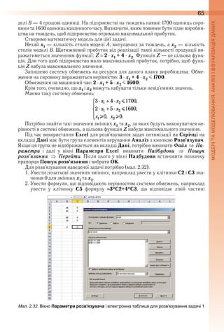 65
делі B — 4 грошові одиниці . На підприємстві на тиждень наявні 1700 одиниць сиро-
вини та 1600 одиниць машинного часу . Визначити, яким повинен бути план виробни-
цтва на тиждень, щоб підприємство отримало максимальний прибуток .
Створимо математичну модель для цієї задачі .
Нехай x1 — кількість столів моделі А, випущених за тиждень, а x2 — кількість 
столів моделі B . Щотижневий прибуток від реалізації такої кількості продукції ви-
ражатиметься значенням функції: Z 2 x1 + 4 x2 . Функція Z — це цільова функ-
ція . Для того щоб підприємство мало максимальний прибуток, потрібно, щоб функ-
ція Z набула максимального значення .
Запишемо систему обмежень на ресурси для даного плану виробництва . Обме-
ження на сировину виражаються нерівністю: 3 x1 + 4 x2 J 1700 .
Обмеження на машинний час: 2 x1 + 5 x2 J 1600 .
Крім того, очевидно, що x1 і x2 можуть набувати тільки невід’ємних значень .
Маємо таку систему обмежень:
Потрібно знайти такі значення змінних x1 та x2, за яких будуть виконуватися не-
рівності в системі обмежень, а цільова функція Z набуде максимального значення .
Під час використання Excel для розв’язування задач оптимізації на Стрічці на 
вкладці Дані має бути група елементів керування Аналіз з кнопкою Розв’язувач . 
Якщо ця група не відображається на вкладці Дані, потрібно виконати Ôаéл Ïа-
раìåтри  і  далі  у  вікні  Параметри Excel виконати Íадáóдови Ïошóк
розв’ÿзаннÿ Ïåрåéти . Після цього у вікні Надбудови встановити позначку 
прапорця Пошук розв’язання і вибрати ОК .
Для розв’язування наведеної задачі потрібно (мал . 2 .32):
1 . Увести початкові значення змінних, наприклад увести у клітинки С2 і С3 зна-
чення 0 для змінних x1 та x2 .
2 . Увести формули, що відповідають нерівностям системи обмежень, наприклад 
увести  у  клітинку  С5  формулу  3*C2+4*C3,  що  відповідає  лівій  частині 
ал. . . ікно Параметри розв’язувача і електронна та ли я для розвязування задачі 1
 