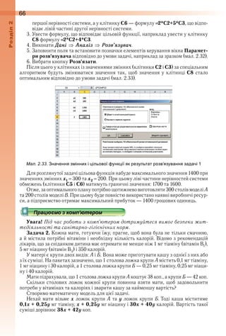 66оздл
першої нерівності системи, а у клітинку С6 — формулу  2*C2+5*C3, що відпо-
відає лівій частині другої нерівності системи .
3 . Увести формулу, що відповідає цільовій функції, наприклад увести у клітинку 
С8 формулу  2*C2+4*C3 .
4 . Виконати Äані Àналіз Розв’ÿзóва÷ .
5 . Заповнити поля та встановити позначки елементів керування вікна Парамет-
ри розв’язувача відповідно до умови задачі, наприклад за зразком (мал . 2 .32) .
6 . Вибрати кнопку Розв’язати .
Після цього у клітинках із значеннями змінних (клітинки С2 і С3) за спеціальним 
алгоритмом будуть змінюватися значення так, щоб значення у клітинці С8 стало 
оптимальним відповідно до умови задачі (мал . 2 .33) .
ал. . . начення з інни і ільової унк ії як результат розв язування задачі 1
Для розглянутої задачі цільова функція набуде максимального значення 1400 при 
значеннях змінних õ1   300 та õ2   200 . При цьому ліві частини нерівностей системи 
обмежень (клітинки С5 і С6) матимуть граничні значення: 1700 та 1600 .
Отже, за оптимального плану потрібно щотижнево виготовляти 300 столів моделі А 
та 200 столів моделі В . При цьому буде повністю використано наявні виробничі ресур-
си, а підприємство отримає максимальний прибуток — 1400 грошових одиниць .
Увага! Під час роботи з комп’ютером дотримуйтеся вимог безпеки жит-
тєдіяльності та санітарно-гігієнічних норм.
Задача 2. Кожна мати, готуючи їжу, прагне, щоб вона була не тільки смачною, 
а й містила потрібні вітаміни і необхідну кількість калорій . Відомо з рекомендацій 
лікарів, що за сніданком дитина має отримати не менше ніж 1 мг тіаміну (вітамін В1), 
5 мг ніацину (вітамін В3) і 350 калорій .
У матері є крупи двох видів: A і Б . Вона може приготувати кашу з однієї з них або 
з їх суміші . На пакетах зазначено, що 1 столова ложка крупи А містить 0,1 мг тіаміну, 
1 мг ніацину і 30 калорій, а 1 столова ложка крупи Б — 0,25 мг тіаміну, 0,25 мг ніаци-
ну і 40 калорій .
Мати підрахувала, що 1 столова ложка крупи А коштує 38 коп ., а крупи Б — 42 коп .
Скільки столових ложок кожної крупи повинна взяти мати, щоб задовольнити 
потреби у вітамінах та калоріях і зварити кашу за найменшу вартість?
Створимо математичну модель для цієї задачі .
Нехай мати візьме x ложок крупи А та ó ложок крупи Б . Тоді каша міститиме 
0,1x + 0,25y мг тіаміну, x + 0,25y мг ніацину і 30x + 40y калорій . Вартість такої 
суміші дорівнює 38x + 42y коп .
 