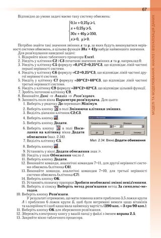 67
Відповідно до умови задачі маємо таку систему обмежень:
Потрібно знайти такі значення змінних x та y, за яких будуть виконуватися нерів-
ності системи обмежень, а цільова функція 38x + 42y набуде найменшого значення .
Для розв’язування наведеної задачі:
1 . Відкрийте вікно табличного процесора Excel .
2 . Уведіть у клітинки С2 і С3 початкові значення змінних õ та ó, наприклад 0 .
3 . Уведіть у клітинку С5 формулу  0,1*C2+0,25*C3, що відповідає лівій частині 
першої нерівності системи .
4 . Уведіть у клітинку С6 формулу  C2+0,25*C3, що відповідає лівій частині дру-
гої нерівності системи .
5 . Уведіть у клітинку С7 формулу  30*C2+40*C3, що відповідає лівій частині 
третьої нерівності системи .
6 . Уведіть у клітинку С9 формулу  38*C2+42*C3, що відповідає цільовій функції .
7 . Зробіть поточною клітинку С9 .
8 . Виконайте Äані Àналіз Розв’ÿзóва÷ .
9 . Заповніть поля вікна Параметри розв’язувача . Для цього:
1 . Виберіть у рядочку До перемикач Мінімум .
2 . Виберіть кнопку   в полі Змінюючи клітинки змінних .
3 . Виділіть діапазон клітинок С2:С3 .
4 . Виберіть кнопку   .
5 . Виберіть кнопку Додати .
6 . Виберіть  кнопку    в  полі  Поси-
лання на клітинку вікна Додати
обмеження (мал . 2 .34) .
7 . Виділіть клітинку С5 .
8 . Виберіть кнопку   .
9 . Установіть у вікні Додати обмеження знак I .
10 . Уведіть у поле Обмеження число 1 .
11 . Виберіть кнопку Додати .
12 . Виконайте команди, аналогічні командам 7–11, для другої нерівності систе-
ми обмежень (клітинка С6) .
13 . Виконайте  команди,  аналогічні  командам  7–10,  для  третьої  нерівності 
системи обмежень (клітинка С7) .
14 . Виберіть кнопку ОК .
15 . Установіть позначку прапорця Зробити необмежені змінні невід’ємними .
16 . Виберіть зі списку Виберіть метод розв’язання метод За симплекс-ме-
тодом .
10 . Виберіть кнопку Розв’язати .
У результаті отримаємо, що мати повинна взяти приблизно 3,5 ложки крупи 
А і приблизно 6 ложок крупи Б, щоб були витримані вимоги щодо вітамінів 
та калорійності і щоб каша мала найменшу вартість (390 коп. 3 грн 90 коп.) .
11 . Виберіть кнопку ОК для збереження розв’язання .
12 . Збережіть електронну книгу у вашій папці у файлі з іменем вправа 2.5 .
13 . Закрийте вікно табличного процесора .
ал. . . ікно Додати обмеження
 
