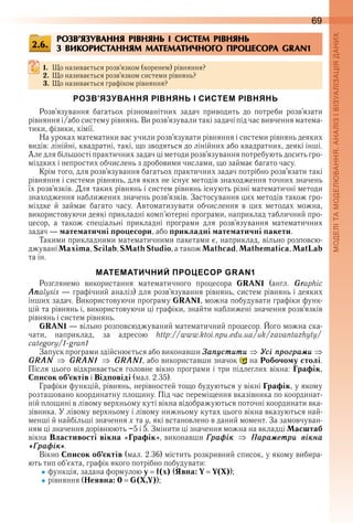 69
РОЗВ’ЯЗУВАННЯ РІВНЯНЬ І СИСТЕМ РІВНЯНЬ
З ВИКОРИСТАННЯМ МАТЕМАТИЧНОГО ПРОЦЕСОРА GRAN1
1. Що називається розв’язком (коренем) рівняння?
2. Що називається розв’язком системи рівнянь?
3. Що називається графіком рівняння?
РОЗВ’ЯЗУВАННЯ РІВНЯНЬ І СИСТЕМ РІВНЯНЬ
Розв’язування  багатьох  різноманітних  задач  приводить  до  потреби  розв’язати 
рівняння і/або систему рівнянь . Ви розв’язували такі задачі під час вивчення матема-
тики, фізики, хімії .
На уроках математики вас учили розв’язувати рівняння і системи рівнянь деяких 
видів: лінійні, квадратні, такі, що зводяться до лінійних або квадратних, деякі інші . 
Але для більшості практичних задач ці методи розв’язування потребують досить гро-
міздких і непростих обчислень з дробовими числами, що займає багато часу .
Крім того, для розв’язування багатьох практичних задач потрібно розв’язати такі 
рівняння і системи рівнянь, для яких не існує методів знаходження точних значень 
їх розв’язків . Для таких рівнянь і систем рівнянь існують різні математичні методи 
знаходження наближених значень розв’язків . Застосування цих методів також гро-
міздке  й  займає  багато  часу .  Автоматизувати  обчислення  в  цих  методах  можна, 
використовуючи деякі прикладні комп’ютерні програми, наприклад табличний про-
цесор,  а  також  спеціальні  прикладні  програми  для  розв’язування  математичних 
задач — математичні процесори, або прикладні математичні пакети .
Такими прикладними математичними пакетами є, наприклад, вільно розповсю-
джувані Maxima, Scilab, SMathStudio, а також Mathcad, Mathematica, MatLab
та ін .
МАТЕМАТИЧНИЙ ПРОЦЕСОР GRAN1
Розглянемо  використання  математичного  процесора  GRAN1 (англ .  Graphic 
Analysis — графічний аналіз) для розв’язування рівнянь, систем рівнянь і деяких 
інших задач . Використовуючи програму GRAN1, можна побудувати графіки функ-
цій та рівнянь і, використовуючи ці графіки, знайти наближені значення розв’язків 
рівнянь і систем рівнянь .
GRAN1 — вільно розповсюджуваний математичний процесор . Його можна ска-
чати,  наприклад,  за  адресою  http://www .ktoi .npu .edu .ua/uk/zavantazhyty/
category/1-gran1
Запуск програми здійснюється або виконавши Çаïóстити Óсі ïроãраìи
GRAN GRAN1 GRAN1, або використавши значок   на Робочому столі . 
Після цього відкривається головне вікно програми і три підлеглих вікна: Графік, 
Список об’єктів і Відповіді (мал . 2 .35) .
Графіки функцій, рівнянь, нерівностей тощо будуються у вікні Графік, у якому 
розташовано координатну площину . Під час переміщення вказівника по координат-
ній площині в лівому верхньому куті вікна відображуються поточні координати вка-
зівника . У лівому верхньому і лівому нижньому кутах цього вікна вказуються най-
менші й найбільші значення х та у, які встановлено в даний момент . За замовчуван-
ням ці значення дорівнюють –5 і 5 . Змінити ці значення можна на вкладці Масштаб 
вікна Властивості вікна «Графік», виконавши Ãраôік Ïараìåтри вікна
«Ãраôік» .
Вікно Список об’єктів (мал . 2 .36) містить розкривний список, у якому вибира-
ють тип об’єкта, графік якого потрібно побудувати:
функція, задана формулою y f(x) (Явна: Y Y(Х));
рівняння (Неявна: 0 G(X,Y));
2.6.
 