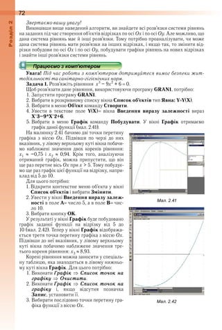 72оздл
Звертаємо вашу увагу!
Виконавши вище наведений алгоритм, ви знайдете всі розв’язки системи рівнянь 
на заданих під час створення об’єктів відрізках по осі Ох і по осі Оу . Але можливо, що 
дана система рівнянь має й інші розв’язки . Тому потрібно проаналізувати, чи може 
дана система рівнянь мати розв’язки на інших відрізках, і якщо так, то змінити від-
різки побудови по осі Ох і по осі Оу, побудувати графіки рівнянь на нових відрізках 
і знайти інші розв’язки системи рівнянь .
Увага! Під час роботи з комп’ютером дотримуйтеся вимог безпеки жит-
тєдіяльності та санітарно-гігієнічних норм.
Задача 1. Розв’яжіть рівняння  х3
 – 9х2
 + 6   0 .
Щоб розв’язати дане рівняння, використовуючи програму GRAN1, потрібно:
1 . Запустити програму GRAN1 .
2 . Вибрати в розкривному списку вікна Список об’єктів тип Явна: Y Y(X) .
3 . Вибрати в меню Об’єкт команду Створити .
4 . Увести  в  текстове  поле  Y(X)   вікна  Введення  виразу залежності  вираз 
X^3–9*X^2+6 .
5 . Вибрати  в  меню  Графік  команду  Побудувати .  У  вікні  Графік  отримаємо 
графік даної функції (мал . 2 .41) .
На малюнку 2 .41 бачимо дві точки перетину 
графіка  з  віссю  Ох .  Підвівши  по  черзі  до  них 
вказівник, у лівому верхньому куті вікна побачи-
мо  наближені  значення  двох  коренів  рівняння: 
х1    –0,75  і  х2    0,94 .  Крім  того,  аналізуючи 
отриманий  графік,  можна  припустити,  що  він 
ще раз перетне вісь Ох при x > 5 . Тому побудує-
мо ще раз графік цієї функції на відрізку, напри-
клад від 5 до 10 .
Для цього потрібно:
1 . Відкрити контекстне меню об’єкта у вікні 
Список об’єктів і вибрати Змінити .
2 . Увести у вікні Введення виразу залеж-
ності в поле А  число 5, а в поле В  чис-
ло 10 .
3 . Вибрати кнопку ОК .
У результаті у вікні Графік буде побудовано 
графік  заданої  функції  на  відрізку  від  5  до 
10 (мал . 2 .42) . Тепер у вікні Графік відобража-
ється третя точка перетину графіка з віссю Ох . 
Підвівши до неї вказівник, у лівому верхньому 
куті вікна побачимо наближене значення тре-
тього кореня рівняння: х3   8,93 .
Корені рівняння можна заносити у спеціаль-
ну таблицю, яка знаходиться в лівому нижньо-
му куті вікна Графік . Для цього потрібно:
1 . Виконати Ãраôік Ñïисок то÷ок на
ãраôікó Î÷истити .
2 . Виконати Ãраôік Ñïисок то÷ок на
ãраôікó  і,  якщо  відсутня  позначка 
Запис, установити її .
3 . Вибирати послідовно точки перетину гра-
фіка функції з віссю Ох .
ал. .
ал. .
 