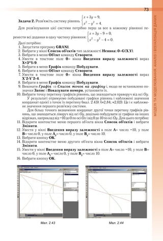 73
Задача 2. Розв’яжіть систему рівнянь  
Для  розв’язування  цієї  системи  потрібно  перш  за  все  в  кожному  рівнянні  пе-
ренести всі доданки в одну частину рівняння: 
Далі потрібно:
1 . Запустити програму GRAN1 .
2 . Вибрати у вікні Список об’єктів тип залежності Неявна: 0 G(X,Y) .
3 . Вибрати в меню Об’єкт команду Створити .
4 . Увести  в  текстове  поле  0   вікна  Введення виразу залежності  вираз 
X+3*Y-9 .
5 . Вибрати в меню Графік команду Побудувати .
6 . Вибрати в меню Об’єкт команду Створити .
7 . Увести  в  текстове  поле  0   вікна   Введення  виразу залежності вираз 
X^2-Y^2-4 .
8 . Вибрати в меню Графік команду Побудувати .
9 . Виконати Ãраôік  Ñïисок то÷ок на ãраôікó і, якщо не встановлено по -
з начки Запис і Показувати номери, установити їх .
10 . Вибрати точку перетину графіків рівнянь, що знаходиться праворуч від осі Оу .
У результаті отримуємо побудовані графіки рівнянь і наближені значення 
координат однієї з точок їх перетину (мал . 2 .43): ( 2,84;  2,02) . Це і є наближе-
не значення першого розв’язку системи .
Для більш точного визначення координат другої точки перетину графіків рів-
нянь, що знаходиться ліворуч від осі Оу, доцільно побудувати ці графіки на інших 
відрізках, наприклад від –10 до 0 по осі Ох і від 0 до 10 по осі Оу . Для цього потрібно:
11 . Відкрити контекстне меню першого об’єкта вікна Список об’єктів і вибрати 
Змінити .
12 . Увести у вікні Введення виразу залежності в поле А  число –10, у поле
В  число 0, у поле Ау  число 0, у поле Ву  число 10 .
13 . Вибрати кнопку ОК .
14 . Відкрити контекстне меню другого об’єкта вікна Список об’єктів і вибрати 
Змінити .
15 . Увести у вікні Введення виразу залежності в поле А  число –10, у поле В  
число 0, у поле Ау  число 0, у поле Ву  число 10 .
16 . Вибрати кнопку ОК .
ал. .ал. .
 