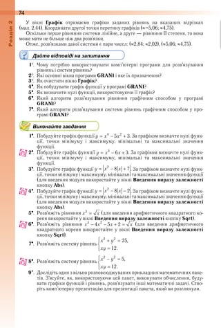 74оздл
У  вікні  Графік  отримаємо  графіки  заданих  рівнянь  на  вказаних  відрізках 
(мал . 2 .44) . Координати другої точки перетину графіків ( –5,06;  4,75) .
Оскільки перше рівняння системи лінійне, а друге — рівняння ІІ степеня, то вона 
може мати не більше ніж два розв’язки .
Отже, розв’язками даної системи є пари чисел: ( 2,84;  2,02), ( 5,06;  4,75) .
Дайте відповіді на запитання
1  .  Чому  потрібно  використовувати  комп’ютерні  програми  для  розв’язування 
рівнянь і систем рівнянь?
2  .  Які основні вікна програми GRAN1 і яке їх призначення?
3  .  Як очистити вікно Графік?
4  .  Як побудувати графік функції у програмі GRAN1?
5  .  Як визначити нулі функції, використовуючи її графік?
6  .  Який  алгоритм  розв’язування  рівняння  графічним  способом  у  програмі 
GRAN1?
7  .  Який алгоритм розв’язування системи рівнянь графічним способом у про-
грамі GRAN1?
Виконайте завдання
1  .  Побудуйте графік функції   . За графіком визначте нулі функ-
ції,  точки  мінімуму  і  максимуму,  мінімальні  та  максимальні  значення 
функції .
2  .  Побудуйте графік функції   . За графіком визначте нулі функ-
ції,  точки  мінімуму  і  максимуму,  мінімальні  та  максимальні  значення 
функції .
3  .  Побудуйте графік функції   . За графіком визначте нулі функ-
ції, точки мінімуму і максимуму, мінімальні та максимальні значення функції 
(для введення модуля використайте у вікні Введення виразу залежності 
кнопку Abs) .
4  .  Побудуйте графік функції   . За графіком визначте нулі функ-
ції, точки мінімуму і максимуму, мінімальні та максимальні значення функції 
(для введення модуля використайте у вікні Введення виразу залежності
кнопку Abs) .
5  .  Розв’яжіть рівняння   (для введення арифметичного квадратного ко-
реня використайте у вікні Введення виразу залежності кнопку Sqrt) .
6  .  Розв’яжіть  рівняння    (для  введення  арифметичного 
квадратного  кореня  використайте  у  вікні  Введення виразу залежності 
кнопку Sqrt) .
7  .  Розв’яжіть систему рівнянь 
8  .  Розв’яжіть систему рівнянь 
9  .  Дослідіть один з вільно розповсюджуваних прикладних математичних паке-
тів . З’ясуйте, як, використовуючи цей пакет, виконувати обчислення, буду-
вати графіки функцій і рівнянь, розв’язувати інші математичні задачі . Ство-
ріть комп’ютерну презентацію для презентації пакета, який ви розглянули .
 