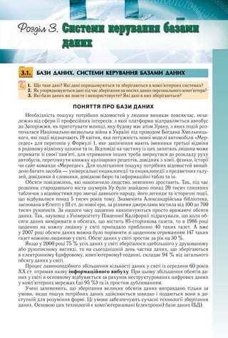 75
БАЗИ ДАНИХ. СИСТЕМИ КЕРУВАННЯ БАЗАМИ ДАНИХ
1. Що таке дані? Які дані опрацьовуються та зберігаються в комп’ютерних системах?
2. Як упорядковуються дані під час зберігання на носіях даних персонального комп’ютера?
3. Які бази даних ви знаєте і використовуєте? Які дані в них зберігаються?
ПОНЯТТЯ ПРО БАЗИ ДАНИХ
Необхідність пошуку потрібних відомостей у людини виникає повсякчас, неза-
лежно від сфери її професійних інтересів: з якої платформи відправляється автобус 
до Запоріжжя, як приготувати млинці, яку будову має атом Урану, з яких подій роз-
почалася Національно-визвольна війна в Україні під проводом Богдана Хмельниць-
кого, які події відзначають 19 квітня, яка потужність нової моделі автомобіля «Мер-
седес» для перегонів у Формулі 1, яке закінчення мають іменники третьої відміни 
в родовому відмінку однини та ін . Відповіді на частину із цих запитань людина може 
отримати зі своєї пам’яті, для отримання інших треба звернутися до розкладу руху 
автобусів, переглянути книжку кулінарних рецептів, довідник з хімії, фізики, історії 
чи сайт команди «Мерседес» . Для полегшення пошуку потрібних відомостей винай-
дено багато засобів — універсальні енциклопедії та енциклопедії з предметних галу-
зей, довідники й словники, довідкові бюро та інформаційні табло та ін .
Обсяги повідомлень, які накопичило людство, невпинно зростають . Так, під час 
розкопок стародавнього міста шумерів Ур було знайдено понад 20 тисяч глиняних 
табличок з відомостями про звичаї давнього народу, його легенди та історичні події, 
що відбувалися понад 5 тисяч років тому . Знаменита Александрійська бібліотека, 
заснована в Єгипті у ІІІ ст . до нової ери, за різними джерелами містила від 100 до 700 
тисяч рукописів . За нашого часу щоденно накопичуються просто вражаючі обсяги 
даних . Так, науковці з Університету Південної Каліфорнії підрахували, що коли об-
сяги даних вимірювати в обсягах, що містить 85-сторінкова газета, то в 1986 році 
щоденно  на  кожну  людину  у  світі  припадало  приблизно  40  таких  газет .  А  вже 
у 2007 році обсяги даних можна було порівняти зі щоденним отриманням 147 таких 
газет кожною людиною у світі . Обсяг даних у світі зростає за рік на 30 % .
Якщо у 2000 році 75 % усіх даних у світі зберігалося здебільшого у друкованому 
або рукописному вигляді, то на сьогоднішній день частка даних, що зберігаються 
в електронному (цифровому, комп’ютерному) поданні, складає 94 % від загального 
обсягу даних у світі .
Процес лавиноподібного збільшення кількості даних у світі із середини 60 років 
ХХ ст . отримав назву інформаційного вибуху . При цьому збільшення обсягів да-
них у світі в основному відбувається за рахунок неструктурованих цифрових даних 
у комп’ютерних мережах (до 95 %) та їх простим дублюванням .
Учені запевняють, що зберігання великих обсягів даних виправдано тільки за 
умови, якщо пошук потрібних даних здійснюється швидко і подаються вони в до-
ступній для розуміння формі . Ці умови забезпечують сучасні технології зберігання 
даних . Основою цих технологій є комп’ютеризовані (електронні) бази даних (БД) .
75
Ðîçäіë 3. Ñèñòåìè êåðóâàííÿ áàçàìèÑèñòåìè êåðóâàííÿ áàçàìèÑèñòåìè êåðóâàííÿ áàçàìèÑèñòåìè êåðóâàííÿ áàçàìèÑèñòåìè êåðóâàííÿ áàçàìèÑèñòåìè êåðóâàííÿ áàçàìèÑèñòåìè êåðóâàííÿ áàçàìèÑèñòåìè êåðóâàííÿ áàçàìèÑèñòåìè êåðóâàííÿ áàçàìèÑèñòåìè êåðóâàííÿ áàçàìèÑèñòåìè êåðóâàííÿ áàçàìèÑèñòåìè êåðóâàííÿ áàçàìèÑèñòåìè êåðóâàííÿ áàçàìèÑèñòåìè êåðóâàííÿ áàçàìèÑèñòåìè êåðóâàííÿ áàçàìèÑèñòåìè êåðóâàííÿ áàçàìèÑèñòåìè êåðóâàííÿ áàçàìèÑèñòåìè êåðóâàííÿ áàçàìèÑèñòåìè êåðóâàííÿ áàçàìèÑèñòåìè êåðóâàííÿ áàçàìèÑèñòåìè êåðóâàííÿ áàçàìèÑèñòåìè êåðóâàííÿ áàçàìèÑèñòåìè êåðóâàííÿ áàçàìèÑèñòåìè êåðóâàííÿ áàçàìèÑèñòåìè êåðóâàííÿ áàçàìèÑèñòåìè êåðóâàííÿ áàçàìèÑèñòåìè êåðóâàííÿ áàçàìèÑèñòåìè êåðóâàííÿ áàçàìèÑèñòåìè êåðóâàííÿ áàçàìèÑèñòåìè êåðóâàííÿ áàçàìèÑèñòåìè êåðóâàííÿ áàçàìèÑèñòåìè êåðóâàííÿ áàçàìèÑèñòåìè êåðóâàííÿ áàçàìèÑèñòåìè êåðóâàííÿ áàçàìèÑèñòåìè êåðóâàííÿ áàçàìèÑèñòåìè êåðóâàííÿ áàçàìèÑèñòåìè êåðóâàííÿ áàçàìèÑèñòåìè êåðóâàííÿ áàçàìèÑèñòåìè êåðóâàííÿ áàçàìèÑèñòåìè êåðóâàííÿ áàçàìèÑèñòåìè êåðóâàííÿ áàçàìèÑèñòåìè êåðóâàííÿ áàçàìèÑèñòåìè êåðóâàííÿ áàçàìèÑèñòåìè êåðóâàííÿ áàçàìèÑèñòåìè êåðóâàííÿ áàçàìèÑèñòåìè êåðóâàííÿ áàçàìèÑèñòåìè êåðóâàííÿ áàçàìèÑèñòåìè êåðóâàííÿ áàçàìèÑèñòåìè êåðóâàííÿ áàçàìèÑèñòåìè êåðóâàííÿ áàçàìèÑèñòåìè êåðóâàííÿ áàçàìèÑèñòåìè êåðóâàííÿ áàçàìèÑèñòåìè êåðóâàííÿ áàçàìèÑèñòåìè êåðóâàííÿ áàçàìèÑèñòåìè êåðóâàííÿ áàçàìèÑèñòåìè êåðóâàííÿ áàçàìèÑèñòåìè êåðóâàííÿ áàçàìèÑèñòåìè êåðóâàííÿ áàçàìèÑèñòåìè êåðóâàííÿ áàçàìèÑèñòåìè êåðóâàííÿ áàçàìèÑèñòåìè êåðóâàííÿ áàçàìèÑèñòåìè êåðóâàííÿ áàçàìèÑèñòåìè êåðóâàííÿ áàçàìèÑèñòåìè êåðóâàííÿ áàçàìèÑèñòåìè êåðóâàííÿ áàçàìèÑèñòåìè êåðóâàííÿ áàçàìèÑèñòåìè êåðóâàííÿ áàçàìèÑèñòåìè êåðóâàííÿ áàçàìèÑèñòåìè êåðóâàííÿ áàçàìèÑèñòåìè êåðóâàííÿ áàçàìèÑèñòåìè êåðóâàííÿ áàçàìèÑèñòåìè êåðóâàííÿ áàçàìèÑèñòåìè êåðóâàííÿ áàçàìèÑèñòåìè êåðóâàííÿ áàçàìèÑèñòåìè êåðóâàííÿ áàçàìèÑèñòåìè êåðóâàííÿ áàçàìèÑèñòåìè êåðóâàííÿ áàçàìèÑèñòåìè êåðóâàííÿ áàçàìèÑèñòåìè êåðóâàííÿ áàçàìèÑèñòåìè êåðóâàííÿ áàçàìèÑèñòåìè êåðóâàííÿ áàçàìèÑèñòåìè êåðóâàííÿ áàçàìèÑèñòåìè êåðóâàííÿ áàçàìèÑèñòåìè êåðóâàííÿ áàçàìèÑèñòåìè êåðóâàííÿ áàçàìèÑèñòåìè êåðóâàííÿ áàçàìèÑèñòåìè êåðóâàííÿ áàçàìèÑèñòåìè êåðóâàííÿ áàçàìèÑèñòåìè êåðóâàííÿ áàçàìèÑèñòåìè êåðóâàííÿ áàçàìèÑèñòåìè êåðóâàííÿ áàçàìèÑèñòåìè êåðóâàííÿ áàçàìèÑèñòåìè êåðóâàííÿ áàçàìèÑèñòåìè êåðóâàííÿ áàçàìèÑèñòåìè êåðóâàííÿ áàçàìèÑèñòåìè êåðóâàííÿ áàçàìèÑèñòåìè êåðóâàííÿ áàçàìèÑèñòåìè êåðóâàííÿ áàçàìèÑèñòåìè êåðóâàííÿ áàçàìèÑèñòåìè êåðóâàííÿ áàçàìèÑèñòåìè êåðóâàííÿ áàçàìèÑèñòåìè êåðóâàííÿ áàçàìèÑèñòåìè êåðóâàííÿ áàçàìèÑèñòåìè êåðóâàííÿ áàçàìèÑèñòåìè êåðóâàííÿ áàçàìèÑèñòåìè êåðóâàííÿ áàçàìèÑèñòåìè êåðóâàííÿ áàçàìèÑèñòåìè êåðóâàííÿ áàçàìèÑèñòåìè êåðóâàííÿ áàçàìèÑèñòåìè êåðóâàííÿ áàçàìèÑèñòåìè êåðóâàííÿ áàçàìèÑèñòåìè êåðóâàííÿ áàçàìèÑèñòåìè êåðóâàííÿ áàçàìèÑèñòåìè êåðóâàííÿ áàçàìèÑèñòåìè êåðóâàííÿ áàçàìèÑèñòåìè êåðóâàííÿ áàçàìèÑèñòåìè êåðóâàííÿ áàçàìèÑèñòåìè êåðóâàííÿ áàçàìèÑèñòåìè êåðóâàííÿ áàçàìèÑèñòåìè êåðóâàííÿ áàçàìèÑèñòåìè êåðóâàííÿ áàçàìèÑèñòåìè êåðóâàííÿ áàçàìèÑèñòåìè êåðóâàííÿ áàçàìèÑèñòåìè êåðóâàííÿ áàçàìèÑèñòåìè êåðóâàííÿ áàçàìèÑèñòåìè êåðóâàííÿ áàçàìèÑèñòåìè êåðóâàííÿ áàçàìèÑèñòåìè êåðóâàííÿ áàçàìèÑèñòåìè êåðóâàííÿ áàçàìèÑèñòåìè êåðóâàííÿ áàçàìèÑèñòåìè êåðóâàííÿ áàçàìèÑèñòåìè êåðóâàííÿ áàçàìèÑèñòåìè êåðóâàííÿ áàçàìèÑèñòåìè êåðóâàííÿ áàçàìèÑèñòåìè êåðóâàííÿ áàçàìèÑèñòåìè êåðóâàííÿ áàçàìèÑèñòåìè êåðóâàííÿ áàçàìèÑèñòåìè êåðóâàííÿ áàçàìèÑèñòåìè êåðóâàííÿ áàçàìèÑèñòåìè êåðóâàííÿ áàçàìèÑèñòåìè êåðóâàííÿ áàçàìèÑèñòåìè êåðóâàííÿ áàçàìèÑèñòåìè êåðóâàííÿ áàçàìèÑèñòåìè êåðóâàííÿ áàçàìèÑèñòåìè êåðóâàííÿ áàçàìèÑèñòåìè êåðóâàííÿ áàçàìèÑèñòåìè êåðóâàííÿ áàçàìèÑèñòåìè êåðóâàííÿ áàçàìèÑèñòåìè êåðóâàííÿ áàçàìèÑèñòåìè êåðóâàííÿ áàçàìèÑèñòåìè êåðóâàííÿ áàçàìèÑèñòåìè êåðóâàííÿ áàçàìèÑèñòåìè êåðóâàííÿ áàçàìèÑèñòåìè êåðóâàííÿ áàçàìèÑèñòåìè êåðóâàííÿ áàçàìèÑèñòåìè êåðóâàííÿ áàçàìèÑèñòåìè êåðóâàííÿ áàçàìèÑèñòåìè êåðóâàííÿ áàçàìèÑèñòåìè êåðóâàííÿ áàçàìèÑèñòåìè êåðóâàííÿ áàçàìèÑèñòåìè êåðóâàííÿ áàçàìèÑèñòåìè êåðóâàííÿ áàçàìèÑèñòåìè êåðóâàííÿ áàçàìèÑèñòåìè êåðóâàííÿ áàçàìèÑèñòåìè êåðóâàííÿ áàçàìèÑèñòåìè êåðóâàííÿ áàçàìèÑèñòåìè êåðóâàííÿ áàçàìèÑèñòåìè êåðóâàííÿ áàçàìèÑèñòåìè êåðóâàííÿ áàçàìèÑèñòåìè êåðóâàííÿ áàçàìèÑèñòåìè êåðóâàííÿ áàçàìèÑèñòåìè êåðóâàííÿ áàçàìèÑèñòåìè êåðóâàííÿ áàçàìèÑèñòåìè êåðóâàííÿ áàçàìèÑèñòåìè êåðóâàííÿ áàçàìèÑèñòåìè êåðóâàííÿ áàçàìèÑèñòåìè êåðóâàííÿ áàçàìèÑèñòåìè êåðóâàííÿ áàçàìèÑèñòåìè êåðóâàííÿ áàçàìèÑèñòåìè êåðóâàííÿ áàçàìèÑèñòåìè êåðóâàííÿ áàçàìèÑèñòåìè êåðóâàííÿ áàçàìèÑèñòåìè êåðóâàííÿ áàçàìèÑèñòåìè êåðóâàííÿ áàçàìèÑèñòåìè êåðóâàííÿ áàçàìèÑèñòåìè êåðóâàííÿ áàçàìèÑèñòåìè êåðóâàííÿ áàçàìèÑèñòåìè êåðóâàííÿ áàçàìèÑèñòåìè êåðóâàííÿ áàçàìèÑèñòåìè êåðóâàííÿ áàçàìèÑèñòåìè êåðóâàííÿ áàçàìèÑèñòåìè êåðóâàííÿ áàçàìèÑèñòåìè êåðóâàííÿ áàçàìèÑèñòåìè êåðóâàííÿ áàçàìèÑèñòåìè êåðóâàííÿ áàçàìèÑèñòåìè êåðóâàííÿ áàçàìèÑèñòåìè êåðóâàííÿ áàçàìèÑèñòåìè êåðóâàííÿ áàçàìèÑèñòåìè êåðóâàííÿ áàçàìèÑèñòåìè êåðóâàííÿ áàçàìèÑèñòåìè êåðóâàííÿ áàçàìèÑèñòåìè êåðóâàííÿ áàçàìèÑèñòåìè êåðóâàííÿ áàçàìèÑèñòåìè êåðóâàííÿ áàçàìèÑèñòåìè êåðóâàííÿ áàçàìèÑèñòåìè êåðóâàííÿ áàçàìèÑèñòåìè êåðóâàííÿ áàçàìèÑèñòåìè êåðóâàííÿ áàçàìèÑèñòåìè êåðóâàííÿ áàçàìèÑèñòåìè êåðóâàííÿ áàçàìèÑèñòåìè êåðóâàííÿ áàçàìèÑèñòåìè êåðóâàííÿ áàçàìèÑèñòåìè êåðóâàííÿ áàçàìèÑèñòåìè êåðóâàííÿ áàçàìèÑèñòåìè êåðóâàííÿ áàçàìèÑèñòåìè êåðóâàííÿ áàçàìèÑèñòåìè êåðóâàííÿ áàçàìèÑèñòåìè êåðóâàííÿ áàçàìèÑèñòåìè êåðóâàííÿ áàçàìèÑèñòåìè êåðóâàííÿ áàçàìèÑèñòåìè êåðóâàííÿ áàçàìèÑèñòåìè êåðóâàííÿ áàçàìèÑèñòåìè êåðóâàííÿ áàçàìèÑèñòåìè êåðóâàííÿ áàçàìèÑèñòåìè êåðóâàííÿ áàçàìèÑèñòåìè êåðóâàííÿ áàçàìèÑèñòåìè êåðóâàííÿ áàçàìèÑèñòåìè êåðóâàííÿ áàçàìèÑèñòåìè êåðóâàííÿ áàçàìèÑèñòåìè êåðóâàííÿ áàçàìèÑèñòåìè êåðóâàííÿ áàçàìèÑèñòåìè êåðóâàííÿ áàçàìèÑèñòåìè êåðóâàííÿ áàçàìèÑèñòåìè êåðóâàííÿ áàçàìèÑèñòåìè êåðóâàííÿ áàçàìèÑèñòåìè êåðóâàííÿ áàçàìèÑèñòåìè êåðóâàííÿ áàçàìèÑèñòåìè êåðóâàííÿ áàçàìèÑèñòåìè êåðóâàííÿ áàçàìèÑèñòåìè êåðóâàííÿ áàçàìèÑèñòåìè êåðóâàííÿ áàçàìèÑèñòåìè êåðóâàííÿ áàçàìèÑèñòåìè êåðóâàííÿ áàçàìèÑèñòåìè êåðóâàííÿ áàçàìèÑèñòåìè êåðóâàííÿ áàçàìèÑèñòåìè êåðóâàííÿ áàçàìèÑèñòåìè êåðóâàííÿ áàçàìèÑèñòåìè êåðóâàííÿ áàçàìèÑèñòåìè êåðóâàííÿ áàçàìèÑèñòåìè êåðóâàííÿ áàçàìèÑèñòåìè êåðóâàííÿ áàçàìèÑèñòåìè êåðóâàííÿ áàçàìèÑèñòåìè êåðóâàííÿ áàçàìèÑèñòåìè êåðóâàííÿ áàçàìèÑèñòåìè êåðóâàííÿ áàçàìèÑèñòåìè êåðóâàííÿ áàçàìèÑèñòåìè êåðóâàííÿ áàçàìèÑèñòåìè êåðóâàííÿ áàçàìèÑèñòåìè êåðóâàííÿ áàçàìèÑèñòåìè êåðóâàííÿ áàçàìèÑèñòåìè êåðóâàííÿ áàçàìèÑèñòåìè êåðóâàííÿ áàçàìèÑèñòåìè êåðóâàííÿ áàçàìèÑèñòåìè êåðóâàííÿ áàçàìèÑèñòåìè êåðóâàííÿ áàçàìèÑèñòåìè êåðóâàííÿ áàçàìèÑèñòåìè êåðóâàííÿ áàçàìèÑèñòåìè êåðóâàííÿ áàçàìèÑèñòåìè êåðóâàííÿ áàçàìèÑèñòåìè êåðóâàííÿ áàçàìèÑèñòåìè êåðóâàííÿ áàçàìèÑèñòåìè êåðóâàííÿ áàçàìèÑèñòåìè êåðóâàííÿ áàçàìèÑèñòåìè êåðóâàííÿ áàçàìèÑèñòåìè êåðóâàííÿ áàçàìèÑèñòåìè êåðóâàííÿ áàçàìèÑèñòåìè êåðóâàííÿ áàçàìèÑèñòåìè êåðóâàííÿ áàçàìèÑèñòåìè êåðóâàííÿ áàçàìè
äàíèõäàíèõäàíèõäàíèõäàíèõäàíèõäàíèõäàíèõäàíèõäàíèõäàíèõäàíèõäàíèõäàíèõäàíèõäàíèõäàíèõäàíèõäàíèõäàíèõäàíèõäàíèõäàíèõäàíèõäàíèõäàíèõäàíèõäàíèõäàíèõäàíèõäàíèõäàíèõäàíèõäàíèõäàíèõäàíèõäàíèõäàíèõäàíèõäàíèõäàíèõäàíèõäàíèõäàíèõäàíèõäàíèõäàíèõäàíèõäàíèõäàíèõäàíèõäàíèõäàíèõäàíèõäàíèõäàíèõäàíèõäàíèõäàíèõäàíèõäàíèõäàíèõäàíèõäàíèõäàíèõäàíèõäàíèõäàíèõäàíèõäàíèõäàíèõäàíèõäàíèõäàíèõäàíèõäàíèõäàíèõäàíèõäàíèõäàíèõäàíèõäàíèõäàíèõäàíèõäàíèõäàíèõäàíèõäàíèõäàíèõäàíèõäàíèõäàíèõäàíèõäàíèõäàíèõäàíèõäàíèõäàíèõäàíèõäàíèõäàíèõäàíèõäàíèõäàíèõäàíèõäàíèõäàíèõäàíèõ
3.1.
 