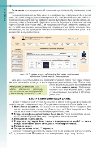 76оздл
База даних — це впорядкований за певними правилами набір взаємопов’язаних 
даних .
Основним призначенням бази даних є гарантоване систематизоване збереження 
даних і надання доступу до них користувачеві або комп’ютерній програмі, тобто за-
безпечення швидкого пошуку потрібних даних . Електронні бази даних активно ви-
користовуються в банківській сфері (облік клієнтів, їх рахунків, проведених виплат 
та руху коштів), бібліотеках (мал . 3 .1), пошукових системах Інтернету, системах об-
ліку та здійснення оплати за користування електроенергією, газом, холодною та га-
рячою водою, під час проведення зовнішнього незалежного оцінювання учнів і в ін-
ших сферах діяльності людини .
ал. . . торінка о уку у ліка і у азі дани а іональної
і ліотеки країни і ені ернадського
База даних є досить складним за своєю структурою об’єктом, тому перед створен-
ням вона заздалегідь проектується — створюється модель бази даних . Під час ство-
рення моделі бази даних використовують 
ту  чи  іншу  модель даних .  Найпошире-
нішими є такі види моделей даних: ієрар-
хічна, мережева, реляційна й об’єктно-
реляційна .
ЕТАПИ СТВОРЕННЯ БАЗИ ДАНИХ
Процес створення комп’ютерної бази даних є одним з прикладів розв’язування 
задач із використанням комп’ютера . Створення баз даних передбачає такі етапи:
1. Постановка завдання.  На  цьому  етапі  визначається  мета  створення  бази 
даних,  окреслюється  предметна  область,  для  якої  буде  створюватися  база 
даних, визначаються потенційні користувачі бази даних .
2. Створення інформаційної моделі бази даних, у якій виділяються множи-
ни об’єктів майбутньої бази даних, описуються зв’язки між ними .
3. Визначення моделі даних.
4. Створення структури бази даних з використанням однієї із систем
керування базами даних або однієї з мов програмування.
5. Уведення даних.
6. Тестування бази даних, її корекція.
Помилки у проектуванні можуть з’ясуватися після виконання значного обсягу 
робіт з уведення даних . Це призводить до невиправданих втрат часу і коштів .
Реляційний, релятивний (англ . 
relation — відношення) — відносний, 
той, що визначається в порівнянні або 
у взаємо зв’язку з іншими об’єктами .
 