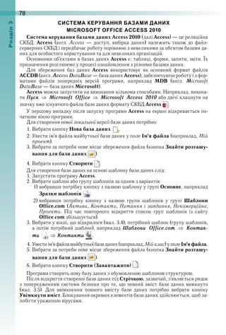 78оздл
СИСТЕМА КЕРУВАННЯ БАЗАМИ ДАНИХ
MICROSOFT OFFICE ACCESS 2010
Система керування базами даних Access 2010 (далі Access) — це реляційна 
СКБД .  Access  (англ .  Access  —  доступ,  вибірка  даних)  належить  також  до  файл-
серверних СКБД і передбачає роботу порівняно з невеликими за обсягом базами да-
них для особистого користування та для невеликих організацій .
Основними об’єктами в базах даних Access є: таблиці, форми, запити, звіти . Їх 
призначення розглянемо у процесі ознайомлення з різними базами даних .
Для  збереження  баз  даних  Access  використовує  як  основний  формат  файлів 
ACCDB (англ . Aссess DataBase — база даних Access), забезпечуючи роботу і з фор-
матами  файлів  попередніх  версій  програми,  наприклад  MDB  (англ .  Microsoft 
DataBase — база даних Microsoft) .
Access можна запустити на виконання кількома способами . Наприклад, викона-
ти Ïóск Microsoft Office Microsoft Access 2010 або двічі клацнути на 
значку вже існуючого файла бази даних формату СКБД Access   .
У першому випадку після запуску програми Access на екрані відкривається по-
чаткове вікно програми .
Для створення нової локальної версії бази даних потрібно:
1 . Вибрати кнопку Нова база даних   .
2 . Увести ім’я файла майбутньої бази даних у поле Ім’я файла (наприклад, Мій
проект) .
3 . Вибрати за потреби нове місце збереження файла (кнопка Знайти розташу-
вання для бази даних  ) .
4 . Вибрати кнопку Створити   .
Для створення бази даних на основі шаблону бази даних слід:
1 . Запустити програму Access .
2 . Вибрати шаблон або групу шаблонів за одним з варіантів:
1) вибравши потрібну кнопку з назвою шаблону у групі Основне, наприклад 
Зразки шаблонів  ;
2) вибравши  потрібну  кнопку  з  назвою  групи  шаблонів  у  групі  Шаблони
Office.com (Активи, Контакти, Питання і завдання, Некомерційне,
Проекти .  Під  час  повторного  відкриття  список  груп  шаблонів  із  сайту 
Office .com збільшується) .
3 . Вибрати у вікні, що відкрилося (мал . 3 .4), потрібний шаблон (групу шаблонів, 
а потім потрібний шаблон), наприклад Шаáлони Office.com Êонтак-
ти Êонтакти   .
4 . Увести ім’я файла майбутньої бази даних (наприклад, Мійклас) у поле Ім’яфайла .
5 . Вибрати за потреби нове місце збереження файла (кнопка Знайти розташу-
вання для бази даних  ) .
6 . Вибрати кнопку Створити (Завантажити)   .
Програма створить нову базу даних з обумовленою шаблоном структурою .
Після відкриття створеної бази даних під Стрічкою, зазвичай, з’являється рядок 
з попередженням системи безпеки про те, що певний вміст бази даних вимкнуто 
(мал .  3 .5) .  Для  ввімкнення  повного  вмісту  бази  даних  потрібно  вибрати  кнопку 
 Увімкнути вміст . Блокування окремих елементів бази даних здійснюється, щоб за-
побігти ураженню вірусами .
 