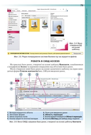79
ал. . . ядок о еред ення систе и ез еки ід час відкриття а лів
РОБОТА В СКБД ACCESS
На прикладі бази даних, створеної на основі шаблону Контакти, ознайомимося 
з інтерфейсом Access та окремими операціями над об’єктами бази даних .
Після створення нової бази даних на основі зазначеного шаблону на екран виво-
диться форма Список контактів (мал . 3 .6) для введення даних .
   
ал. . . ікно
створення
на основі
а лону
8
1 2
5
43
7
6
1. кладка відкритого о кта 5. Поля для введення дани
2. аголовок ор и 6. Область переходів
3. ена ( ід иси) олів 7. но ка відкриття закриття Області переходів
4. но ка закриття оточної вкладки 8. но ка Вигляд для ви ору виду одання
ал. . . ікно з ор о ази дани створеної на основі а лону Контакти
 