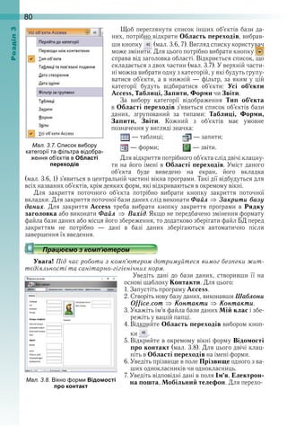 80оздл
Щоб переглянути список інших об’єктів бази да-
них, потрібно відкрити Область переходів, вибрав-
ши кнопку   (мал . 3 .6, 7) . Вигляд списку користувач 
може змінити . Для цього потрібно вибрати кнопку   
справа від заголовка області . Відкриється список, що 
складається з двох частин (мал . 3 .7) . У верхній части-
ні можна вибрати одну з категорій, у які будуть групу-
ватися об’єкти, а в нижній — фільтр, за яким у цій 
категорії  будуть  відбиратися  об’єкти:  Усі об’єкти
Access, Таблиці, Запити, Форми чи Звіти .
За  вибору  категорії  відображення  Тип об’єкта
в Області переходів з’явиться список об’єктів бази 
даних,  згрупований  за  типами:  Таблиці, Форми,
Запити, Звіти .  Кожний  з  об’єктів  має  умовне 
позначення у вигляді значка:
 — таблиці;   — запити;
 — форми;    — звіти .
Для відкриття потрібного об’єкта слід двічі клацну-
ти на його імені в Області переходів . Уміст даного 
об’єкта  буде  виведено  на  екран,  його  вкладка 
(мал . 3 .6, 1) з’явиться в центральній частині вікна програми . Такі дії відбудуться для 
всіх названих об’єктів, крім деяких форм, які відкриваються в окремому вікні .
Для  закриття  поточного  об’єкта  потрібно  вибрати  кнопку  закриття  поточної 
вкладки . Для закриття поточної бази даних слід виконати Ôаéл Çакрити áазó
даниõ .  Для  закриття  Access  треба  вибрати  кнопку  закриття  програми  в  Рядку
заголовка або виконати Ôаéл Âиõід . Якщо не передбачено змінення формату 
файла бази даних або місця його збереження, то додатково зберігати файл БД перед 
закриттям  не  потрібно  —  дані  в  базі  даних  зберігаються  автоматично  після 
завершення їх введення .
Увага! Під час роботи з комп’ютером дотримуйтеся вимог безпеки жит-
тєдіяльності та санітарно-гігієнічних норм.
Уведіть  дані  до  бази  даних,  створивши  її  на 
основі шаблону Контакти . Для цього:
1 . Запустіть програму Access .
2 . Створіть нову базу даних, виконавши Шаáлони
Office.com Êонтакти Êонтакти .
3 . Укажіть ім’я файла бази даних Мій клас і збе-
режіть у вашій папці .
4 . Відкрийте Область переходів вибором кноп-
ки   .
5 . Відкрийте в окремому вікні форму Відомості
про контакт (мал . 3 .8) . Для цього двічі клац-
ніть в Області переходів на імені форми .
6 . Уведіть прізвище в поле Прізвище одного з ва-
ших однокласників чи однокласниць .
7 . Уведіть відповідні дані в поля Ім’я, Електрон-
на пошта, Мобільний телефон . Для перехо-
ал. . . исок ви ору
категорії та ільтра відо ра
ення о ктів в Області
переходів
ал. . . ікно ор и Відомості
про контакт
 
