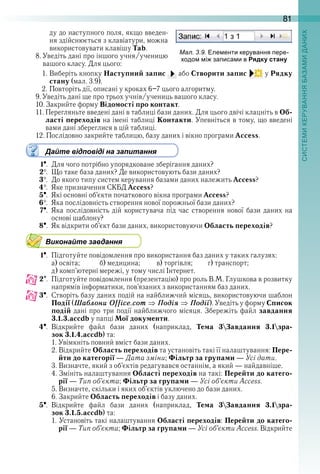 81
ду до наступного поля, якщо введен-
ня здійснюється з клавіатури, можна 
використовувати клавішу Tab .
8 . Уведіть дані про іншого учня/ученицю 
вашого класу . Для цього:
1 . Виберіть кнопку Наступний запис   або Створити запис   у Рядку
стану (мал . 3 .9) .
2 . Повторіть дії, описані у кроках 6–7 цього алгоритму .
9 . Уведіть дані ще про трьох учнів/учениць вашого класу .
10 . Закрийте форму Відомості про контакт .
11 . Перегляньте введені дані в таблиці бази даних . Для цього двічі клацніть в Об-
ласті переходів на імені таблиці Контакти . Упевніться в тому, що введені 
вами дані збереглися в цій таблиці .
12 . Послідовно закрийте таблицю, базу даних і вікно програми Access .
Дайте відповіді на запитання
1  .  Для чого потрібно упорядковане зберігання даних?
2  .  Що таке база даних? Де використовують бази даних?
3  .  До якого типу систем керування базами даних належить Access?
4  .  Яке призначення СКБД Access?
5  .  Які основні об’єкти початкового вікна програми Access?
6  .  Яка послідовність створення нової порожньої бази даних?
7  .  Яка послідовність дій користувача під час створення нової бази даних на 
основі шаблону?
8  .  Як відкрити об’єкт бази даних, використовуючи Область переходів?
Виконайте завдання
1  .  Підготуйте повідомлення про використання баз даних у таких галузях:
а) освіта;            б) медицина;          в) торгівля;       г) транспорт;
д) комп’ютерні мережі, у тому числі Інтернет .
2  .  Підготуйте повідомлення (презентацію) про роль В .М . Глушкова в розвитку 
напрямів інформатики, пов’язаних з використанням баз даних .
3  .  Створіть базу даних подій на найближчий місяць, використовуючи шаблон 
Події (Шаáлони Office.com Ïодіÿ Ïодії) . Уведіть у форму Список
подій дані про три події найближчого місяця . Збережіть файл завдання
3.1.3.accdb у папці Мої документи .
4  .  Відкрийте  файл  бази  даних  (наприклад,  Тема 3Завдання 3.1зра-
зок 3.1.4.accdb) та:
1 . Увімкніть повний вміст бази даних .
2 . Відкрийте Область переходів та установіть такі її налаштування: Пере-
йти до категорії — Дата зміни; Фільтр за групами — Усі дати .
3 . Визначте, який з об’єктів редагувався останнім, а який — найдавніше .
4 . Змініть налаштування Області переходів на такі: Перейти до катего-
рії — Тип об’єкта; Фільтр за групами — Усі об’єкти Access .
5 . Визначте, скільки і яких об’єктів уключено до бази даних .
6 . Закрийте Область переходів і базу даних .
5  .  Відкрийте  файл  бази  даних  (наприклад,  Тема 3Завдання 3.1зра-
зок 3.1.5.accdb) та:
1 . Установіть такі налаштування Області переходів: Перейти до катего-
рії — Тип об’єкта; Фільтр за групами — Усі об’єкти Access . Відкрийте 
ал. . . ле енти керування ере
одо і за иса и в Рядку стану
 