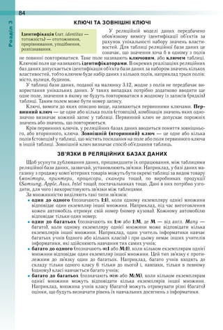 84оздл
КЛЮЧІ ТА ЗОВНІШНІ КЛЮЧІ
У  реляційній  моделі  даних  передбачено 
обов’язкову  вимогу  ідентифікації  об’єктів  за 
рахунок унікальності набору значень власти-
востей . Для таблиці реляційної бази даних це 
означає, що значення хоча б в одному з полів 
не повинні повторюватися . Таке поле називають ключовим, або ключем таблиці . 
Ключові поля ще називають ідентифікаторами . В окремих реалізаціях реляційних 
баз даних допускається ідентифікація об’єкта бази даних за набором значень кількох 
властивостей, тобто ключем буде набір даних з кількох полів, наприклад трьох полів: 
місто, вулиця, будинок .
У таблиці бази даних, поданої на малюнку 3 .12, жодне з полів не передбачає ви-
користання  унікальних  даних .  У  таких  випадках  потрібно  додатково  вводити  ще 
одне поле, значення в якому не будуть повторюватися в жодному із записів (рядків) 
таблиці . Таким полем може бути номер запису .
Ключі, вимоги до яких описано вище, називаються первинними ключами . Пер-
винний ключ — це одне або кілька полів (стовпців), комбінація значень яких одно-
значно визначає кожний запис у таблиці . Первинний ключ не допускає порожніх 
значень або значень, що повторюються .
Крім первинних ключів, у реляційних базах даних вводиться поняття зовнішньо-
го, або вторинного, ключа . Зовнішній (вторинний) ключ — це одне або кілька 
полів (стовпців) у таблиці, що містять посилання на поле або поля первинного ключа 
в іншій таблиці . Зовнішній ключ визначає спосіб об’єднання таблиць .
ЗВ’ЯЗКИ В РЕЛЯЦІЙНИХ БАЗАХ ДАНИХ
Щоб усунути дублювання даних, пришвидшити їх опрацювання, між таблицями 
реляційної бази даних, зазвичай, установлюють зв’язки . Наприклад, у базі даних ма-
газину з продажу комп’ютерних товарів можуть бути окремі таблиці за видом товару 
(монітори, принтери, процесори, сканери  тощо),  по  виробниках  продукції 
(Samsung, Apple, Asus, Intel тощо), постачальниках тощо . Дані в них потрібно узго-
дити, для чого і використовують зв’язки між таблицями .
За множинністю виділяють такі типи зв’язків:
один до одного  (позначають  1:1),  коли  одному  екземпляру  однієї  множини 
відповідає один екземпляр іншої множини . Наприклад, під час виготовлення 
кожен  автомобіль  отримує  свій  номер  (номер  кузова) .  Кожному  автомобілю 
відповідає тільки один номер;
один до багатьох (позначають як 1:  або 1:М, де М — від англ . Many — 
багато),  коли  одному  екземпляру  однієї  множини  може  відповідати  кілька 
екземплярів  іншої  множини .  Наприклад,  один  учитель  інформатики  навчає 
багатьох учнів (одного або кількох класів) і при цьому немає інших учителів 
інформатики, які здійснюють навчання тих самих учнів;
багато до одного (позначають  :1 або М:1), коли кільком екземплярам однієї 
множини відповідає один екземпляр іншої множини . Цей тип зв’язку є проти-
лежним  до  зв’язку  один  до  багатьох .  Наприклад,  багато  учнів  входять  до 
складу тільки  одного  класу  (і  тільки  до нього) і,  навпаки,  тільки в певному 
(одному) класі навчається багато учнів;
багато до багатьох (позначають  :  або М:М), коли кільком екземплярам 
однієї  множини  можуть  відповідати  кілька  екземплярів  іншої  множини . 
Наприклад, множина учнів класу (багато) можуть отримувати різні (багато) 
оцінки, що будуть визначати рівень їх навчальних досягнень з інформатики .
Ідентифікація (лат . identitas — 
тотожність) — ототожнення, 
прирівнювання, уподібнення, 
розпізнавання .
 