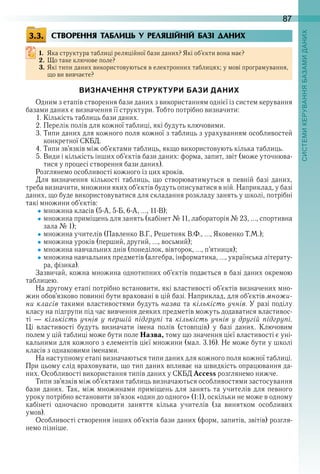 87
СТВОРЕННЯ ТАБЛИЦЬ У РЕЛЯЦІЙНІЙ БАЗІ ДАНИХ
1. Яка структура таблиці реляційної бази даних? Які об’єкти вона має?
2. Що таке ключове поле?
3. Які типи даних використовуються в електронних таблицях; у мові програмування, 
що ви вивчаєте?
ВИЗНАЧЕННЯ СТРУКТУРИ БАЗИ ДАНИХ
Одним з етапів створення бази даних з використанням однієї із систем керування 
базами даних є визначення її структури . Тобто потрібно визначити:
1 . Кількість таблиць бази даних .
2 . Перелік полів для кожної таблиці, які будуть ключовими .
3 . Типи даних для кожного поля кожної з таблиць з урахуванням особливостей 
конкретної СКБД .
4 . Типи зв’язків між об’єктами таблиць, якщо використовують кілька таблиць .
5 . Види і кількість інших об’єктів бази даних: форма, запит, звіт (може уточнюва-
тися у процесі створення бази даних) .
Розглянемо особливості кожного із цих кроків .
Для  визначення  кількості  таблиць,  що  створюватимуться  в  певній  базі  даних, 
треба визначити, множини яких об’єктів будуть описуватися в ній . Наприклад, у базі 
даних, що буде використовуватися для складання розкладу занять у школі, потрібні 
такі множини об’єктів:
множина класів (5-А, 5-Б, 6-А, …, 11-В);
множина приміщень для занять (кабінет № 11, лабораторія № 23, …, спортивна 
зала № 1);
множина учителів (Павленко В .Г ., Решетняк В .Ф ., …, Яковенко Т .М .);
множина уроків (перший, другий, …, восьмий);
множина навчальних днів (понеділок, вівторок, …, п’ятниця);
множина навчальних предметів (алгебра, інформатика, …, українська літерату-
ра, фізика) .
Зазвичай, кожна множина однотипних об’єктів подається в базі даних окремою 
таблицею .
На другому етапі потрібно встановити, які властивості об’єктів визначених мно-
жин обов’язково повинні бути враховані в цій базі . Наприклад, для об’єктів множи-
ни класів такими властивостями будуть назва та кількість учнів . У разі поділу 
класу на підгрупи під час вивчення деяких предметів можуть додаватися властивос-
ті  —  кількість учнів у першій підгрупі  та  кількість учнів у другій підгрупі . 
Ці  властивості  будуть  визначати  імена  полів  (стовпців)  у  базі  даних .  Ключовим 
полем у цій таблиці може бути поле Назва, тому що значення цієї властивості є уні-
кальними для кожного з елементів цієї множини (мал . 3 .16) . Не може бути у школі 
класів з однаковими іменами .
На наступному етапі визначаються типи даних для кожного поля кожної таблиці . 
При цьому слід враховувати, що тип даних впливає на швидкість опрацювання да-
них . Особливості використання типів даних у СКБД Access розглянемо нижче .
Типи зв’язків між об’єктами таблиць визначаються особливостями застосування 
бази даних . Так, між множинами приміщень для занять та учителів для певного 
уроку потрібно встановити зв’язок «один до одного» (1:1), оскільки не може в одному 
кабінеті  одночасно  проводити  заняття  кілька  учителів  (за  винятком  особливих 
умов) .
Особливості створення інших об’єктів бази даних (форм, запитів, звітів) розгля-
немо пізніше .
3.3.
 