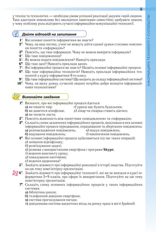 9
П
у техніці та технологіях — необхідна умова успішної реалізації задумів і мрій людини . 
Така адаптація неможлива без оволодіння навичками самостійно здобувати знання, 
у чому особливу роль відіграють сучасні інформаційно-комунікаційні технології .
Дайте відповіді на запитання
1  .  Які основні поняття інформатики ви знаєте?
2  .  Чому, на ваш погляд, учені не можуть дійти єдиної думки стосовно пояснен-
ня поняття «інформація»?
3  .  Поясніть, що таке інформація . Чому не можна виміряти інформацію?
4  .  Що таке повідомлення?
5  .  Як можна подати повідомлення? Наведіть приклади .
6  .  Що таке дані? Наведіть приклади даних .
7  .  Які інформаційні процеси ви знаєте? Назвіть основні інформаційні процеси .
8  .  Що таке інформаційна технологія? Наведіть приклади інформаційних тех-
нологій з курсу інформатики 9-го класу .
9  .  Що таке інформаційна система? Що входить до складу інформаційної системи?
10  .  Чому, на вашу думку, сучасній людині потрібно добре володіти інформацій-
ними технологіями?
Виконайте завдання
1  .  Визначте, про які інформаційні процеси йдеться:
a) ви пишете твір;    г) уранці вас будить будильник;
b) ви дивитеся кінофільм;  д) лікар чи лікарка ставить діагноз .
c) ви читаєте листа;
2  .  Поясніть відмінність між поняттями «повідомлення» та «інформація» .
3  .  Складіть схеми зазначених інформаційних процесів, виділивши в них основні 
інформаційні процеси передавання, опрацювання та зберігання повідомлень:
a) розповсюдження повідомлень;  в) пошук повідомлень;
b) кодування повідомлень;    г) накопичення повідомлень .
4  .  Які основні інформаційні процеси здійснюються під час таких операцій:
а) знімання відеофільму;
б) розв’язування задачі;
в) розмова з використанням смартфона і програми Skype;
г) ведення конспекту уроку;
д) показування пантоміми;
е) ведення щоденника?
5  .  Знайдіть відомості про інформаційні революції в історії людства . Підготуйте 
на цю тему комп’ютерну презентацію .
6  .  Знайдіть відомості про інформаційні технології, які ви не вивчали в курсі ін-
форматики 5–9 класів, про сфери їх використання . Підготуйте на цю тему 
комп’ютерну презентацію .
7  .  Складіть схему основних інформаційних процесів у таких інформаційних 
системах:
a) бібліотека школи;
b) телефонний довідник смартфона;
c) система прогнозування погоди;
d)  довідникова система вакантних місць на ринку праці в місті (районі) .
 