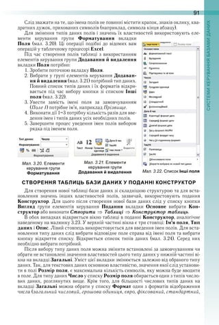 91
Слід зважати на те, що імена полів не повинні містити крапок, знаків оклику, ква-
дратних дужок, прихованих символів (наприклад, символа кінця абзацу) .
Для змінення типів даних полів і значень їх властивостей використовують еле-
менти  керування  групи  Форматування  вкладки 
Поля  (мал .  3 .20) .  Ці  операції  подібні  до  відомих  вам 
операцій у табличному процесорі Excel .
Під  час  створення  полів  таблиці  з  використанням 
елементів керування групи Додавання й видалення 
вкладки Поля потрібно:
1 . Зробити поточною вкладку Поля .
2 . Вибрати у групі елементів керування Додаван-
ня й видалення (мал . 3 .21) потрібний тип даних . 
Повний список типів даних і їх форматів відкри-
вається  під  час  вибору  кнопки  зі  списком  Інші
поля (мал . 3 .22) .
3 . Увести  замість  імені  поля  за  замовчуванням 
(Поле 1) потрібне ім’я, наприклад Прізвище .
4 . Виконати дії 1–3 потрібну кількість разів для вве-
дення імен і типів даних усіх необхідних полів .
5 . Завершити процес уведення імен полів вибором 
рядка під іменем поля .
ал. . . ле енти
керування гру и
Форматування
ал. . . ле енти
керування гру и
Додавання й видалення
СТВОРЕННЯ ТАБЛИЦЬ БАЗИ ДАНИХ У ПОДАННІ КОНСТРУКТОР
Для створення нової таблиці бази даних зі складнішою структурою та для вста-
новлення  значень  інших  властивостей  полів,  зазвичай,  використовують  подання 
Конструктор . Для цього після створення нової бази даних слід у списку кнопки 
Вигляд  групи  елементів  керування  Подання  вкладки  Основне  вибрати  Кон-
структор або виконати Ñтворити Òаáлиці Êонстрóктор таáлицü .
В обох випадках відкриється вікно таблиці в поданні Конструктор, аналогічне 
наведеному на малюнку 3 .23 . У верхній частині вікна є три стовпці: Ім’я поля, Тип
даних і Опис . Лівий стовпець використовується для введення імен полів . Для вста-
новлення типу даних слід вибрати відповідне поле справа від імені поля та вибрати 
кнопку  відкриття  списку .  Відкриється  список  типів  даних  (мал .  3 .24) .  Серед  них 
необхідно вибрати потрібний .
Після вибору типу даних поля можна змінити встановлені за замовчуванням чи 
обрати не встановлені значення властивостей цього типу даних у нижній частині ві-
кна на вкладці Загальні . Уміст цієї вкладки змінюється залежно від обраного типу 
даних . Так, для текстових даних основною властивістю, значення якої слід установи-
ти в полі Розмір поля, є максимальна кількість символів, яку можна буде вводити 
в поле . Для типу даних Число у списку Розмір поля обирається один з типів число-
вих  даних,  розглянутих  вище .  Крім  того,  для  більшості  числових  типів  даних  на 
вкладці Загальні можна обрати у списку Формат один з форматів відображення 
числа (загальний числовий, грошова одиниця, євро, фіксований, стандартний, 
ал. . . исок Інші поля
 