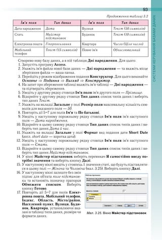 93
Іì’ÿ ïолÿ Òиï даниõ Іì’ÿ ïолÿ Òиï даниõ
Дата народження Дата Вулиця Текст (50 символів)
Стать Майстер
підстановок
Будинок Текст (10 символів)
Електронна пошта Гіперпосилання Квартира Число (Ціле число)
Мобільний 
телефон
Текст (15 символів) Повне ім’я Обчислювальний
Створимо нову базу даних, а в ній таблицю Дні народження . Для цього:
1 . Запустіть програму Access .
2 . Укажіть ім’я файла нової бази даних — Дні народження — та вкажіть місце 
зберігання файла — ваша папка .
3 . Перейдіть у режим відображення подання Конструктор . Для цього виконайте 
Îсновнå Ïоданнÿ Âиãлÿд Êонстрóктор .
4 . На запит про збереження таблиці вкажіть ім’я таблиці — Дні народження — 
та підтвердіть збереження .
5 . Уведіть у другому рядку стовпця Ім’я поля ім’я другого поля — Прізвище .
6 . Відкрийте у другому рядку стовпця Тип даних список типів даних і виберіть 
тип даних Текст .
7 . Укажіть на вкладці Загальне у полі Розмір поля максимальну кількість сим-
волів для вказаного поля — 50 .
8 . Повторіть дії 5–7 для полів Ім’я та По батькові .
9 . Уведіть у наступному порожньому рядку стовпця Ім’я поля ім’я наступного 
поля — Дата народження .
10 . Відкрийте в цьому самому рядку стовпця Тип даних список типів даних і ви-
беріть тип даних Дата й час .
11 . Укажіть на вкладці Загальне у полі Формат вид подання дати Short Date 
(англ . short date — коротка дата) .
12 . Уведіть у наступному порожньому рядку стовпця Ім’я поля ім’я наступного 
поля — Стать .
13 . Відкрийте в цьому самому рядку стовпця Тип даних список типів даних і ви-
беріть тип даних Майстер підстановок .
14 . У вікні Майстер підстановок виберіть перемикач Я самостійно введу по-
трібні значення та виберіть кнопку Далі .
15 . У наступному вікні введіть у стовпець 1 значення статі, що будуть підставляти-
ся в цьому полі — Жіноча та Чоловіча (мал . 3 .25) . Виберіть кнопку Далі .
16 . У наступному вікні залиште без змін 
підпис для об’єкта поле підстанов-
ки та встановіть позначку прапорця 
Обмежити списком .  Виберіть 
кнопку Готово .
17 . Повторіть  дії  5–7  для  полів  Елект-
ронна пошта, Мобільний телефон, 
Індекс,  Область,  Місто/район, 
Населений пункт, Вулиця, Буди-
нок, Квартира, установлюючи вка-
зані в таблиці типи даних, розміри чи 
формати даних .
ал. . . ікно Майстер підстановок
Продовження таблиці 3.2
 