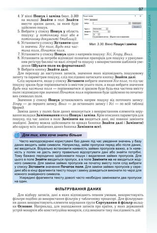 97
4 . У вікні Пошук і заміна (мал . 3 .30) 
на  вкладці  Знайти  в  полі  Знайти 
ввести  зразок  даних,  за  яким  буде 
здійснено пошук .
5 . Вибрати у списку Пошук у область 
пошуку:  у поточному полі або  в
поточному документі (таблиці) . 
6 . Установити у списку Зіставити одне 
із значень: Усе поле, Будь-яка час-
тина поля, Початок поля .
7 . Установити у списку Пошук один з напрямів пошуку: Усі, Угору, Вниз .
8 . Установити за потреби відповідні позначки прапорців для пошуку з урахуван-
ням регістру (великі чи малі літери) та пошуку з використанням шаблонів уве-
дення (Шукати поля як форматовані) .
9 . Вибрати кнопку Знайти далі . 
Для  переходу  до  наступних  записів,  значення  яких  відповідають  пошуковому 
запиту та параметрам пошуку, слід послідовно натискати кнопку Знайти далі . 
Слід зауважити, якщо у списку Зіставити вибрати значення Усе поле, то під час 
пошуку зразок буде порівнюватися із вмістом усього поля, а якщо вибрати значення 
Будь-яка частина поля — порівнюватися зі зразком буде будь-яка частина вмісту 
поля і відповідно при значенні Початок поля порівняння буде здійснено по початко-
вих символах поля . 
Значення  у  списку  Пошук  установлюють  напрям  пошуку  від  поточного  запису: 
Угору — до першого запису, Вниз — до останнього запису і Усі — по всій таблиці
(формі) . 
Заміна даних у полях бази даних виконується з використанням елементів керу-
вання вкладки Замінювання вікна Пошук і заміна . Крім описаних параметрів для 
пошуку, під час заміни в поле Замінити на вводяться дані, які повинні замінити 
знайдені . Заміну можна здійснювати по кроках (кнопки Знайти далі і Замінити) 
або одразу всіх знайдених даних (кнопка Замінити все) .
Для тих, хто хоче знати більше
асто алодосвідчені користувачі аз дани ід час уведення значень у азу
дани вводять за ві си воли а риклад за ві ро уски еред а о ісля дани
які вводяться ізуально встановити наявність за ви ро усків ва ко а ї наяв
ність у оля не дасть з огу равильно відсортувати дані а о зна ти отрі ні
о у а ано еріодично зді сн вати о ук і видалення за ви ро усків ля
ього в оле Знайти вводиться ро уск а в оле Замінити на не вводиться од
ного си вола ля за іни за ви ро усків на очатку в істу оля слід ви рати
у с иску Зіставити значення Початок поля ля за іни за ви ро усків у сере
дині а о в кін і раг ента тексту о ук і за іну доведеться виконати о черзі для
ко ного зна деного си вола
середині раг ента тексту доволі часто нео ідно за ін вати два ро уски
на один
ФІЛЬТРУВАННЯ ДАНИХ
Для відбору записів, дані в яких відповідають певним умовам, використовують 
фільтри подібно до використання фільтрів у табличному процесорі . Для фільтруван-
ня даних використовують елементи керування групи Сортування й фільтр вклад-
ки Основне . Наприклад, для знаходження записів про країни, у яких державний 
устрій монархія або конституційна монархія, слід виконати таку послідовність дій: 
ал. . . ікно Пошук і заміна
Для тих, хто хоче знати більше
 