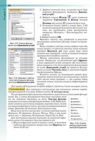 98оздл
1 .   Зробити поточним поле, за даними якого буде 
здійснено  фільтрування,  наприклад  Держав-
ний устрій .
2 .   Вибрати  кнопку  Фільтр    групи  елементів 
керування  Сортування й фільтр  вкладки 
Основне або кнопку   справа від імені поля .
3 .   Установити  (зняти  зайві)  у  списку  (мал .  3 .31) 
позначки прапорців біля одного або кількох зна-
чень,  які  відповідають  умові  фільтрування, 
наприклад  Монархія  і  Конституційна мо-
нархія .
4 . Вибрати кнопку ОК .
Фрагмент  таблиці,  яка  утворилася  в  результаті 
засто сування зазначеного фільтра, подано на малюн-
ку 3 .32 . 
Якщо потрібно в довгому списку вибрати одне або 
кілька значень, то простіше спочатку зняти позначку 
прапорця  Виділити все  (при  цьому  буде  знято 
по з нач ки всіх прапорців), а потім установити позначки 
прапорців біля потрібних значень .
Можна  здійснювати  фільтрування  за  кількома 
полями . Наприклад, для визначення країн Африки, 
у яких державний устрій монархія або конститу-
ційна монархія, слід після проведення фільтрування 
за  полем  Державний устрій  ще  провести  фільтру-
вання за полем Частина світу зі значенням параме-
тра фільтрування Африка . 
Кількість  записів,  що  відповідають  умовам  філь-
трування, можна визначити за лічильником у нижній 
лівій  частині  вікна  програми  —  там  указано  номер
поточного запису і загальну кількість відфільтрованих 
записів . 
Для відміни фільтрування потрібно вибрати підсвічену іншим кольором кнопку 
 . Для повторного застосування вже визначених значень параме-
трів фільтрування слід знову вибрати кнопку   .
Під час проведення фільтрування є можливість задати більш складні умови фільтру-
вання . Так, у списку фільтрування будь-якого текстового поля 
під  час  наведення  вказівника  на  напис  Текстові фільтри 
відкривається список умов фільтрування (мал . 3 .33) . Вибір будь-
якого елемента цього списку відкриває додаткове вікно з полем 
для введення фрагмента тексту, що стане складовою відповідної 
умови: Дорівнює, Не містить, Закінчується тощо .
Якщо поле містить числові дані, то список умов буде іншим: 
Дорівнює, Не дорівнює, Більше, Менше, Між, а для даних 
дати й часу — Дорівнює, Не дорівнює, Перед, Після, Між .
Для застосування фільтра відповідно до виділеного фраг-
мента даних слід виконати таку послідовність дій:
1 . Виділити фрагмент даних в одному з полів, за яким буде 
здійснено фільтрування, наприклад у полі Вартість зна-
чення 16,50 грн .
ал. . . раг ент та ли і
ісля застосування ільтра
для оля Державний устрій
ал. . . исок
ви ору додаткови
у ов ільтрування
ал. . . исок ільтру
вання оля Державний устрій
 