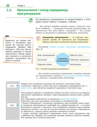 Розділ 110
1.2. Призначення і склад середовища
програмування
Які середовища програмування ви використовували в попе­
редніх класах? Назвіть їх переваги і недоліки.
Для зручної розробки програм існують спеціальні засо-
би їх створення, — середовища (системи) програмування, які
забезпечують весь цикл роботи з програмою — від її розро-
блення до виконання й отримання необхідних результатів.
Середовище програмування — це комплекс про-
грамних засобів, які призначено для автоматизації
процесу підготовки та виконання програм користувача.
Розглянемо основні складові середовища програмування
(рис. 1).
Рис. 1. Складові середовища програмування
Середовище
програмування
мова програмування
редактор зв’язків
бібліотека підпрограмтранслятор
редактор тексту
налагоджувач
Для свідомого розуміння призначення складових середови-
ща програмування опишемо етапи процесу розробки програ-
ми, пов’язані з використанням комп’ютера.
Етап 1
Уводимо текст розробленої програми, яку називають початковим кодом,
у комп’ютер і зберігаємо в пам’яті. Для цього середовище програмування має ре-
дактор тексту, який забезпечує введення й редагування початкового коду.
Етап 2
Після введення програми та виправлення помилок, які могли статися під час введення,
здійснюється перетворення програми з мови програмування високого рівня у двійко-
вий код.
Таке перетворення здійснюється за допомогою транслятора програм.
Розрізняють  два  типи трансляторів: компілятори  та інтерпретатори.
У процесі інтерпретації з початкового програмного коду послідовно кожна коман-
да (інструкція) перетворюється у двійковий код і віддразу виконується, — на екрані
висвітлюється результат її виконання. Після завершення виконання однієї команди
виконується наступна і так далі до останньої команди. Але результат перетворення
не зберігається, і кожного запуску програма починається спочатку.
У процесі компіляції здійснюється перетворення всього тексту програмного коду
у двійковий код. Отриману після компіляції програму називають об’єктним модулем.
Така програма ще не готова до виконання.
Вважається, що першим при-
строєм із програмним керу-
ванням був ткацький верстат,
побудований Жозефом Марі
Жаккаром у 1804 році. Верстат
здійснив революцію в ткацькій
промисловості: Жаккар віднай-
шов можливість за допомогою
перфокарт програмувати візе-
рунки на тканинах.
 